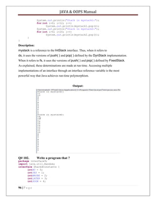 JAVA & OOPS Manual
System.out.println("Stack in mystack1:");
for(int i=0; i<12; i++)
System.out.println(mystack1.pop());
System.out.println("Stack in mystack2:");
for(int i=0; i<20; i++)
System.out.println(mystack2.pop());
}
}

Description:
mystack is a reference to the IntStack interface. Thus, when it refers to
ds, it uses the versions of push( ) and pop( ) defined by the DynStack implementation.
When it refers to fs, it uses the versions of push( ) and pop( ) defined by FixedStack.
As explained, these determinations are made at run time. Accessing multiple
implementations of an interface through an interface reference variable is the most
powerful way that Java achieves run-time polymorphism.
Output:

Q# 102.

Write a program that ?

package interface9;
import java.util.Random;
interface SharedConstants {
intNO = 0;
intYES = 1;
intMAYBE = 2;
intLATER = 3;
intSOON = 4;

96 | P a g e

 