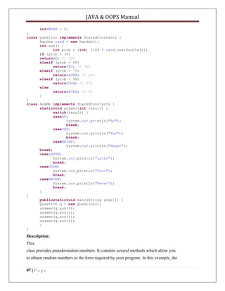 JAVA & OOPS Manual
intNEVER = 5;
}
class Question implements SharedConstants {
Random rand = new Random();
int ask() {
int prob = (int) (100 * rand.nextDouble());
if (prob < 30)
returnNO; // 30%
elseif (prob < 60)
returnYES; // 30%
elseif (prob < 75)
returnLATER; // 15%
elseif (prob < 98)
returnSOON; // 13%
else
returnNEVER; // 2%
}
}
class AskMe implements SharedConstants {
staticvoid answer(int result) {
switch(result) {
caseNO:
System.out.println("No");
break;
caseYES:
System.out.println("Yes");
break;
caseMAYBE:
System.out.println("Maybe");
break;
caseLATER:
System.out.println("Later");
break;
caseSOON:
System.out.println("Soon");
break;
caseNEVER:
System.out.println("Never");
break;
}
}
publicstaticvoid main(String args[]) {
Question q = new Question();
answer(q.ask());
answer(q.ask());
answer(q.ask());
answer(q.ask());
}
}

Description:
This
class provides pseudorandom numbers. It contains several methods which allow you
to obtain random numbers in the form required by your program. In this example, the
97 | P a g e

 