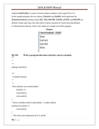 JAVA & OOPS Manual
method nextDouble( ) is used. It returns random numbers in the range 0.0 to 1.0.
In this sample program, the two classes, Question and AskMe, both implement the
SharedConstants interface where NO, YES, MAYBE, SOON, LATER, and NEVER are
defined. Inside each class, the code refers to these constants as if each class had defined
or inherited them directly. Here is the output of a sample run of this program.
Output:

Q# 103.

Write a program that show interface can be extended.

/**
*
*/
package interface9;
/**
* @author hussain
*
*/
//One interface can extend another.
interface A {
void meth1();
void meth2();
}
// B now includes meth1() and meth2() -- it adds meth3().
interface B extends A {
void meth3();
}
// This class must implement all of A and B
98 | P a g e

 