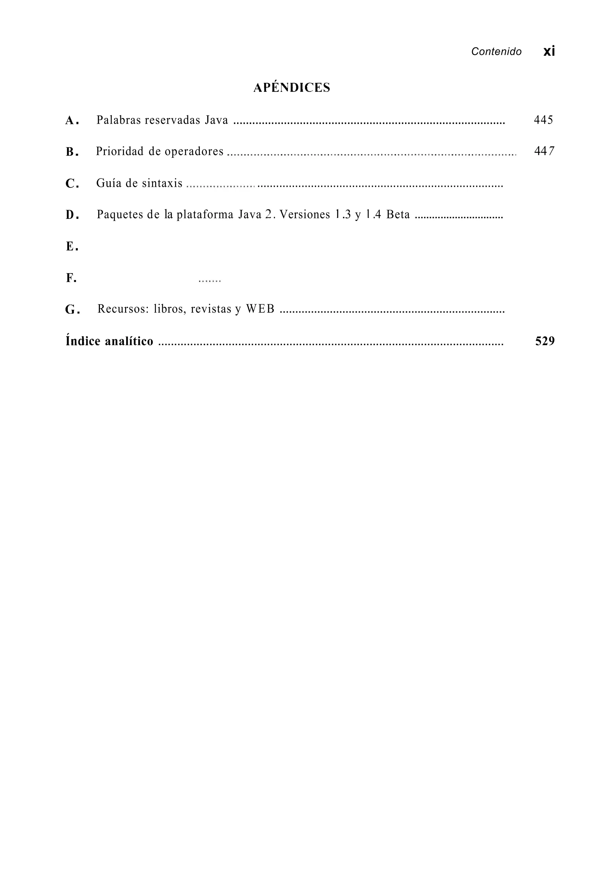 A.
B.
C.
D.
E.
F.
G.
Contenido xi
APÉNDICES
Palabras reservadas Java ...................................................................................... 445
Prioridad de operadores 447
Guía de sintaxis ..............................................................................
Paquetes de la plataforma Java 2. Versiones 1 .3 y 1.4 Beta ...............................
Recursos: libros, revistas y WEB ........................................................................
índice analítico ............................................................................................................ 529
 