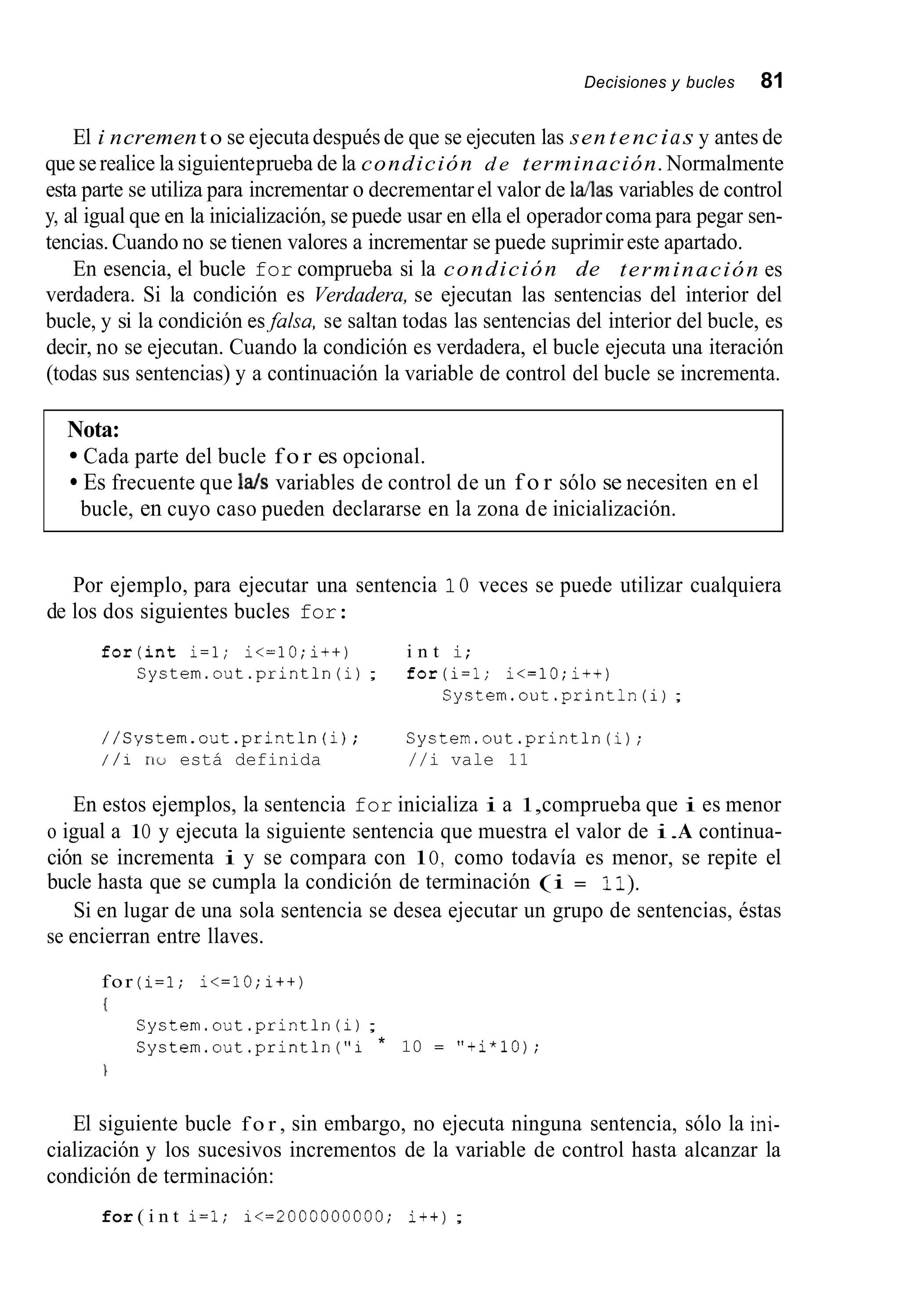 Decisiones y bucles 81
El i ncrement o se ejecuta después de que se ejecuten las sen tencias y antes de
que serealice la siguienteprueba de la condición d e terminación.Normalmente
esta parte se utiliza para incrementar o decrementarel valor de Mas variables de control
y, al igual que en la inicialización, se puede usar en ella el operadorcoma para pegar sen-
tencias.Cuando no se tienen valores a incrementar se puede suprimir este apartado.
En esencia, el bucle for comprueba si la condición de terminación es
verdadera. Si la condición es Verdadera, se ejecutan las sentencias del interior del
bucle, y si la condición es,fulsa, se saltan todas las sentencias del interior del bucle, es
decir, no se ejecutan. Cuando la condición es verdadera, el bucle ejecuta una iteración
(todas sus sentencias) y a continuación la variable de control del bucle se incrementa.
Nota:
Cada parte del bucle f o r es opcional.
Es frecuente que 14s variables de control de un f o r sólo se necesiten en el
bucle, en cuyo caso pueden declararse en la zona de inicialización.
Por ejemplo, para ejecutar una sentencia 1O veces se puede utilizar cualquiera
de los dos siguientes bucles for:
f o r ( i n t i=l; i<=lO;i++) i n t i;
System.out.println(i); for(i=l; i<=lO;i++j
System.out .println(i);
//Systern.out.println(ij; System.out.println(i);
/ / i no está definida //i vale 11
En estos ejemplos, la sentencia for inicializa i a 1,comprueba que i es menor
o igual a 1O y ejecuta la siguiente sentencia que muestra el valor de i.A continua-
ción se incrementa i y se compara con lO, como todavía es menor, se repite el
bucle hasta que se cumpla la condición de terminación (i = 11).
Si en lugar de una sola sentencia se desea ejecutar un grupo de sentencias, éstas
se encierran entre llaves.
for (i=l; i<=10;i++)
{
Systern.out.println(i);
System.out.println("i * 10 = "+i*lOj;

El siguiente bucle f o r , sin embargo, no ejecuta ninguna sentencia, sólo la ini-
cialización y los sucesivos incrementos de la variable de control hasta alcanzar la
condición de terminación:
for ( i n t i=l; i<=2000000000; i+t);
 
