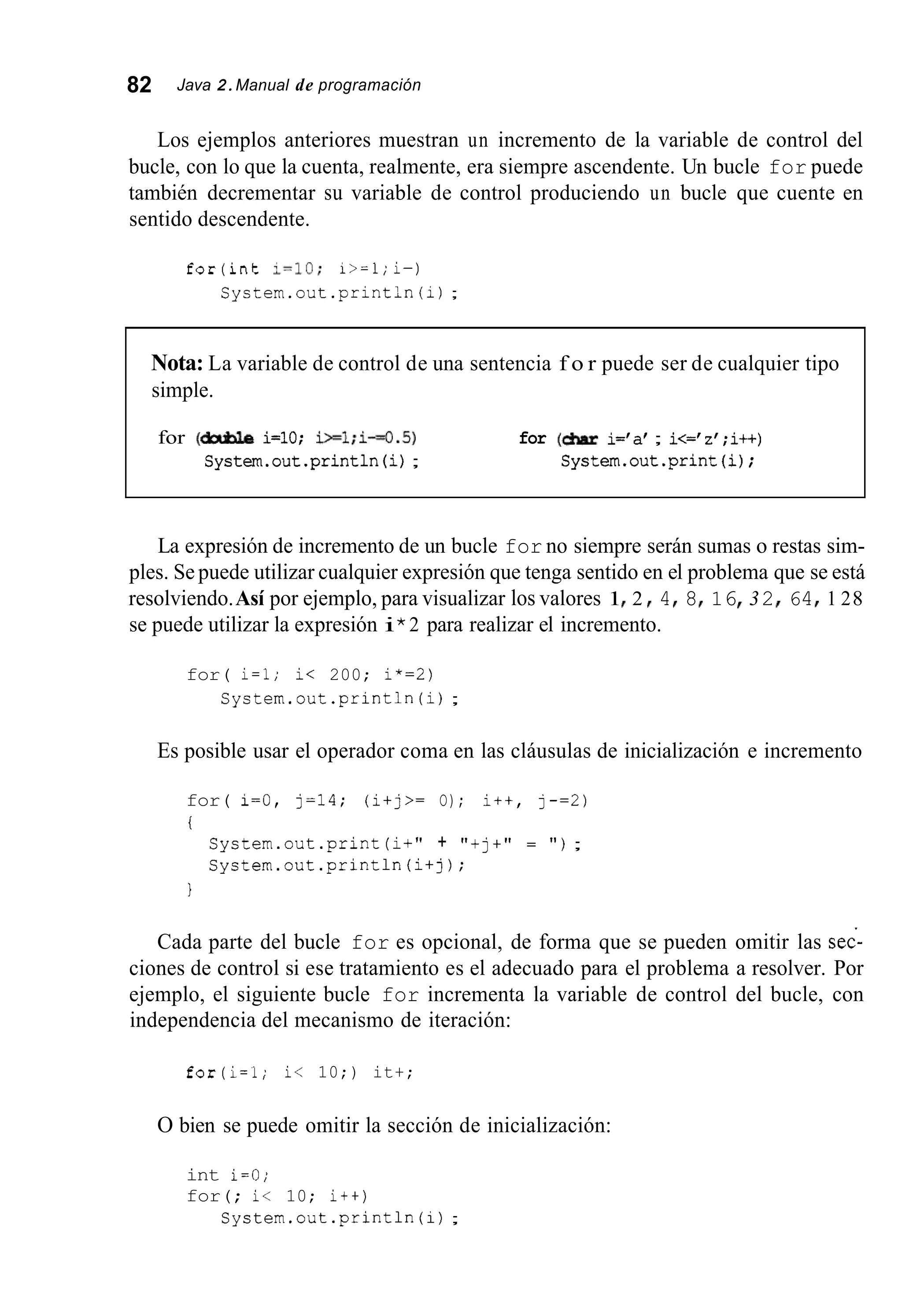 82 Java 2.Manual de programación
Los ejemplos anteriores muestran un incremento de la variable de control del
bucle, con lo que la cuenta, realmente, era siempre ascendente. Un bucle for puede
también decrementar su variable de control produciendo un bucle que cuente en
sentido descendente.
for(int 1=10; i>=l;i-)
System.out.println(i);
Nota: La variable de control de una sentencia f o r puede ser de cualquier tipo
simple.
for (dxble i=10; i>=l;i-0.5) for (&ar i='a' ; i<='z' ;i++)
System.out.println(i); System.out.print(i);
La expresión de incremento de un bucle for no siempre serán sumas o restas sim-
ples. Se puede utilizar cualquier expresión que tenga sentido en el problema que se está
resolviendo.Así por ejemplo, para visualizar los valores 1I 2 I 4I 8I 16 32I 64I 1 28
se puede utilizar la expresión i*2 para realizar el incremento.
for( i=l; i< 200; i*=2)
System.out.println (i);
Es posible usar el operador coma en las cláusulas de inicialización e incremento
for( i=O, j=14; (i+j>= O); i++, j - = 2 )
i
System.out.print (i+" + "+j+" = " ) ;
System.out.println(i+j);
1
Cada parte del bucle for es opcional, de forma que se pueden omitir las sec-
ciones de control si ese tratamiento es el adecuado para el problema a resolver. Por
ejemplo, el siguiente bucle for incrementa la variable de control del bucle, con
independencia del mecanismo de iteración:
for(i=l; i< 10;) it+;
O bien se puede omitir la sección de inicialización:
int i=O;
for(; i< 10; i++)
System.out.println (i);
 