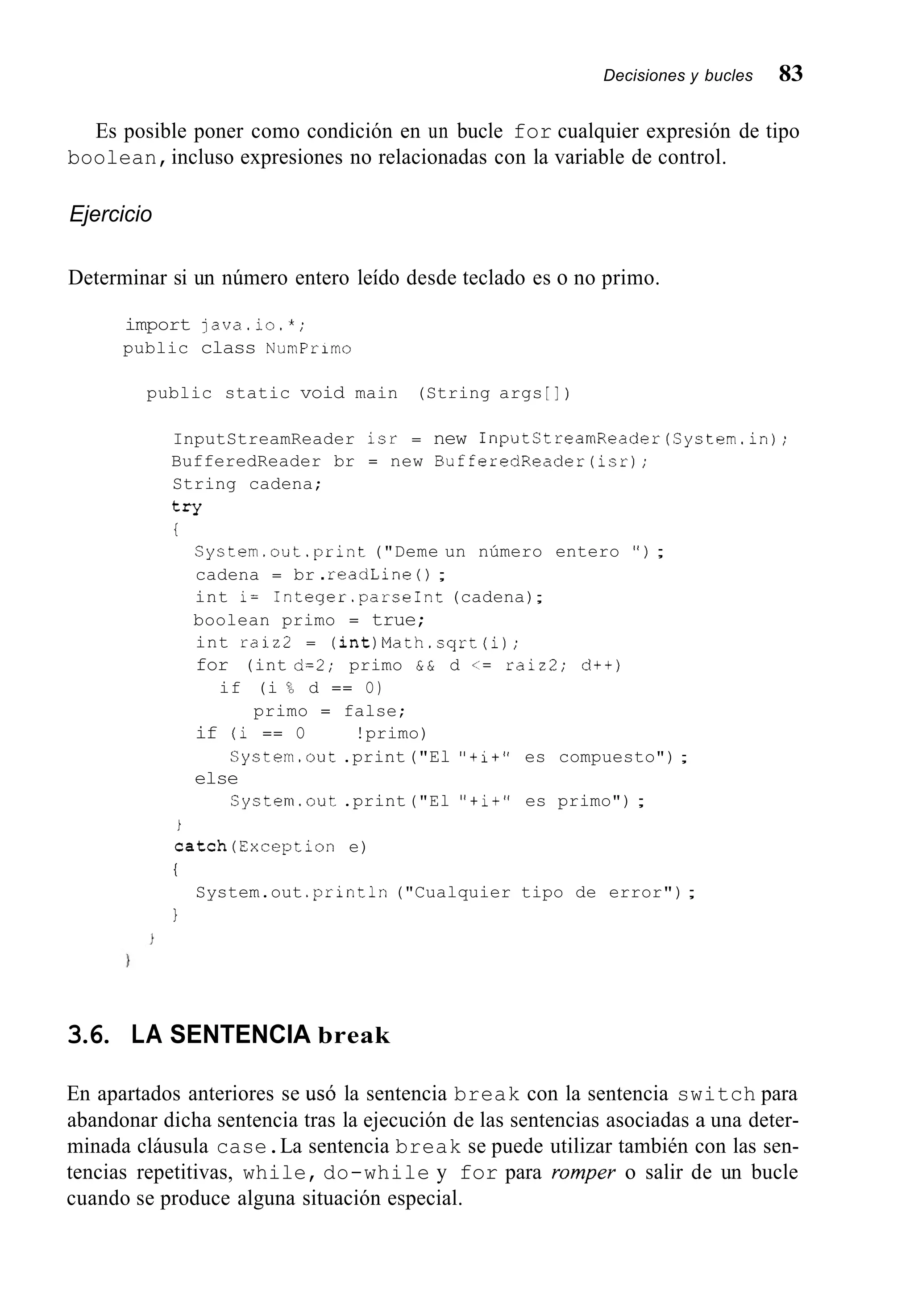 Decisiones y bucles 83
Es posible poner como condición en un bucle for cualquier expresión de tipo
boolean,incluso expresiones no relacionadas con la variable de control.
Ejercicio
Determinar si un número entero leído desde teclado es o no primo.
import java.io.*;
public class NumPrimo
public static void main (String args [I )
InputStreamReader isr = new InputStreamReader(System.in);
BufferedReader br = new BufferedReader(isr);
String cadena;
try
i
System.out.print ("Deme un número entero " ) ;
cadena = br .readLine ( ) ;
int i= 1nteger.parseInt (cadena);
boolean primo = true;
int raiz2 = (int)Math.sqrt(i);
for (int d=2; primo & & d <= raiz2; d++)
if (i % d == O)
primo = false;
if (i == O 1 1 !primo)
else
System.out.print("El "+i+" es compuesto") ;
System.out .print("El "+i+" es primo") ;
i
catch(Exception e)
i
1
System.out .println("Cualquier tipo de error");
3.6. LA SENTENCIA break
En apartados anteriores se usó la sentencia break con la sentencia switch para
abandonar dicha sentencia tras la ejecución de las sentencias asociadas a una deter-
minada cláusula case.La sentencia break se puede utilizar también con las sen-
tencias repetitivas, while, do-while y for para romper o salir de un bucle
cuando se produce alguna situación especial.
 