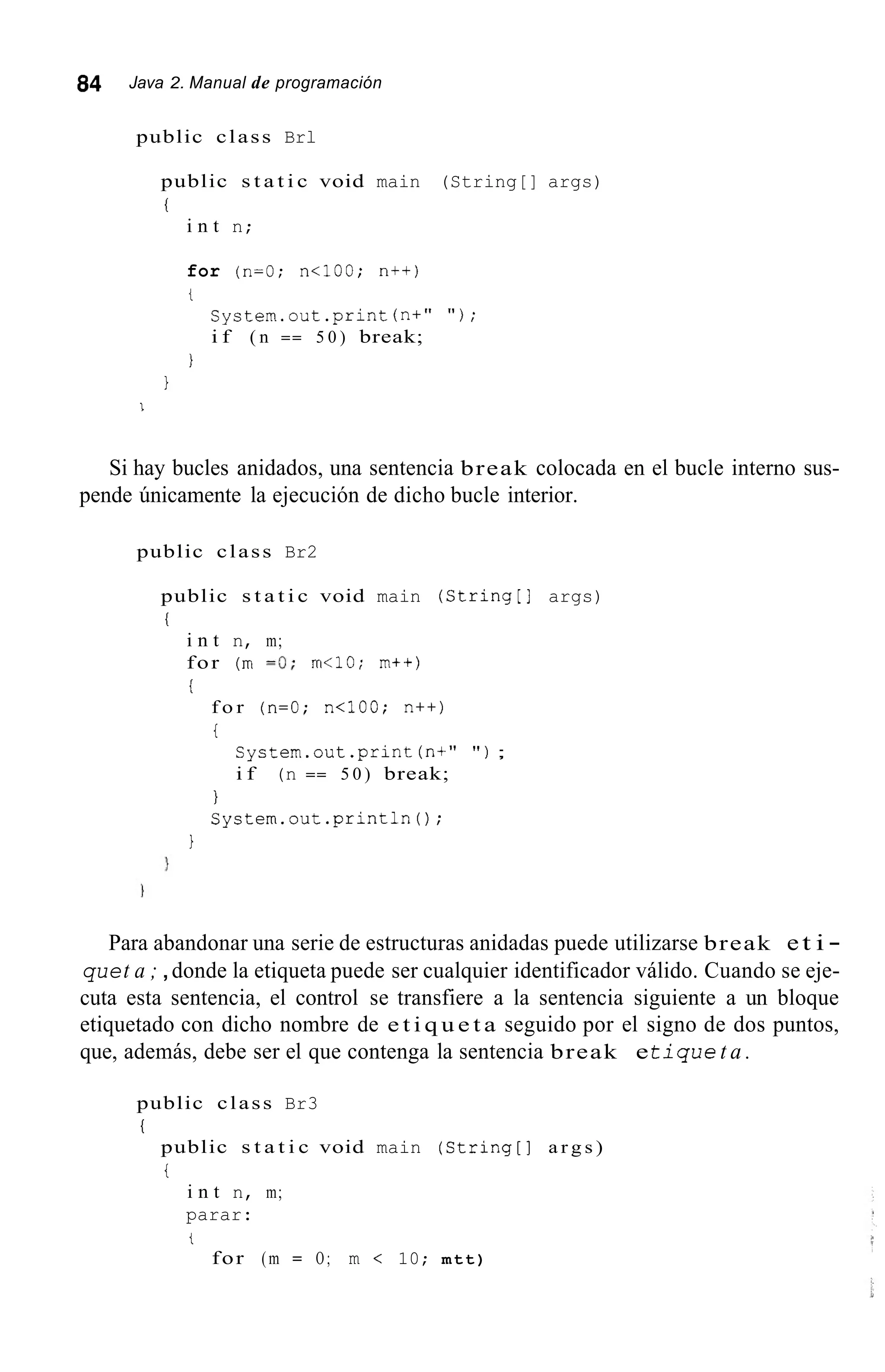 84 Java 2. Manual de programación
public class Brl
public s t a t i c void main (String[] args)
1
i n t n;
for (n=O; n<100; n++)
t
System.out.print (n+" " ) ;
i f ( n == 5 0 ) break;
I
1
I
Si hay bucles anidados, una sentencia break colocada en el bucle interno sus-
pende únicamente la ejecución de dicho bucle interior.
public class Br2
public s t a t i c void main (String[] args)
i
i n t n, m;
for (m =O; m<10; m++)
i
f o r (n=O; n<100; n++)
i
System.out.print (n+" " ) ;
i f (n == 5 0 ) break;
I
System.out.println();
1
Para abandonar una serie de estructuras anidadas puede utilizarse break et i -
quet a ; ,donde la etiqueta puede ser cualquier identificador válido. Cuando se eje-
cuta esta sentencia, el control se transfiere a la sentencia siguiente a un bloque
etiquetado con dicho nombre de e t i q u e t a seguido por el signo de dos puntos,
que, además, debe ser el que contenga la sentencia break et i q u e t a .
public class Br3
I
public s t a t i c void main (String[] a r g s )
i
i n t n, m;
parar:
t
for (m = O ; m < 10; mtt)
 