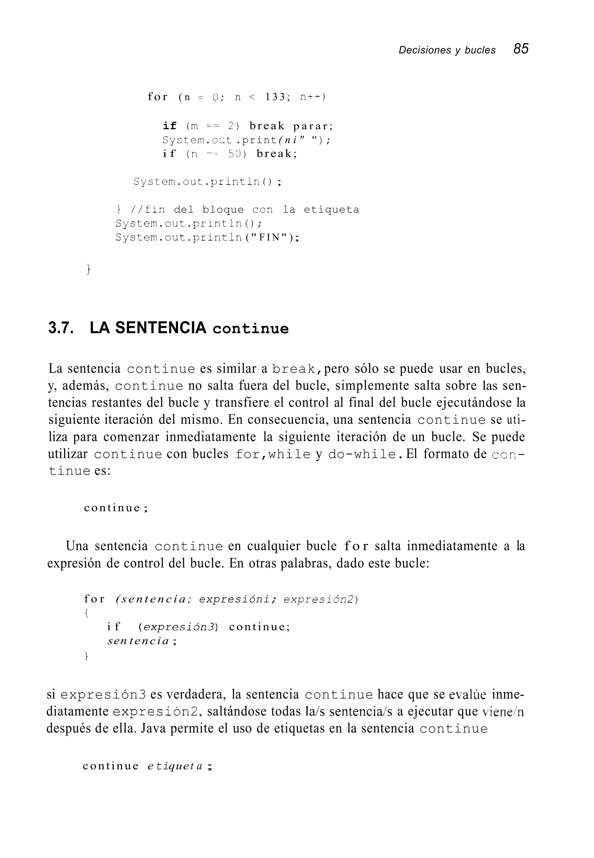 Decisiones y bucles 85
f o r ( n = O; n < 1 3 3 ; n--1
if (rn = y - 2 ) break p a r a r ;
Sylitern.o;t .print( n i " " ) ;
i f ( n 53) break;
S y s t e n i . o u : . p r i n t l n ( ) ;
} / / f ; n del bloque ccn la etiqueta
Syctern.out.println0;
S y c t e r n . o u t . p r i n t l n ( " F I N " );
3.7. LA SENTENCIA continue
La sentencia continue es similar a break,pero sólo se puede usar en bucles,
y, además, continue no salta fuera del bucle, simplemente salta sobre las sen-
tencias restantes del bucle y transfiere el control al final del bucle ejecutándose la
siguiente iteración del mismo. En consecuencia, una sentencia continue se uti-
liza para comenzar inmediatamente la siguiente iteración de un bucle. Se puede
utilizar continue con bucles for,while y do-while.El formato de CCR-
tinue es:
continue ;
Una sentencia continue en cualquier bucle f o r salta inmediatamente a la
expresión de control del bucle. En otras palabras, dado este bucle:
f o r ( s e n t e n c i a ; expresióni; expresión2)
i
i f ( e x p r e s i j n 3 ) continue;
sen tencia ;
i
si expresión3 es verdadera, la sentencia continue hace que se evalUe inme-
diatamente expresión2,saltándose todas la/s sentencia/s a ejecutar que viene/n
después de ella. Java permite el uso de etiquetas en la sentencia continue
continue e tiquet a ;
 