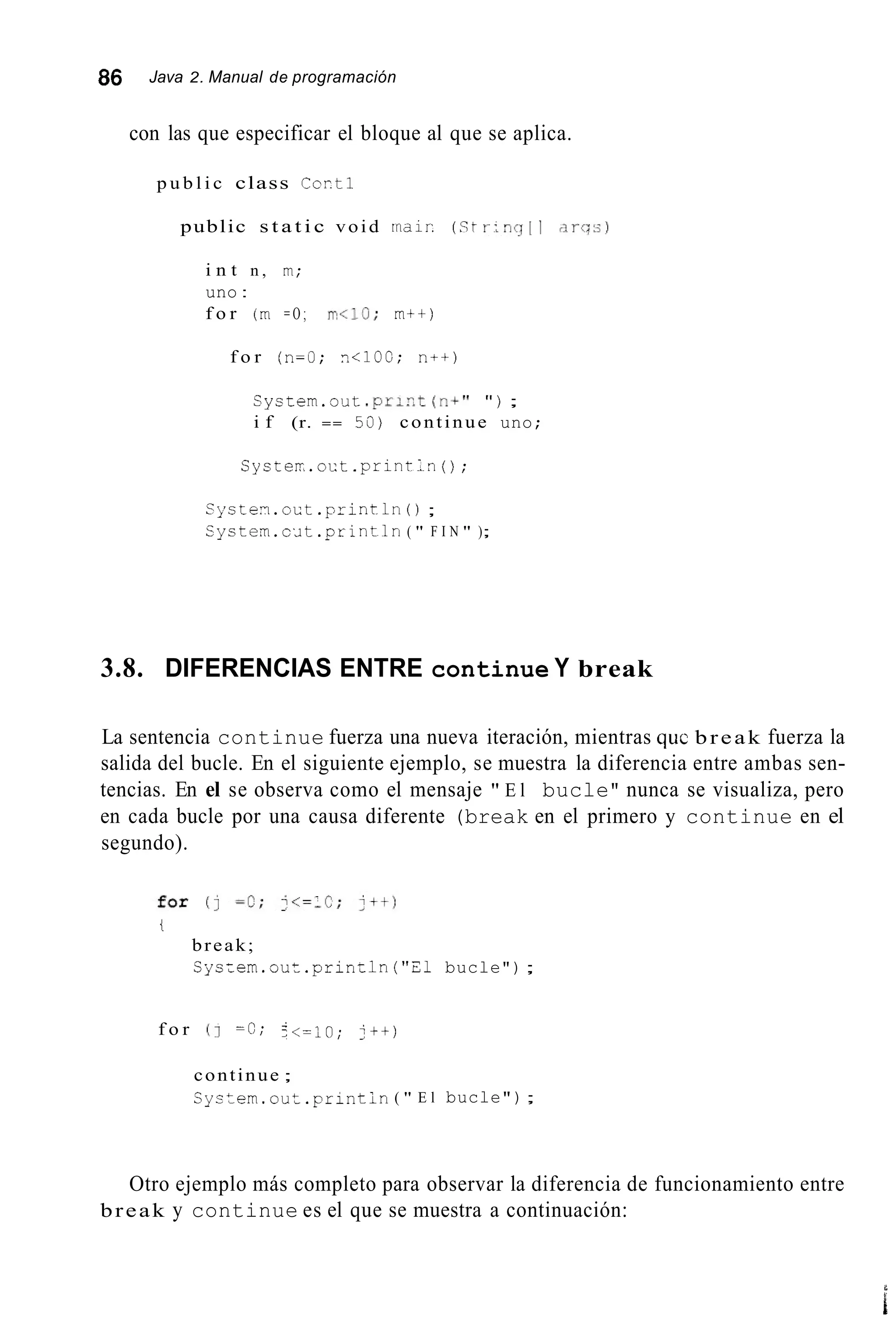 86 Java 2. Manual de programación
con las que especificar el bloque al que se aplica.
p u b l i c class Ccrti
public s t a t i c void rnair: (c;tr:ncj[ 1 clrcq:;)
i n t n , rn;
uno :
f o r (rn = O ; r r < l O ; m t t )
f o r (n=O; n i l O C ; n++)
System.out .prir.t(ni" " ) ;
i f (r. == 59) continue uno;
Cyster.oct.print..n( ) ;
Systen.oct.println0 ;
Cystem.c¿it .println ( " F I N " );
3.8. DIFERENCIAS ENTRE continue Y break
La sentencia continue fuerza una nueva iteración, mientras quc break fuerza la
salida del bucle. En el siguiente ejemplo, se muestra la diferencia entre ambas sen-
tencias. En el se observa como el mensaje " E l bucle" nunca se visualiza, pero
en cada bucle por una causa diferente (break en el primero y continue en el
segundo).
t
break;
Sys:ern.out .prin~ln("21 bucle");
f o r (1 =C; -<=;o;1 j t t )
continue ;
Cystern.out.prlntin( " E l bucle");
Otro ejemplo más completo para observar la diferencia de funcionamiento entre
break y continue es el que se muestra a continuación:
L
i
 