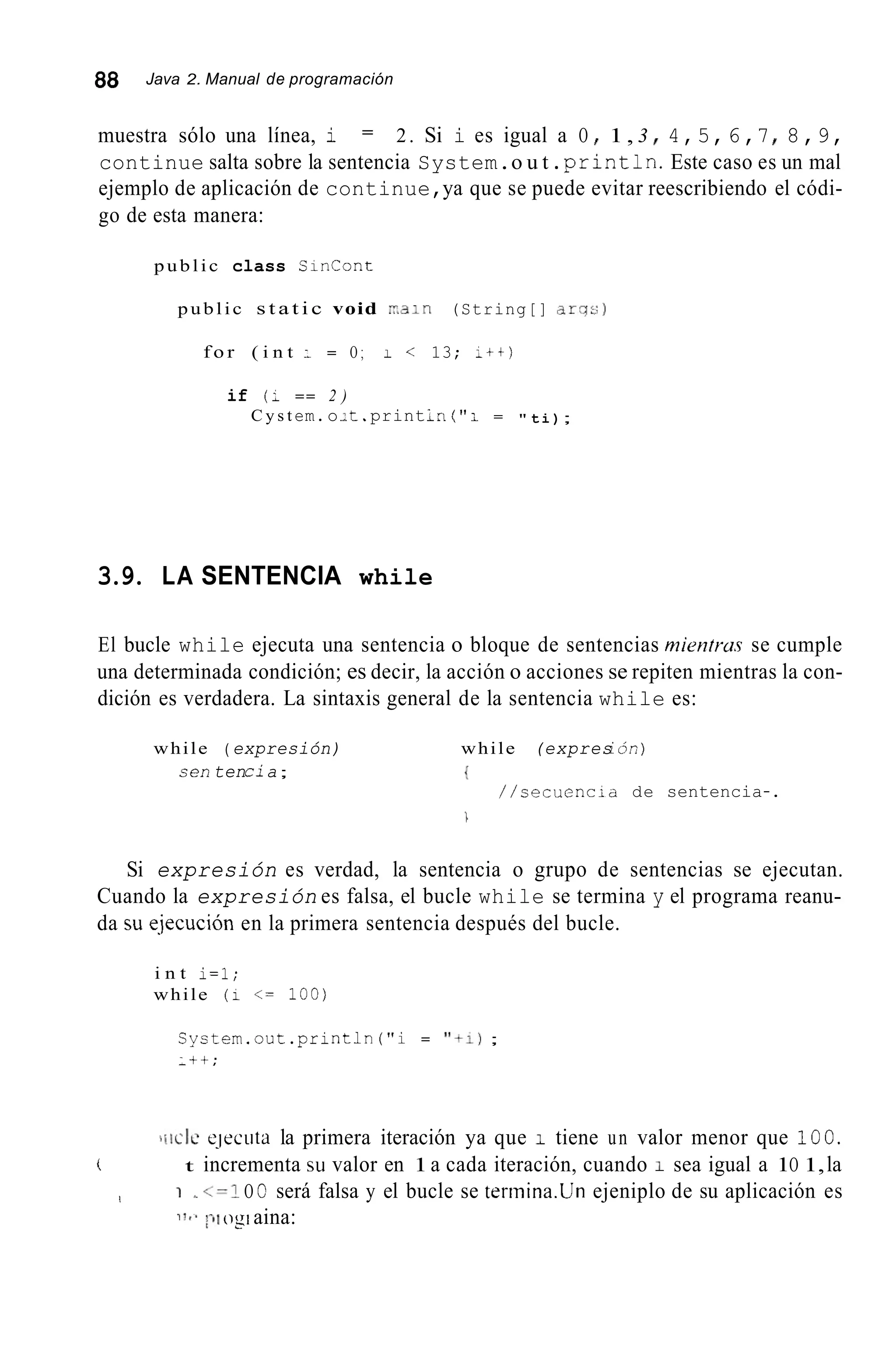 88 Java 2. Manual de programación
muestra sólo una línea, i 2. Si i es igual a O I 1, 3 I 4,5,6,7I 8,9,
continue salta sobre la sentencia System.o u t .println.Este caso es un mal
ejemplo de aplicación de continue,ya que se puede evitar reescribiendo el códi-
go de esta manera:
=
public class SinCont
public s t a t i c void r a i n (String[] a r T s )
f o r ( i n t : = O ; I < 13; ;tt)
if (: == 2 )
C y s t em.o1t.printIri ( " i = " t i );
3.9. LA SENTENCIA while
El bucle while ejecuta una sentencia o bloque de sentencias mientrus se cumple
una determinada condición; es decir, la acción o acciones se repiten mientras la con-
dición es verdadera. La sintaxis general de la sentencia while es:
while ( expresión) while (expresi Ón)
sen tencia; {
/ / s e c u e n c i a de sentencia-.

Si expresión es verdad, la sentencia o grupo de sentencias se ejecutan.
Cuando la expresión es falsa, el bucle while se termina y el programa reanu-
da su qjecución en la primera sentencia después del bucle.
i n t i=l;
while (1 <= 100)
Cyctem.out.println ("i = "+I);
:++:
iiiilc ejectitd la primera iteración ya que 1 tiene un valor menor que 100.
t incrementa su valor en 1a cada iteración, cuando I sea igual a 1O 1,lai
I 1 ~ <=IO O será falsa y el bucle se terinina.Un ejeniplo de su aplicación es
i 1 < . ;-)I ogiaina:
 