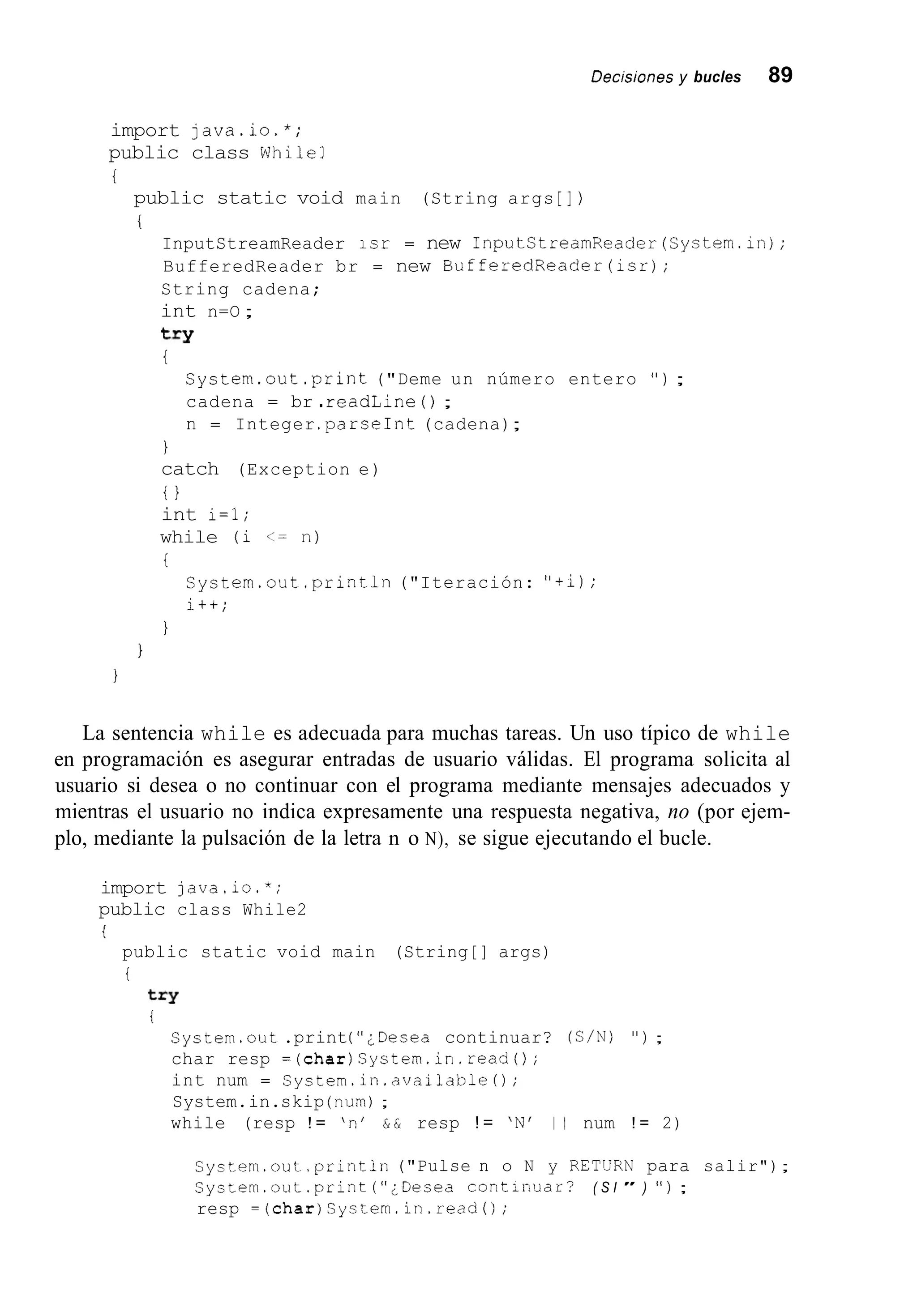 Decisiones y bucles 89
import java.io.*;
public class While1
i
public static void main (String args [I )
i
InputStreamReader isr = new InputStreamReader(System.in);
BufferedReader br = new BufferedReader(isr);
String cadena;
int n=O ;
try
i
System.out.print ("Deme un número entero " ) ;
cadena = br .readLine ( ) ;
n = Integer .parseInt(cadena);
1
catch (Exception e)
i 1
int i=l;
while (i <= n)
i
System.out .println("Iteración: "+i);
i++;
1
1
1
La sentencia while es adecuada para muchas tareas. Un uso típico de while
en programación es asegurar entradas de usuario válidas. El programa solicita al
usuario si desea o no continuar con el programa mediante mensajes adecuados y
mientras el usuario no indica expresamente una respuesta negativa, no (por ejem-
plo, mediante la pulsación de la letra n o N), se sigue ejecutando el bucle.
import java.io.*;
public class While2
i
public static void main (String[] args)
i
try
i
System.out .print(";Desea continuar? ( C / N ) " ) ;
char resp =(char)System.in.read();
int num = Syctem.in.available~);
System.in.skip (num);
while (resp ! = 'n' & & resp ! = 'N' 1 1 num ! = 2)
Cyctem.out.println("Pulse n o N y RETERN para salir");
Cystem.out.print ( " ¿ D e s e a cont;nuar? ( S I " ) " ) ;
resp =(char)System.in.readO;
 