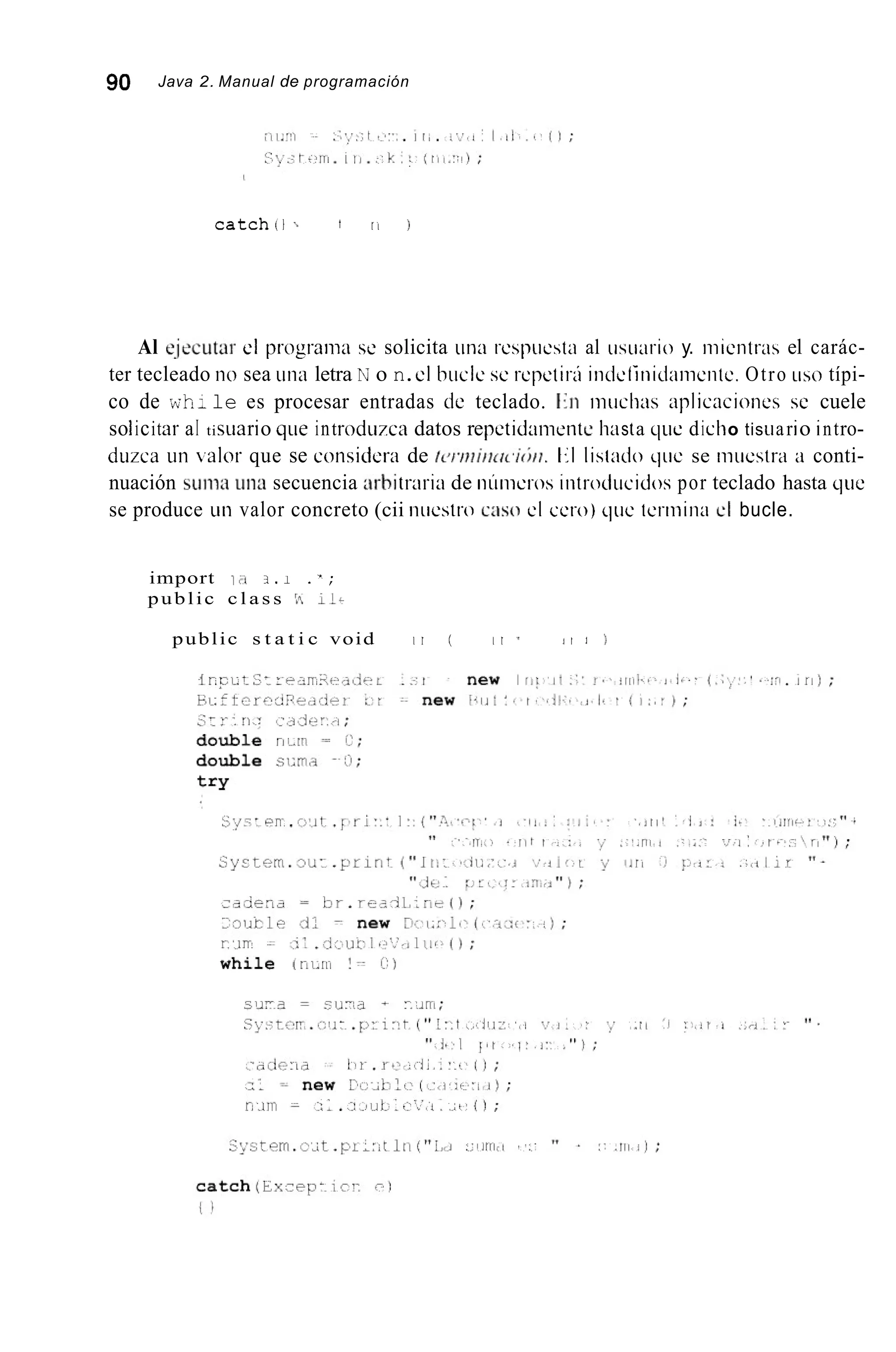 90 Java 2. Manual de programación
catchii ., I II 1
Al e-jecutar el prograiiia se solicita tina rcspiicstn al iisiiario y. iiiicntras el carác-
ter tecleado iio sea i i i i a letra N o n.el bucle se i-cpetiri iiideliriid~iiiiciitc.Otro tiso típi-
co de wh: le es procesar entradas de teclado. 1;ii i i i i i c h x aplicacioiies se cuele
so1icitar aI tisiiario qLie introduzca datos repetidaiiieiite h;i sta qiie dicho tisiiario intro-
diizca iin .alar que se coiisiciera de /c./.ini/itrc,iti/i. t;l lisíndo qiie se iiiuestra a conti-
nuación suiixi una secuencia arb¡traria de iiiiiiictos iiitroclucidos por teclado hasta qiie
se produce uii valor concreto (cii niicstro c:iso cl cero) qiic tcriiiina el bucle.
import ir* 3 . 1 .';
public c l a s s 15 11-
public s t a t i c void I I ( 1 1 7 ~ 1 1 I )
 
