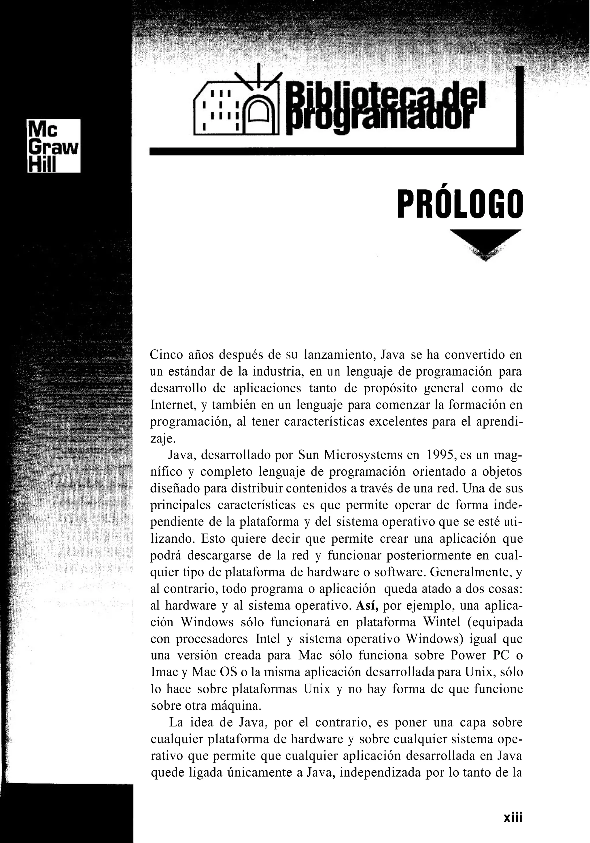 PRÓLOGO
Cinco años después de su lanzamiento, Java se ha convertido en
un estándar de la industria, en un lenguaje de programación para
desarrollo de aplicaciones tanto de propósito general como de
Internet, y también en un lenguaje para comenzar la formación en
programación, al tener características excelentes para el aprendi-
zaje.
Java, desarrollado por Sun Microsystems en 1995, es un mag-
nífico y completo lenguaje de programación orientado a objetos
diseñado para distribuir contenidos a través de una red. Una de sus
principales características es que permite operar de forma inde7
pendiente de la plataforma y del sistema operativo que se esté uti-
lizando. Esto quiere decir que permite crear una aplicación que
podrá descargarse de la red y funcionar posteriormente en cual-
quier tipo de plataforma de hardware o software. Generalmente, y
al contrario, todo programa o aplicación queda atado a dos cosas:
al hardware y al sistema operativo. Así, por ejemplo, una aplica-
ción Windows sólo funcionará en plataforma Wintel (equipada
con procesadores Intel y sistema operativo Windows) igual que
una versión creada para Mac sólo funciona sobre Power PC o
Imac y Mac OS o la misma aplicación desarrollada para Unix, sólo
lo hace sobre plataformas Unix y no hay forma de que funcione
sobre otra máquina.
La idea de Java, por el contrario, es poner una capa sobre
cualquier plataforma de hardware y sobre cualquier sistema ope-
rativo que permite que cualquier aplicación desarrollada en Java
quede ligada únicamente a Java, independizada por lo tanto de la
xiii
 