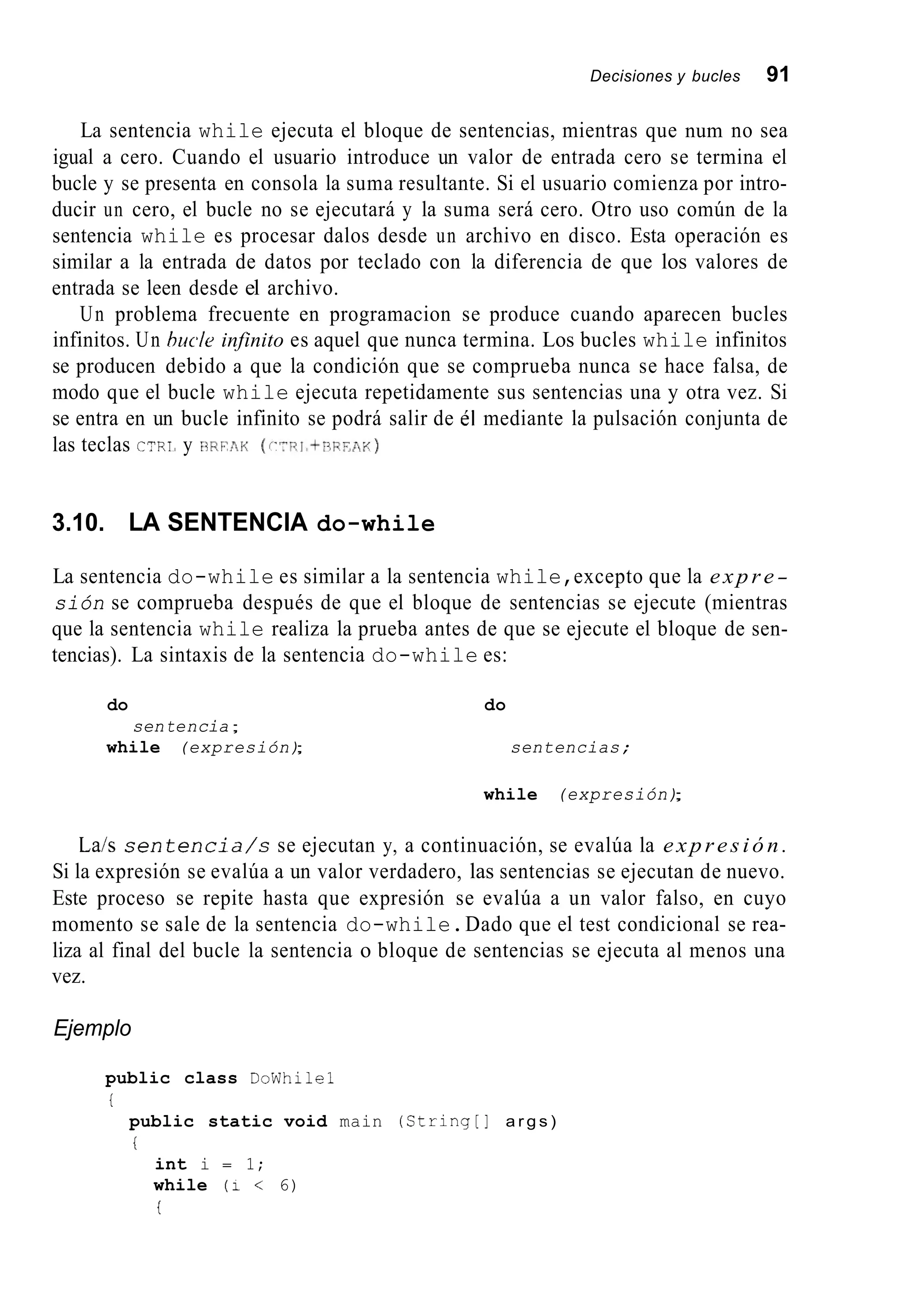 Decisiones y bucles 91
La sentencia while ejecuta el bloque de sentencias, mientras que num no sea
igual a cero. Cuando el usuario introduce un valor de entrada cero se termina el
bucle y se presenta en consola la suma resultante. Si el usuario comienza por intro-
ducir un cero, el bucle no se ejecutará y la suma será cero. Otro uso común de la
sentencia while es procesar dalos desde un archivo en disco. Esta operación es
similar a la entrada de datos por teclado con la diferencia de que los valores de
entrada se leen desde el archivo.
Un problema frecuente en programacion se produce cuando aparecen bucles
infinitos. Un bucle infinito es aquel que nunca termina. Los bucles while infinitos
se producen debido a que la condición que se comprueba nunca se hace falsa, de
modo que el bucle while ejecuta repetidamente sus sentencias una y otra vez. Si
se entra en un bucle infinito se podrá salir de él mediante la pulsación conjunta de
las teclas GYRI, y BRFAK ( r x i , t r i i ? m i < )
3.10. LA SENTENCIA do-while
La sentencia do-while es similar a la sentencia while,excepto que la expre-
sión se comprueba después de que el bloque de sentencias se ejecute (mientras
que la sentencia while realiza la prueba antes de que se ejecute el bloque de sen-
tencias). La sintaxis de la sentencia do-while es:
do
while (expresión);
sentencia;
do
sentencias;
while (expresión);
La/s s e n t e n c i a / s se ejecutan y, a continuación, se evalúa la expresión.
Si la expresión se evalúa a un valor verdadero, las sentencias se ejecutan de nuevo.
Este proceso se repite hasta que expresión se evalúa a un valor falso, en cuyo
momento se sale de la sentencia do-while.Dado que el test condicional se rea-
liza al final del bucle la sentencia o bloque de sentencias se ejecuta al menos una
vez.
Ejemplo
public class DoWhilel
i
public static void main (String[] a r g s )
i
int i = 1;
while ( i < 6)
i
 