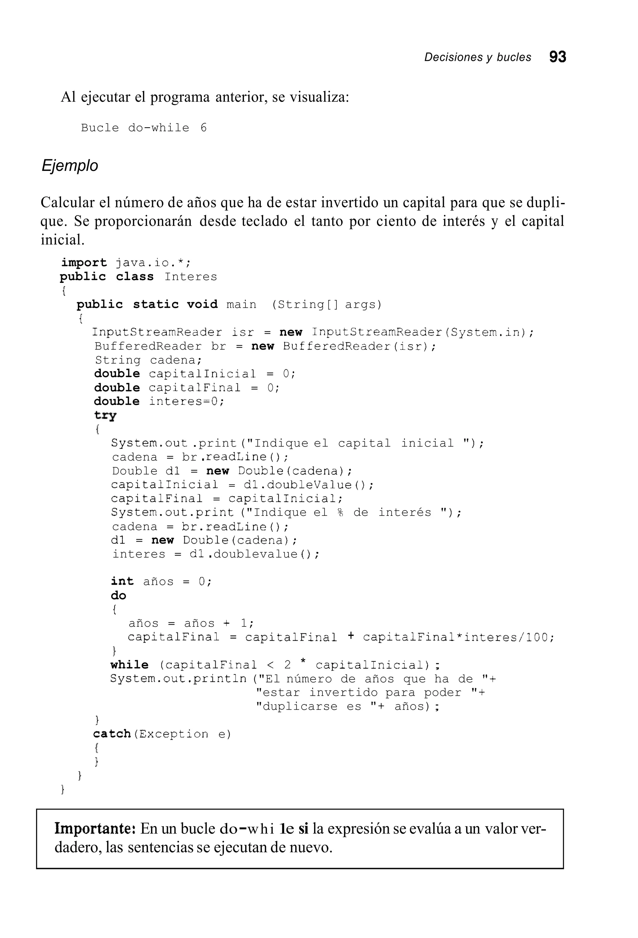 Decisiones y bucles 93
Al ejecutar el programa anterior, se visualiza:
Bucle do-while 6
Ejemplo
Calcular el número de años que ha de estar invertido un capital para que se dupli-
que. Se proporcionarán desde teclado el tanto por ciento de interés y el capital
inicial.
import java.io.*;
public class Interes
i
public static void main (String[] args)
t
InputCtreamRedder isr = new InputStreamReader(System.inj;
BufferedReader br = new BufferedReader(isrj;
String cadena;
double capitalInicia1 = O;
double capitalFina1 = O;
double interes=O;
try
(
Cystern.out.print("Indique el capital inicial " ) ;
cadena = br .readLine ( ) ;
Double dl = new Double(cadena);
capitalInicia1 = dl.doubleValue();
capitalFina1 = CapitalInicial;
System.out.print ("Indique el % de interés " ) ;
cadena = br.readLine();
dl = new Double(cadena);
interes = dl .doublevalue ( ) ;
int años = 0;
do
I
años = años + 1;
capitalFina1 = capitalFina1 + capitalFinal*interes/lGO;
1
while (capitalFina1 < 2 * capitalInicial) ;
System.out.println("El número de años que ha de "+
"estar invertido para poder "+
"duplicarse es "+ años);
I
catch(Exception e)
(
1
1
1
Importante: En un bucle do-whi 1e si la expresión se evalúa a un valor ver-
dadero, las sentencias se ejecutan de nuevo.
 