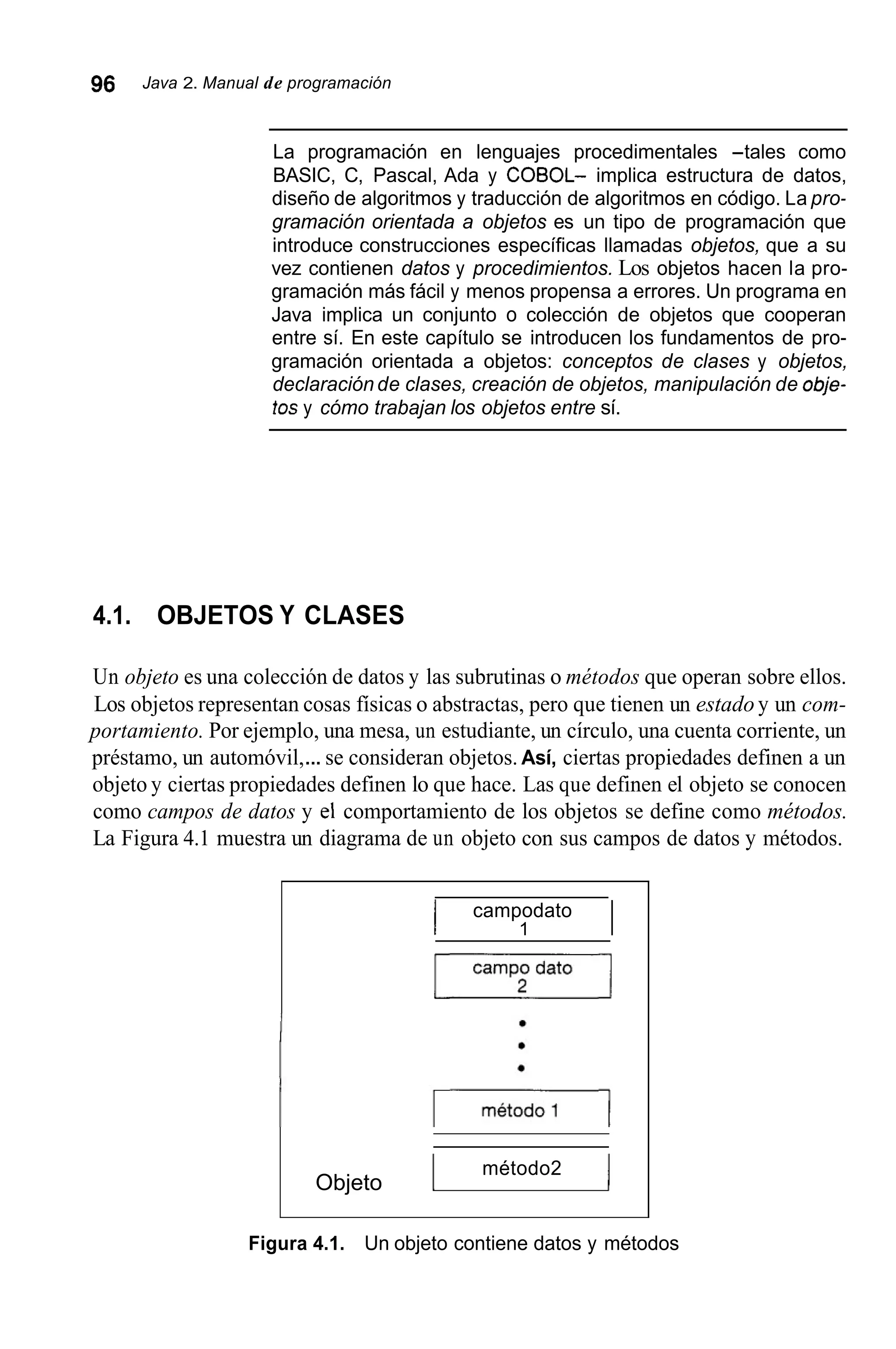 96 Java 2. Manual de programación
La programación en lenguajes procedimentales -tales como
BASIC, C, Pascal, Ada y COBOL- implica estructura de datos,
diseño de algoritmos y traducción de algoritmos en código. La pro-
gramación orientada a objetos es un tipo de programación que
introduce construcciones específicas llamadas objetos, que a su
vez contienen datos y procedimientos. Los objetos hacen la pro-
gramación más fácil y menos propensa a errores. Un programa en
Java implica un conjunto o colección de objetos que cooperan
entre sí. En este capítulo se introducen los fundamentos de pro-
gramación orientada a objetos: conceptos de clases y objetos,
declaración de clases, creación de objetos, manipulación de obje-
fosy cómo trabajan los objetos entre sí.
4.1. OBJETOS Y CLASES
Un objeto es una colección de datos y las subrutinas o métodos que operan sobre ellos.
Los objetos representan cosas físicas o abstractas, pero que tienen un estado y un com-
portamiento. Por ejemplo, una mesa, un estudiante, un círculo, una cuenta corriente, un
préstamo, un automóvil,...se consideran objetos. Así, ciertas propiedades definen a un
objeto y ciertas propiedades definen lo que hace. Las que definen el objeto se conocen
como campos de datos y el comportamiento de los objetos se define como métodos.
La Figura 4.1 muestra un diagrama de un objeto con sus campos de datos y métodos.
I campodato
1 I
campo dato
E L I
I método2 1Objeto
Figura 4.1. Un objeto contiene datos y métodos
 