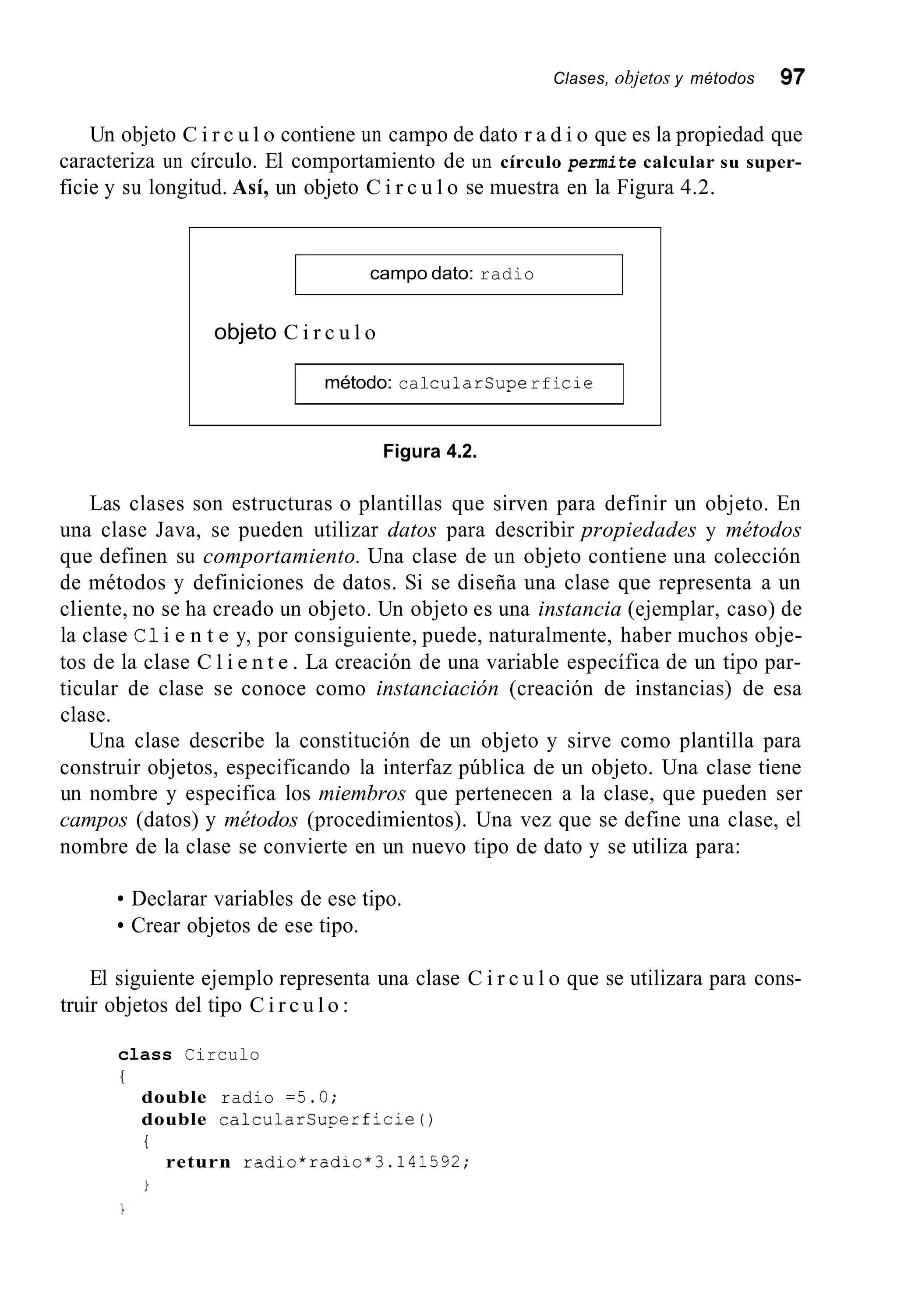Clases, objetos y métodos 97
Un objeto C i r c u l o contiene un campo de dato r a d i o que es la propiedad que
caracteriza un círculo. El comportamiento de un círculo permite calcular su super-
ficie y su longitud. Así, un objeto C i r c u l o se muestra en la Figura 4.2.
campo dato: radio
objeto C i r c u l o
método: calcularsuperficie
Figura 4.2.
Las clases son estructuras o plantillas que sirven para definir un objeto. En
una clase Java, se pueden utilizar datos para describir propiedades y métodos
que definen su comportamiento. Una clase de un objeto contiene una colección
de métodos y definiciones de datos. Si se diseña una clase que representa a un
cliente, no se ha creado un objeto. Un objeto es una instancia (ejemplar, caso) de
la clase C1i e n t e y, por consiguiente, puede, naturalmente, haber muchos obje-
tos de la clase C l i e n t e . La creación de una variable específica de un tipo par-
ticular de clase se conoce como instanciación (creación de instancias) de esa
clase.
Una clase describe la constitución de un objeto y sirve como plantilla para
construir objetos, especificando la interfaz pública de un objeto. Una clase tiene
un nombre y especifica los miembros que pertenecen a la clase, que pueden ser
campos (datos) y métodos (procedimientos). Una vez que se define una clase, el
nombre de la clase se convierte en un nuevo tipo de dato y se utiliza para:
Declarar variables de ese tipo.
Crear objetos de ese tipo.
El siguiente ejemplo representa una clase C i r c u l o que se utilizara para cons-
truir objetos del tipo C i r c u l o :
class Circulo
{
double radio =5.0;
double calcularsuperficie0
i
return radio*radio*3.141592;
 
