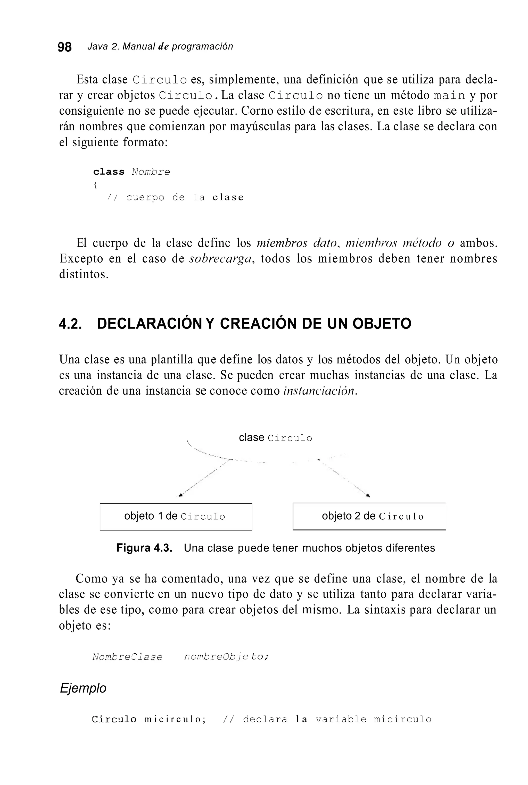 98 Java 2. Manual de programación
objeto 1 de Circulo
Esta clase Circulo es, simplemente, una definición que se utiliza para decla-
rar y crear objetos Circulo.La clase Circulo no tiene un método main y por
consiguiente no se puede ejecutar. Corno estilo de escritura, en este libro se utiliza-
rán nombres que comienzan por mayúsculas para las clases. La clase se declara con
el siguiente formato:
objeto 2 de C i r c u l o
class Kcmbre
i
/ / cLerpo de la c l a s e
El cuerpo de la clase define los miembros úuto, mietnbro.s m¿todo o ambos.
Excepto en el caso de sohrecurgu, todos los miembros deben tener nombres
distintos.
4.2. DECLARACIÓN Y CREACIÓN DE UN OBJETO
Una clase es una plantilla que define los datos y los métodos del objeto. Un objeto
es una instancia de una clase. Se pueden crear muchas instancias de una clase. La
creación de una instancia se conoce como insluncicrcicjn.
clase Circulo

Figura 4.3. Una clase puede tener muchos objetos diferentes
Como ya se ha comentado, una vez que se define una clase, el nombre de la
clase se convierte en un nuevo tipo de dato y se utiliza tanto para declarar varia-
bles de ese tipo, como para crear objetos del inisino. La sintaxis para declarar un
objeto es:
NcrnbreClase combreObje to;
Ejemplo
C i r c ¿ i l o m i c i r c u l o ; / / declara l a variable micirculo
 