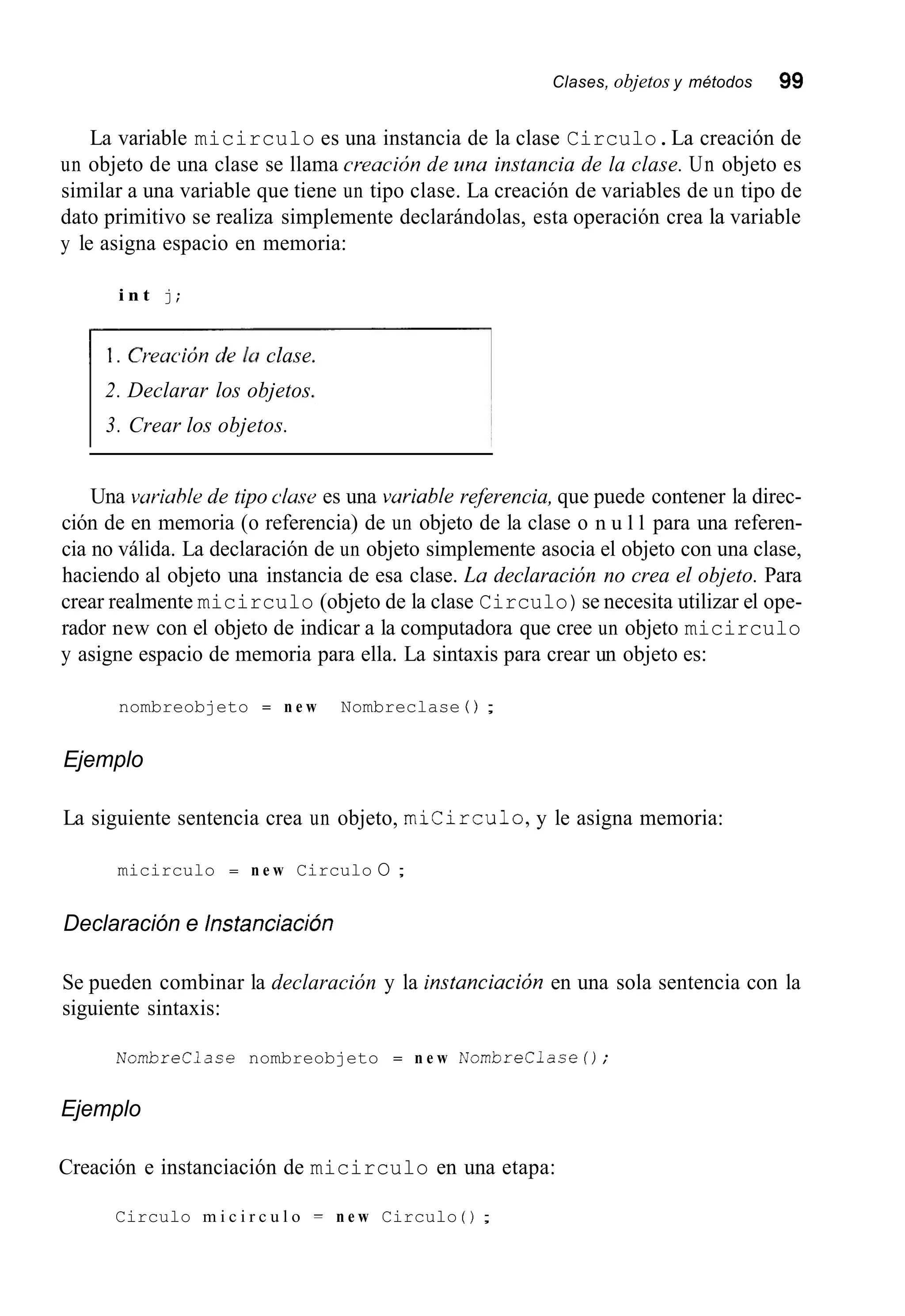 Clases, objetos y métodos 99
La variable micirculo es una instancia de la clase Circulo.La creación de
un objeto de una clase se llama creacirjn de una instancia de la clase. Un objeto es
similar a una variable que tiene un tipo clase. La creación de variables de un tipo de
dato primitivo se realiza simplemente declarándolas, esta operación crea la variable
y le asigna espacio en memoria:
i n t j;
I . Creución de la clase.
2. Declarar los objetos.
3. Crear los objetos.
Una vuriuhle de tipo c h s e es una vuriable referencia, que puede contener la direc-
ción de en memoria (o referencia) de un objeto de la clase o n u l l para una referen-
cia no válida. La declaración de un objeto simplemente asocia el objeto con una clase,
haciendo al objeto una instancia de esa clase. Lu declaración no crea el objeto. Para
crear realmente micirculo (objeto de la clase Circulo)se necesita utilizar el ope-
rador new con el objeto de indicar a la computadora que cree un objeto micirculo
y asigne espacio de memoria para ella. La sintaxis para crear un objeto es:
nombreobjeto = n e w Nombreclase 0 ;
Ejemplo
La siguiente sentencia crea un objeto, micirculo,y le asigna memoria:
micirculo = n e w Circulo O ;
Declaración e Instanciación
Se pueden combinar la declaración y la instanciacibn en una sola sentencia con la
siguiente sintaxis:
NombreClace nombreobjeto = n e w NombreClaseO;
Ejemplo
Creación e instanciación de micirculo en una etapa:
Circulo m i c i r c u l o = n e w Circulo ( ) ;
 