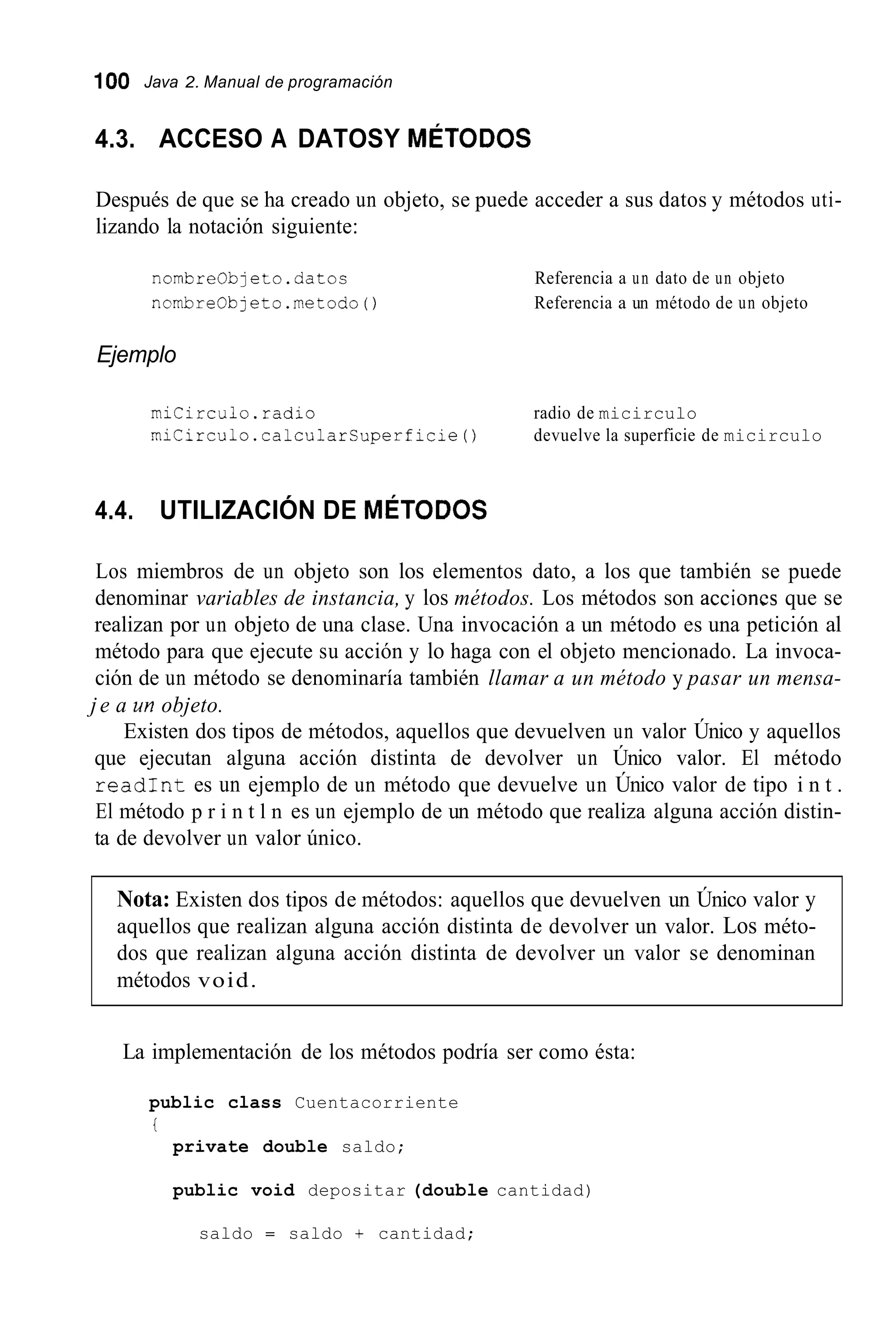 100 Java 2. Manual de programación
4.3. ACCESO A DATOSY MÉTODOS
Después de que se ha creado un objeto, se puede acceder a sus datos y métodos uti-
lizando la notación siguiente:
nombre0bjeto.datos
nombreObjeto.metodo()
Referencia a un dato de un objeto
Referencia a un método de un objeto
Ejemplo
miCirculo.radio radio de micirculo
miCirculo.calcularCuperficie() devuelve la superficie de micirculo
4.4. UTILIZACIÓN DE MÉTODOS
Los miembros de un objeto son los elementos dato, a los que también se puede
denominar variables de instancia, y los métodos. Los métodos son accioncs que se
realizan por un objeto de una clase. Una invocación a un método es una petición al
método para que ejecute su acción y lo haga con el objeto mencionado. La invoca-
ción de un método se denominaría también llamar a un método y pasar un mensa-
je a un objeto.
Existen dos tipos de métodos, aquellos que devuelven un valor Único y aquellos
que ejecutan alguna acción distinta de devolver un Único valor. El método
readInt es un ejemplo de un método que devuelve un Único valor de tipo i n t .
El método p r i n t l n es un ejemplo de un método que realiza alguna acción distin-
ta de devolver un valor único.
Nota: Existen dos tipos de métodos: aquellos que devuelven un Único valor y
aquellos que realizan alguna acción distinta de devolver un valor. Los méto-
dos que realizan alguna acción distinta de devolver un valor se denominan
métodos void.
La implementación de los métodos podría ser como ésta:
public class Cuentacorriente
i
private double saldo;
public void depositar (double cantidad)
saldo = saldo + cantidad;
 