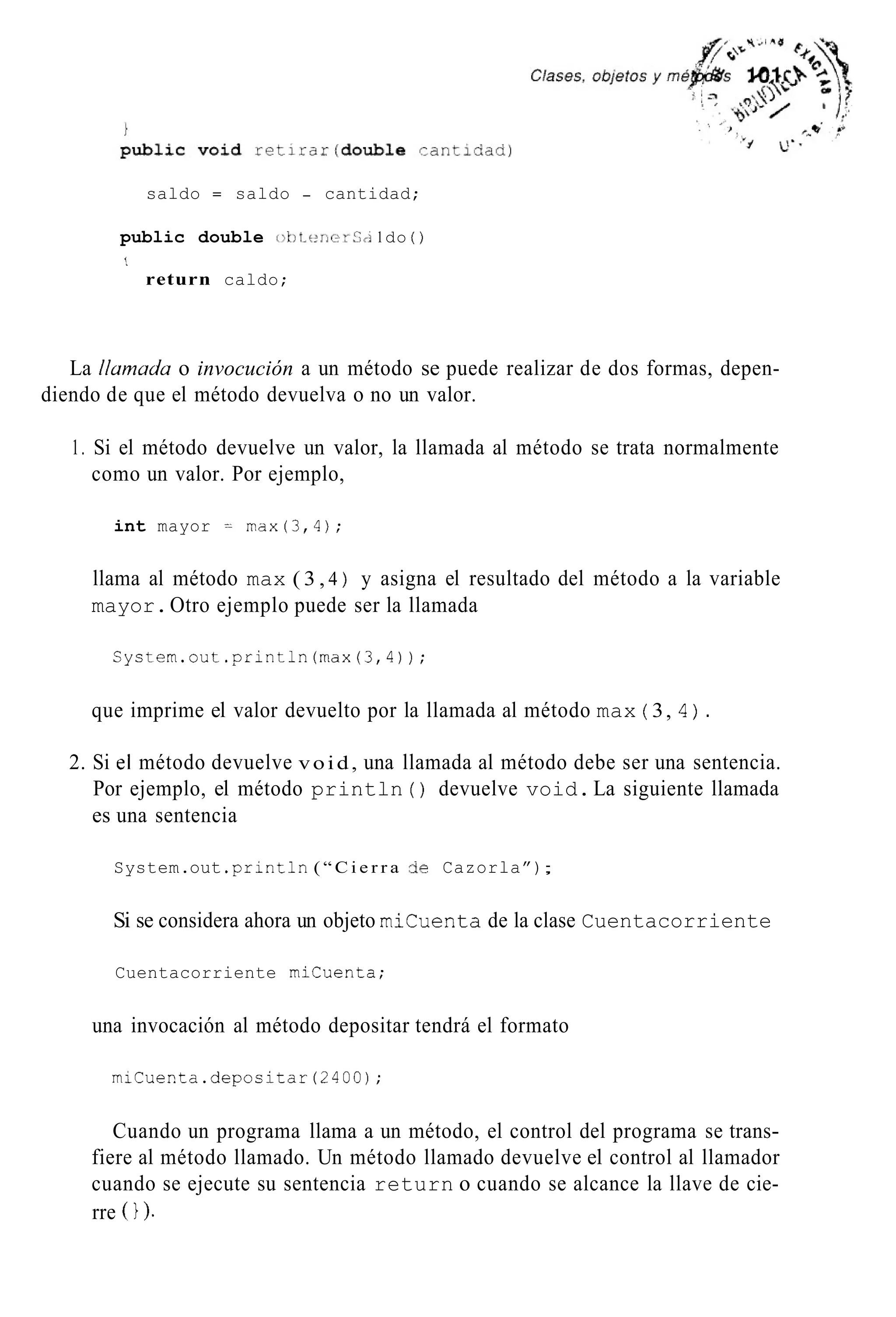 saldo = saldo - cantidad;
public double ot>t.c:rierS~i1do ( )
’.
return caldo;
La ilumudu o invocución a un método se puede realizar de dos formas, depen-
diendo de que el método devuelva o no un valor.
1. Si el método devuelve un valor, la llamada al método se trata normalmente
como un valor. Por ejemplo,
int mayor -- m x ( 3 , 4 ) ;
llama al método max ( 3 , 4 ) y asigna el resultado del método a la variable
mayor.Otro ejemplo puede ser la llamada
System.out.println(max(3,4));
que imprime el valor devuelto por la llamada al método max ( 3, 4) .
2. Si el método devuelve void, una llamada al método debe ser una sentencia.
Por ejemplo, el método println ( ) devuelve void.La siguiente llamada
es una sentencia
System.out .println( “ C i e r r a de Cazorla”);
Si se considera ahora un objeto micuenta de la clase Cuentacorriente
Cuentacorriente micuenta;
una invocación al método depositar tendrá el formato
miCuenta.depositar(2400);
Cuando un programa llama a un método, el control del programa se trans-
fiere al método llamado. Un método llamado devuelve el control al llamador
cuando se ejecute su sentencia return o cuando se alcance la llave de cie-
rre 0).
 