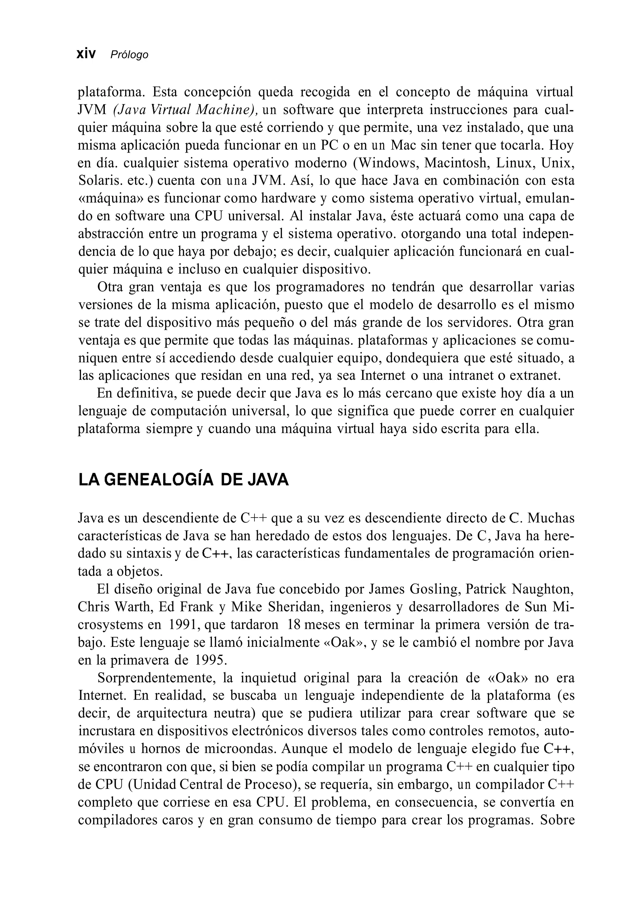 xiv Prólogo
plataforma. Esta concepción queda recogida en el concepto de máquina virtual
JVM (Java Virtual Machine), un software que interpreta instrucciones para cual-
quier máquina sobre la que esté corriendo y que permite, una vez instalado, que una
misma aplicación pueda funcionar en un PC o en un Mac sin tener que tocarla. Hoy
en día. cualquier sistema operativo moderno (Windows, Macintosh, Linux, Unix,
Solaris. etc.) cuenta con una JVM. Así, lo que hace Java en combinación con esta
«máquina» es funcionar como hardware y como sistema operativo virtual, emulan-
do en software una CPU universal. Al instalar Java, éste actuará como una capa de
abstracción entre un programa y el sistema operativo. otorgando una total indepen-
dencia de lo que haya por debajo; es decir, cualquier aplicación funcionará en cual-
quier máquina e incluso en cualquier dispositivo.
Otra gran ventaja es que los programadores no tendrán que desarrollar varias
versiones de la misma aplicación, puesto que el modelo de desarrollo es el mismo
se trate del dispositivo más pequeño o del más grande de los servidores. Otra gran
ventaja es que permite que todas las máquinas. plataformas y aplicaciones se comu-
niquen entre sí accediendo desde cualquier equipo, dondequiera que esté situado, a
las aplicaciones que residan en una red, ya sea Internet o una intranet o extranet.
En definitiva, se puede decir que Java es lo más cercano que existe hoy día a un
lenguaje de computación universal, lo que significa que puede correr en cualquier
plataforma siempre y cuando una máquina virtual haya sido escrita para ella.
LA GENEALOGíA DE JAVA
Java es un descendiente de C++ que a su vez es descendiente directo de C. Muchas
características de Java se han heredado de estos dos lenguajes. De C, Java ha here-
dado su sintaxis y de C++, las características fundamentales de programación orien-
tada a objetos.
El diseño original de Java fue concebido por James Gosling, Patrick Naughton,
Chris Warth, Ed Frank y Mike Sheridan, ingenieros y desarrolladores de Sun Mi-
crosystems en 1991, que tardaron 18 meses en terminar la primera versión de tra-
bajo. Este lenguaje se llamó inicialmente «Oak», y se le cambió el nombre por Java
en la primavera de 1995.
Sorprendentemente, la inquietud original para la creación de «Oak» no era
Internet. En realidad, se buscaba un lenguaje independiente de la plataforma (es
decir, de arquitectura neutra) que se pudiera utilizar para crear software que se
incrustara en dispositivos electrónicos diversos tales como controles remotos, auto-
móviles u hornos de microondas. Aunque el modelo de lenguaje elegido fue C++,
se encontraron con que, si bien se podía compilar un programa C++ en cualquier tipo
de CPU (Unidad Central de Proceso), se requería, sin embargo, un compilador C++
completo que corriese en esa CPU. El problema, en consecuencia, se convertía en
compiladores caros y en gran consumo de tiempo para crear los programas. Sobre
 
