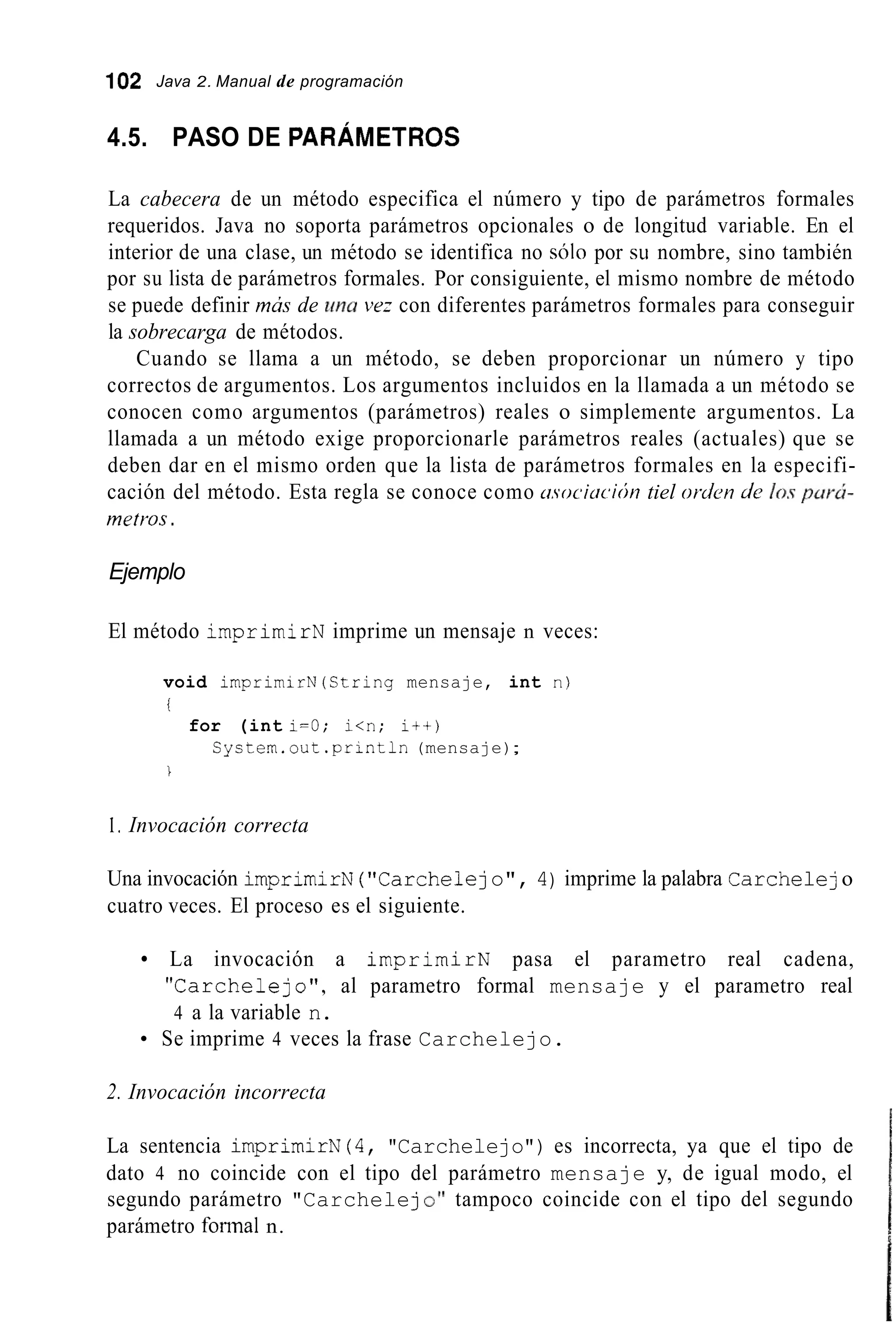 102 Java 2. Manual de programación
4.5. PASO DE PARÁMETROS
La cabecera de un método especifica el número y tipo de parámetros formales
requeridos. Java no soporta parámetros opcionales o de longitud variable. En el
interior de una clase, un método se identifica no sOlo por SLI nombre, sino también
por su lista de parámetros formales. Por consiguiente, el mismo nombre de método
se puede definir mús de una vez con diferentes parámetros formales para conseguir
la sobrecarga de métodos.
Cuando se llama a un método, se deben proporcionar un número y tipo
correctos de argumentos. Los argumentos incluidos en la llamada a un método se
conocen como argumentos (parámetros) reales o simplemente argumentos. La
llamada a un método exige proporcionarle parámetros reales (actuales) que se
deben dar en el mismo orden que la lista de parámetros formales en la especifi-
cación del método. Esta regla se conoce como asociocicíii tiel orden de 10s pur&
metr'os .
Ejemplo
El método imprimirN imprime un mensaje n veces:
void irnprirnirN(String mensaje, int n)
i
for (int i=O; i<n; i + + )
Systern.out . p r i n t l n (mensaje);
1
1. Invocación correcta
Una invocación imprimirN( "Carchelejo", 4) imprime la palabra Carchelejo
cuatro veces. El proceso es el siguiente.
La invocación a imprimirN pasa el parametro real cadena,
"Carchelejo " , al parametro formal mensaje y el parametro real
4 a la variable n.
Se imprime 4 veces la frase Carchelejo.
2. Invocación incorrecta
La sentencia imprimirN(4, "Carchelejo") es incorrecta, ya que el tipo de
dato 4 no coincide con el tipo del parámetro mensaje y, de igual modo, el
segundo parámetro "Carchelejo''tampoco coincide con el tipo del segundo
parámetro formal n.
 