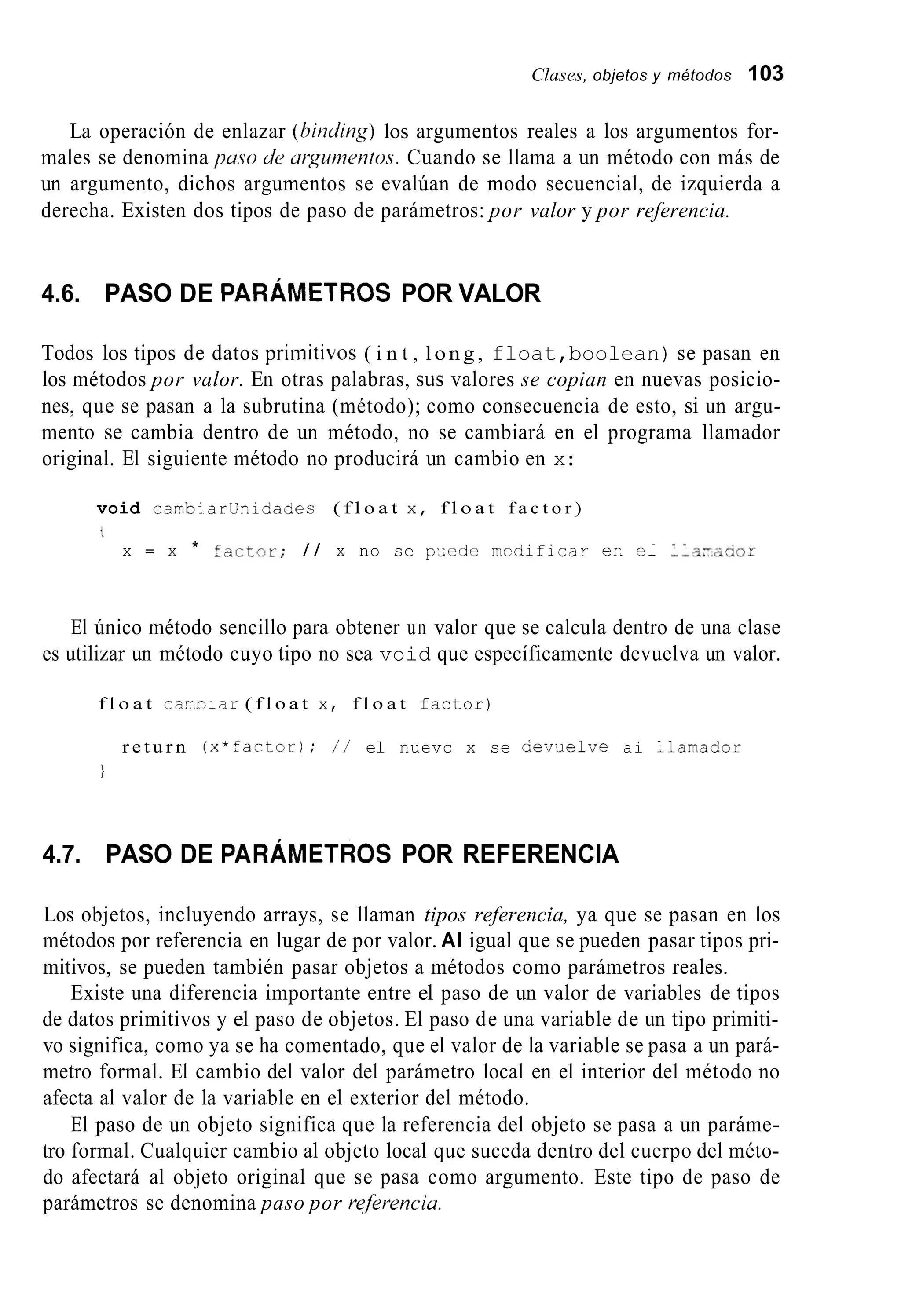 Clases, objetos y métodos 103
La operación de enlazar (hitiding) los argumentos reales a los argumentos for-
males se denomina puso de urgumetitos. Cuando se llama a un método con más de
un argumento, dichos argumentos se evalúan de modo secuencial, de izquierda a
derecha. Existen dos tipos de paso de parámetros: por valor y por referencia.
4.6. PASO DE PARÁMETROS POR VALOR
Todos los tipos de datos priinitivos ( i n t , long, float,boolean) se pasan en
los métodos por valor. En otras palabras, sus valores se copian en nuevas posicio-
nes, que se pasan a la subrutina (método); como consecuencia de esto, si un argu-
mento se cambia dentro de un método, no se cambiará en el programa llamador
original. El siguiente método no producirá un cambio en x:
void cambiarünidades ( f l o a t x, f l o a t f a c t o r )
. . .
t
x = x * fí.,ctor; / / x no se pUede mcdificar ec e- --a;acior
El único método sencillo para obtener un valor que se calcula dentro de una clase
es utilizar un método cuyo tipo no sea void que específicamente devuelva un valor.
f l o a t cay-oiar ( f l o a t x, f l o a t factor)
r e t u r n ( x * f a c t - o r ) ; / / el nuevc x se aev;lelve ai Llamaaor
I
4.7. PASO DE PARÁMETROS POR REFERENCIA
Los objetos, incluyendo arrays, se llaman tipos referencia, ya que se pasan en los
métodos por referencia en lugar de por valor. AI igual que se pueden pasar tipos pri-
mitivos, se pueden también pasar objetos a métodos como parámetros reales.
Existe una diferencia importante entre el paso de un valor de variables de tipos
de datos primitivos y el paso de objetos. El paso de una variable de un tipo primiti-
vo significa, como ya se ha comentado, que el valor de la variable se pasa a un pará-
metro formal. El cambio del valor del parámetro local en el interior del método no
afecta al valor de la variable en el exterior del método.
El paso de un objeto significa que la referencia del objeto se pasa a un paráme-
tro formal. Cualquier cambio al objeto local que suceda dentro del cuerpo del méto-
do afectará al objeto original que se pasa como argumento. Este tipo de paso de
parámetros se denomina paso por refkrencia.
 