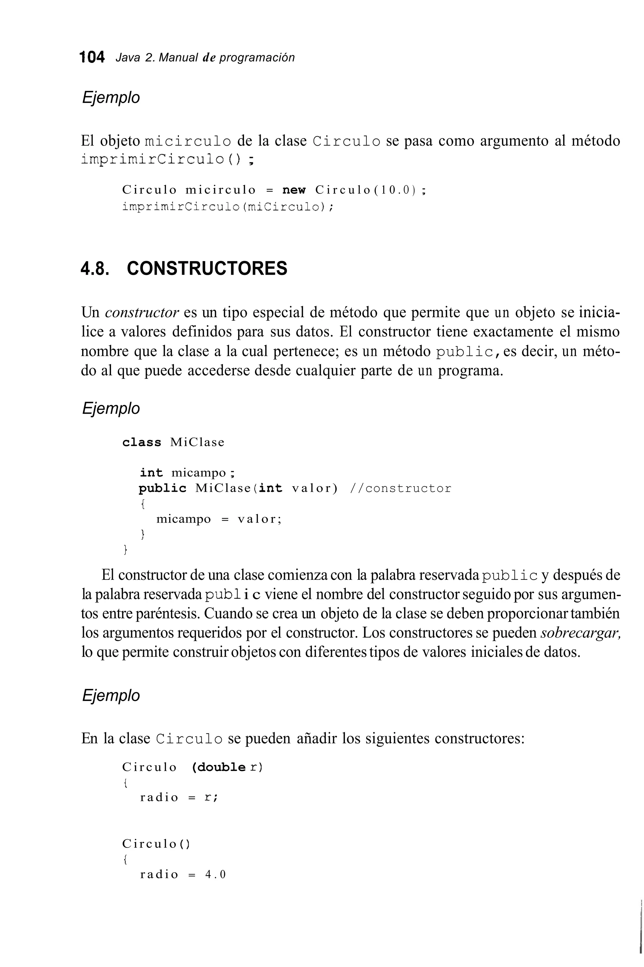 104 Java 2. Manual de programación
Ejemplo
El objeto micirculo de la clase Circulo se pasa como argumento al método
imprimircirculo ( ) ;
C i r c u l o m i c i r c u l o = new C i r c u l o ( 1 0 . O ) ;
i r n p r i m i r C i r c u l o ( m i C i r c u 1 o ) ;
4.8. CONSTRUCTORES
Un constructor es un tipo especial de método que permite que un objeto se inicia-
lice a valores definidos para sus datos. El constructor tiene exactamente el mismo
nombre que la clase a la cual pertenece; es un método public,es decir, un méto-
do al que puede accederse desde cualquier parte de un programa.
Ejemplo
class MiClase
int micampo ;
public MiClase (int v a l o r ) //constructor
i
1
micampo = v a l o r ;
1
El constructor de una clase comienza con la palabra reservada public y después de
la palabra reservada pub1i c viene el nombre del constructor seguido por sus argumen-
tos entre paréntesis. Cuando se crea un objeto de la clase se deben proporcionartambién
los argumentos requeridos por el constructor. Los constructores se pueden sobrecargar,
lo que permite construirobjetos con diferentestipos de valores inicialesde datos.
Ejemplo
En la clase Circulo se pueden añadir los siguientes constructores:
C i r c u l o (double r )
i
r a d i o = r ;
C i r c u l o ( )
i
r a d i o = 4 . 0
 