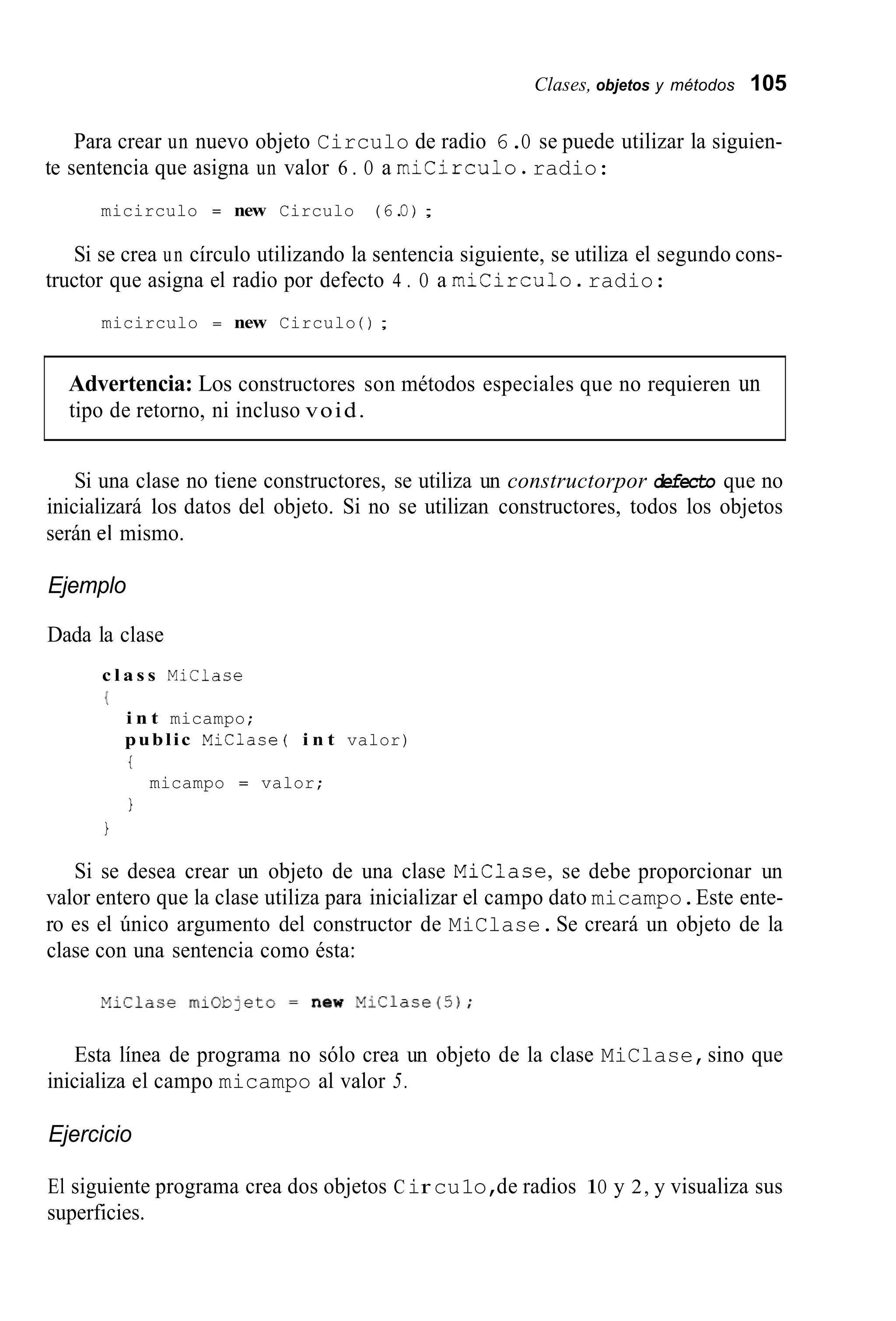 Clases, objetos y métodos 105
Para crear un nuevo objeto Circulo de radio 6.O se puede utilizar la siguien-
te sentencia que asigna un valor 6 . O a micirculo.radio:
micirculo = new Circulo (6.O) ;
Si se crea un círculo utilizando la sentencia siguiente, se utiliza el segundo cons-
tructor que asigna el radio por defecto 4 . O a micirculo.radio:
micirculo = new Circulo ( ) ;
Advertencia: Los constructores son métodos especiales que no requieren un
tipo de retorno, ni incluso void.
Si una clase no tiene constructores, se utiliza un constructorpor defecto que no
inicializará los datos del objeto. Si no se utilizan constructores, todos los objetos
serán el mismo.
Ejemplo
Dada la clase
c l a s s MiClace
{
i n t micampo;
public Miclase( i n t valor)
t
1
micampo = valor;
1
Si se desea crear un objeto de una clase Miclase, se debe proporcionar un
valor entero que la clase utiliza para inicializar el campo dato micampo.Este ente-
ro es el único argumento del constructor de MiClase.Se creará un objeto de la
clase con una sentencia como ésta:
Esta línea de programa no sólo crea un objeto de la clase MiClase,sino que
inicializa el campo micampo al valor 5.
Ejercicio
El siguiente programa crea dos objetos Cir cu1o,de radios 1O y 2, y visualiza sus
superficies.
 