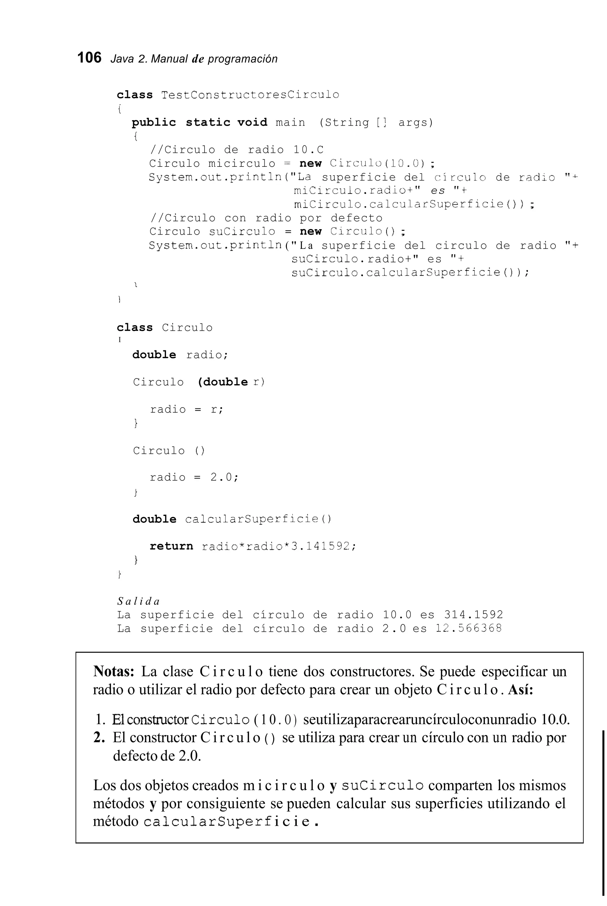 106 Java 2. Manual de programación
class T e s t C o n s t r u c t o r e s C i r - u l o
i
public static void main (String [ ! args)
i
//Circulo de radio 10.C
Circulo micirculo y new C i r c i i i l o (1:).ti) ;
Cystem.out.println("La superficie del r i rculo de radio ''A
miCirculo.rddiot" es "t
miCirculo.calc,JlarSuperficie( ) ) ;
//Circulo con radio por defecto
Circulo suCirculo = new C i r c i i l o ( ) ;
System.out .println( " L a superficie del circulo de radio " f
suCirculo.radio+" es " +
suCirculo.calcularCuperficie());
1
1
class Circulo
I
double radio;
Circulo (double r )
radio = r;
1
Circulo ( )
radio = 2.0;
i
double calcularsuperficie0
return radio*radio*3.14?592;
I
S a l i d a
La superficie del círculo de radio 10.0 es 314.1592
La superficie del círculo de radio 2.0 es 12.566368
Notas: La clase C i r c u l o tiene dos constructores. Se puede especificar un
radio o utilizar el radio por defecto para crear un objeto C i r c u l o . Así:
1. ElconstmctorCirculo (10. O ) seutilizaparacrearuncírculoconunradio 10.0.
2. El constructor C i r c u l o ( ) se utiliza para crear un círculo con un radio por
defecto de 2.0.
Los dos objetos creados m i c i r c u l o y s u c i r c u l o comparten los mismos
métodos y por consiguiente se pueden calcular sus superficies utilizando el
método c a l c u l a r s u p e r f i c i e .
 