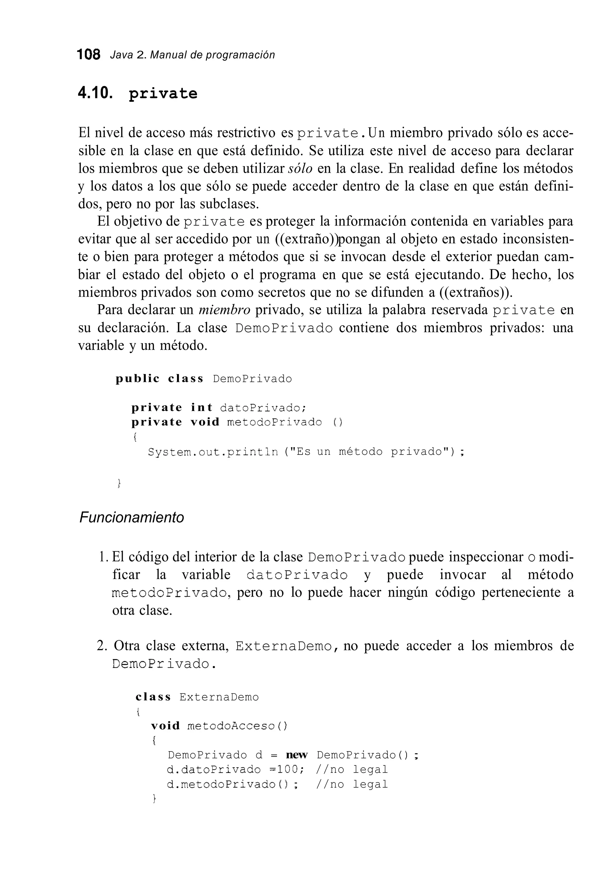 1O8 Java 2. Manual de programación
4.10. private
El nivel de acceso más restrictivo es private.Un miembro privado sólo es acce-
sible en la clase en que está definido. Se utiliza este nivel de acceso para declarar
los miembros que se deben utilizar sólo en la clase. En realidad define los métodos
y los datos a los que sólo se puede acceder dentro de la clase en que están defini-
dos, pero no por las subclases.
El objetivo de private es proteger la información contenida en variables para
evitar que al ser accedido por un ((extraño))pongan al objeto en estado inconsisten-
te o bien para proteger a métodos que si se invocan desde el exterior puedan cam-
biar el estado del objeto o el programa en que se está ejecutando. De hecho, los
miembros privados son como secretos que no se difunden a ((extraños)).
Para declarar un miembro privado, se utiliza la palabra reservada private en
su declaración. La clase DemoPrivado contiene dos miembros privados: una
variable y un método.
public class DemoPrivado
private i n t datoprivado;
private void metodoPrivado ( 1
i
Syctem.out .println("Es un método privado") ;
Funcionamiento
1. El código del interior de la clase DemoPrivado puede inspeccionar o modi-
ficar la variable datoprivado y puede invocar al método
metodoPrivado,pero no lo puede hacer ningún código perteneciente a
otra clase.
2. Otra clase externa, ExternaDemo, no puede acceder a los miembros de
DemoPrivado.
class ExternaDemo
i
void rnetodoAcceco( )
i
DemoPrivado d = new DemoPrivado ( ) ;
d.datoprivado =loo; //no legal
d.metodoPrivado ( 1 ; //no legal
1
 
