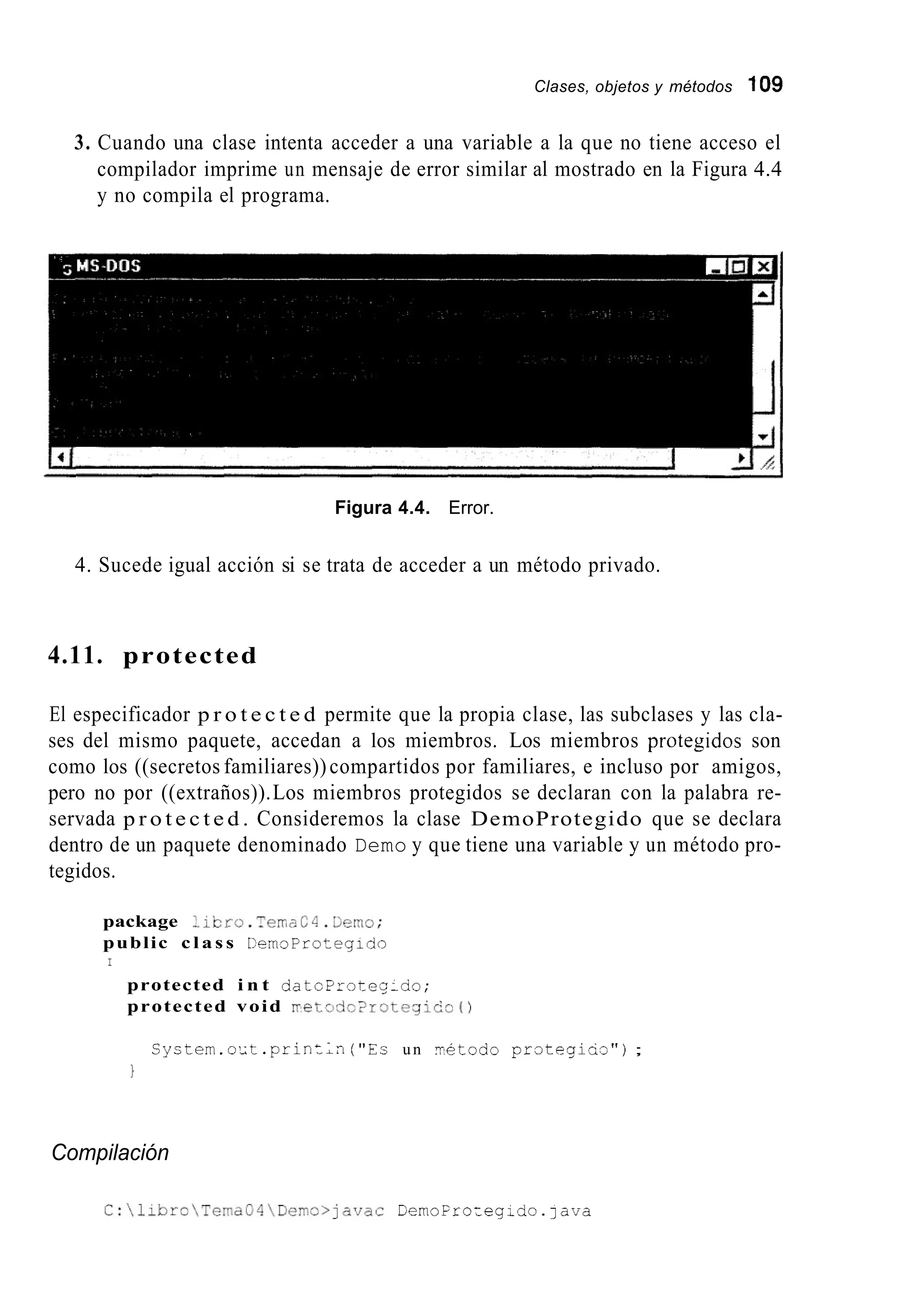 Clases, objetos y métodos 109
3. Cuando una clase intenta acceder a una variable a la que no tiene acceso el
compilador imprime un mensaje de error similar al mostrado en la Figura 4.4
y no compila el programa.
Figura 4.4. Error.
4. Sucede igual acción si se trata de acceder a un método privado.
4.11. protected
El especificador p r o t e c t e d permite que la propia clase, las subclases y las cla-
ses del mismo paquete, accedan a los miembros. Los miembros protegidos son
como los ((secretos familiares))compartidos por familiares, e incluso por amigos,
pero no por ((extraños)).Los miembros protegidos se declaran con la palabra re-
servada p r o t e c t e d . Consideremos la clase DemoProtegido que se declara
dentro de un paquete denominado Demo y que tiene una variable y un método pro-
tegidos.
package :~cro.TernzC4.Üeno;
public c l a s s CemsProtegido
I
protected i n t d a t c P r o t e q x i o ;
protected void m e t a d c 2 r o t e g i c i c O
S y c t e m . o ' i t . p r i n t ; n ("Es un Tétodo p r o t e g i u a " ) ;
1
Compilación
C:libroTernaG4Derno>javac DemoFrozeg;do.]ava
 