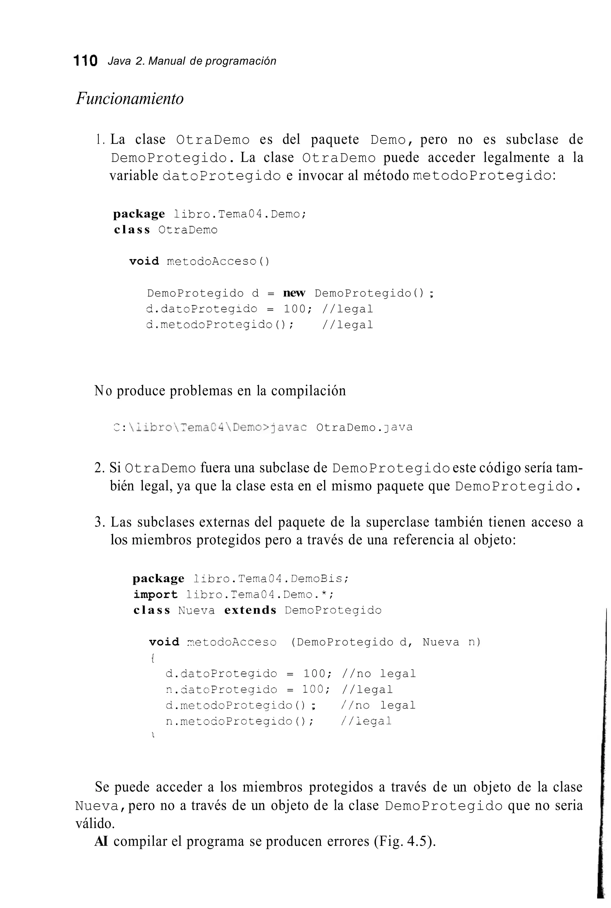 110 Java 2. Manual de programación
Funcionamiento
1. La clase OtraDemo es del paquete Demo, pero no es subclase de
DemoProtegido. La clase OtraDemo puede acceder legalmente a la
variable datoprotegido e invocar al método metodoProtegido:
package libro.Tema04.Demo;
class OCraDemo
void VetodoAcceso ( )
DemoProtegido d = new DemoProtegido ( ) ;
d.datoFrotegido = 100; //legal
d.metodoProtegido(); //legal
No produce problemas en la compilación
¿ :  ~ ~ b r o ~ ~ e m a C 4  D e m o > ~ a v a cOtraDemo.lava
2. Si OtraDemo fuera una subclase de DemoProtegido este código sería tam-
bién legal, ya que la clase esta en el mismo paquete que DemoProtegido .
3. Las subclases externas del paquete de la superclase también tienen acceso a
los miembros protegidos pero a través de una referencia al objeto:
package libro.Terna34.DemoBic;
import libro.Tema04.Demo.";
c l a s s NLeva extends CemoProtegido
void ?,etodoAcceco (DemoProtegido d, Nueva n )
t
d.datoprotegido = 100; //no legal
nAatcFrotegido = 100; //legal
d.metodoProteqido ( ) ; //no legal
n.metouoProteg;do(); //legal
1
Se puede acceder a los miembros protegidos a través de un objeto de la clase
Nueva,pero no a través de un objeto de la clase DemoProtegido que no seria
válido.
AI compilar el programa se producen errores (Fig. 4.5).
 