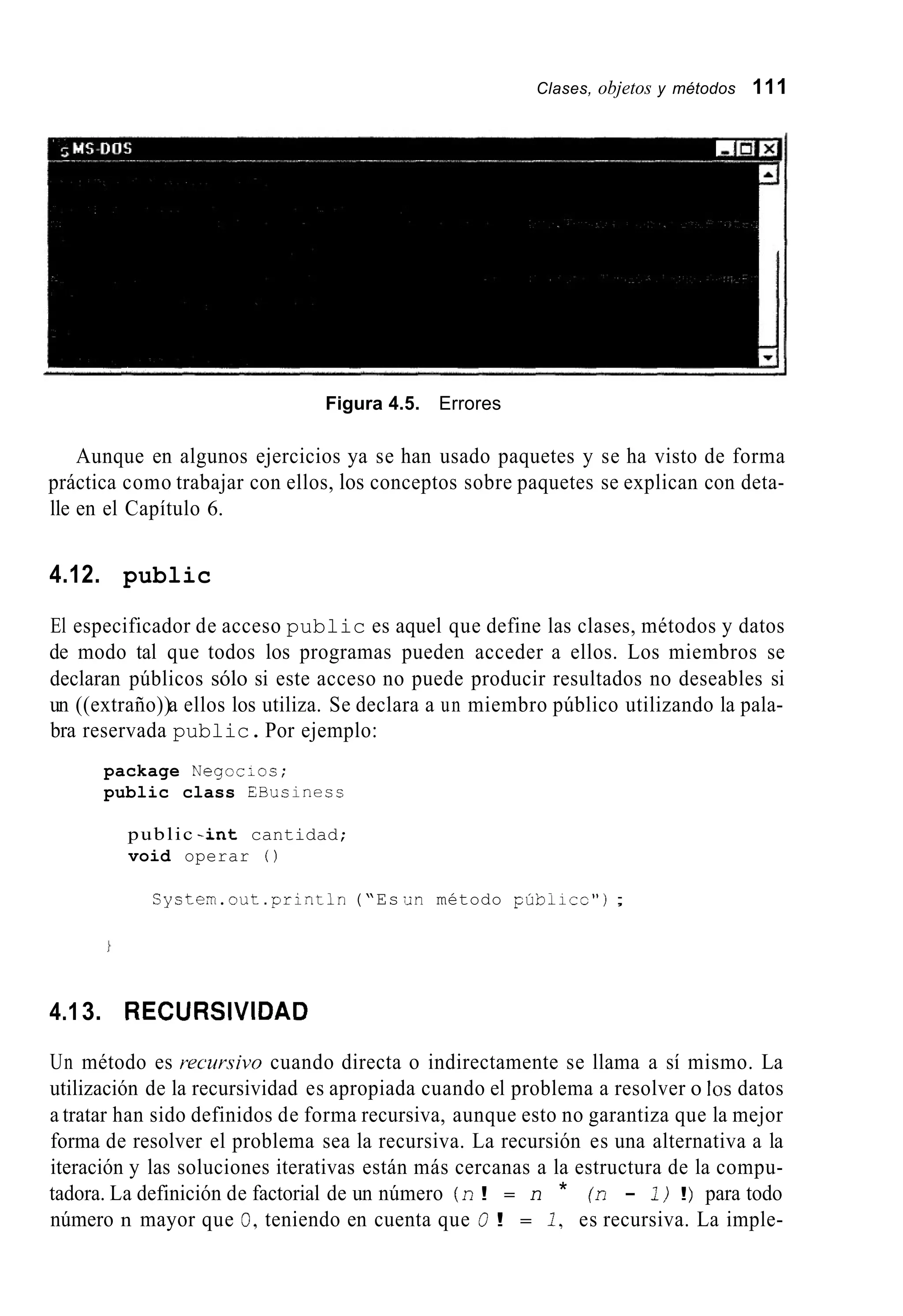 Clases, objetos y métodos 111
Figura 4.5. Errores
Aunque en algunos ejercicios ya se han usado paquetes y se ha visto de forma
práctica como trabajar con ellos, los conceptos sobre paquetes se explican con deta-
lle en el Capítulo 6.
4.12. public
El especificador de acceso public es aquel que define las clases, métodos y datos
de modo tal que todos los programas pueden acceder a ellos. Los miembros se
declaran públicos sólo si este acceso no puede producir resultados no deseables si
un ((extraño))a ellos los utiliza. Se declara a un miembro público utilizando la pala-
bra reservada public.Por ejemplo:
package NegocLos;
public class EBusinesc
public - i n t cantidad;
void operar 0
System.out .println(“Es .n método púbilcr”) ;
4.13. RECURSIVIDAD
Un método es recur.sivo cuando directa o indirectamente se llama a sí mismo. La
utilización de la recursividad es apropiada cuando el problema a resolver o los datos
a tratar han sido definidos de forma recursiva, aunque esto no garantiza que la mejor
forma de resolver el problema sea la recursiva. La recursión es una alternativa a la
iteración y las soluciones iterativas están más cercanas a la estructura de la compu-
tadora. La definición de factorial de un número (n! = n * (n - 1)!) para todo
número n mayor que O,teniendo en cuenta que 0! = 2 , es recursiva. La imple-
 