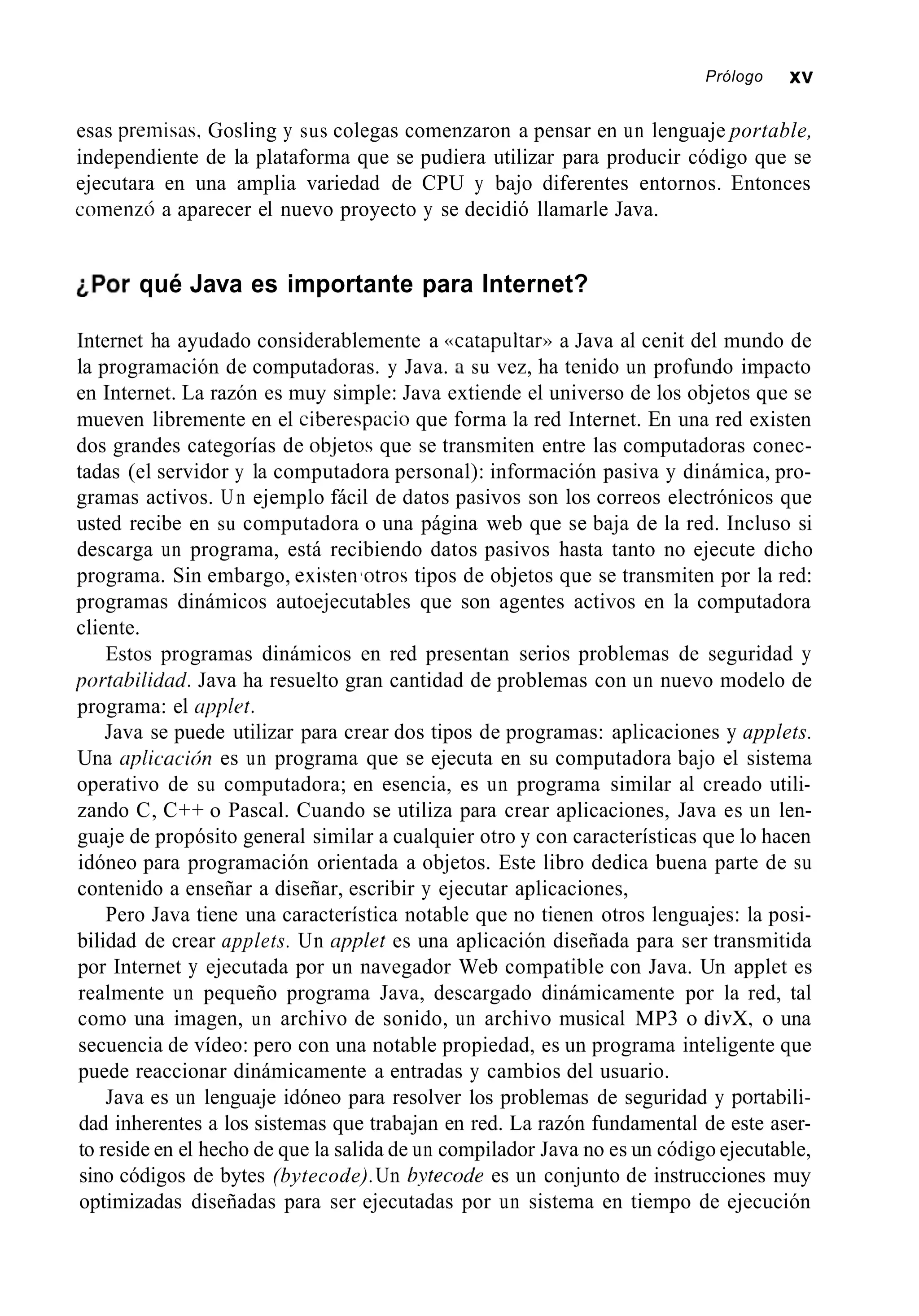 Prólogo XV
esas premisas, Gosling y sus colegas comenzaron a pensar en un lenguaje portable,
independiente de la plataforma que se pudiera utilizar para producir código que se
ejecutara en una amplia variedad de CPU y bajo diferentes entornos. Entonces
coinenz6 a aparecer el nuevo proyecto y se decidió llamarle Java.
¿Por qué Java es importante para Internet?
Internet ha ayudado considerablemente a «catapultar» a Java al cenit del mundo de
la programación de computadoras. y Java. a su vez, ha tenido un profundo impacto
en Internet. La razón es muy simple: Java extiende el universo de los objetos que se
mueven libremente en el ciberespacio que forma la red Internet. En una red existen
dos grandes categorías de ob-jetosque se transmiten entre las computadoras conec-
tadas (el servidor y la computadora personal): información pasiva y dinámica, pro-
gramas activos. Un ejemplo fácil de datos pasivos son los correos electrónicos que
usted recibe en su computadora o una página web que se baja de la red. Incluso si
descarga un programa, está recibiendo datos pasivos hasta tanto no ejecute dicho
programa. Sin embargo, existewotros tipos de objetos que se transmiten por la red:
programas dinámicos autoejecutables que son agentes activos en la computadora
cliente.
Estos programas dinámicos en red presentan serios problemas de seguridad y
portnhilidad. Java ha resuelto gran cantidad de problemas con un nuevo modelo de
programa: el upplot.
Java se puede utilizar para crear dos tipos de programas: aplicaciones y applets.
Una aplicucicín es un programa que se ejecuta en su computadora bajo el sistema
operativo de su computadora; en esencia, es un programa similar al creado utili-
zando C, C++ o Pascal. Cuando se utiliza para crear aplicaciones, Java es un len-
guaje de propósito general similar a cualquier otro y con características que lo hacen
idóneo para programación orientada a objetos. Este libro dedica buena parte de su
contenido a enseñar a diseñar, escribir y ejecutar aplicaciones,
Pero Java tiene una característica notable que no tienen otros lenguajes: la posi-
bilidad de crear applets. Un applet es una aplicación diseñada para ser transmitida
por Internet y ejecutada por un navegador Web compatible con Java. Un applet es
realmente un pequeño programa Java, descargado dinámicamente por la red, tal
como una imagen, un archivo de sonido, un archivo musical MP3 o divX, o una
secuencia de vídeo: pero con una notable propiedad, es un programa inteligente que
puede reaccionar dinámicamente a entradas y cambios del usuario.
Java es un lenguaje idóneo para resolver los problemas de seguridad y portabili-
dad inherentes a los sistemas que trabajan en red. La razón fundamental de este aser-
to reside en el hecho de que la salida de un compilador Java no es un código ejecutable,
sino códigos de bytes (bytecode).Un hvtecode es un conjunto de instrucciones muy
optimizadas diseñadas para ser ejecutadas por un sistema en tiempo de ejecución
 