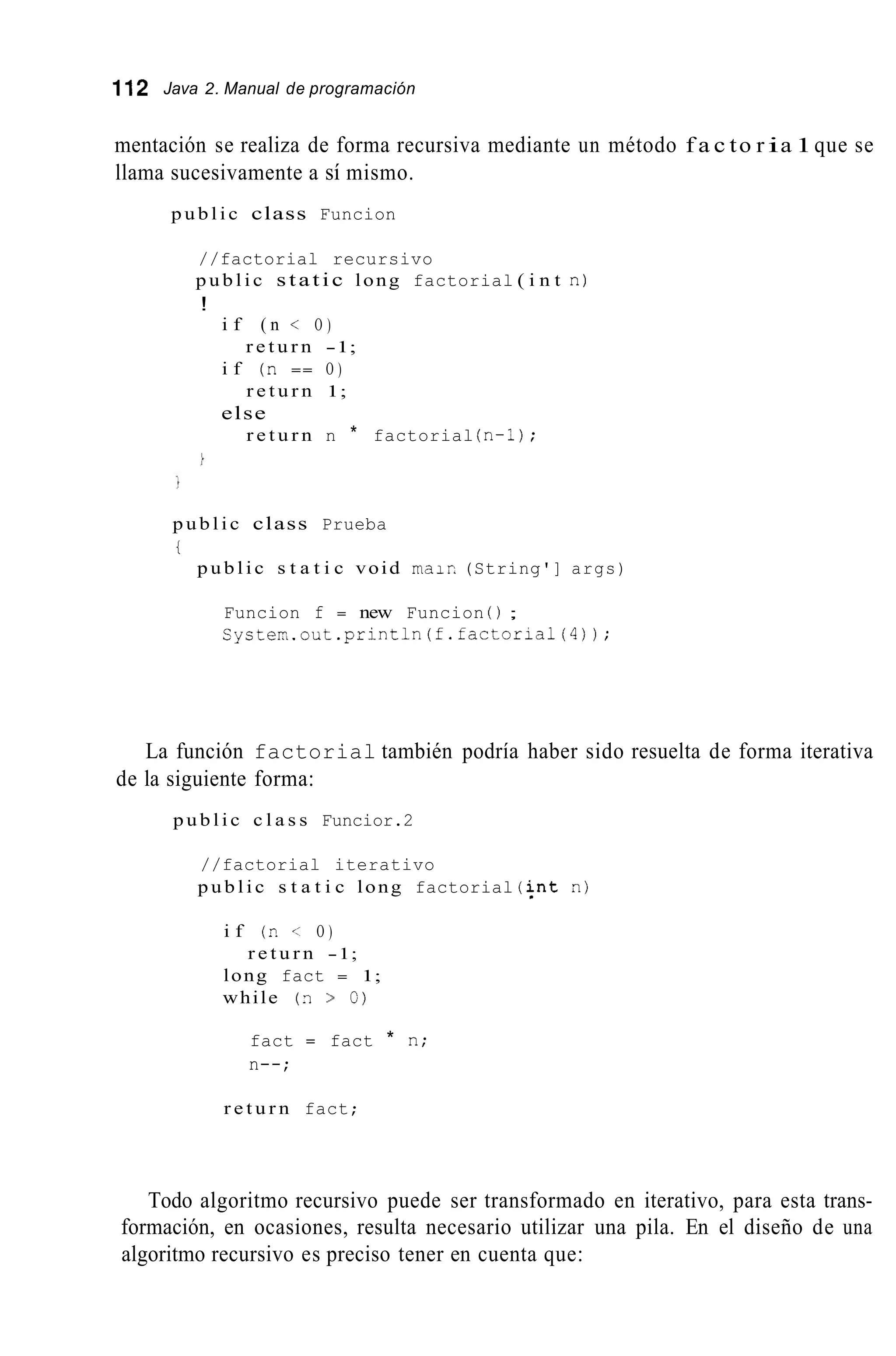 112 Java 2. Manual de programación
mentación se realiza de forma recursiva mediante un método f a c to r ia 1que se
llama sucesivamente a sí mismo.
p u b l i c class Funcion
//factorial recursivo
p u b l i c static long factorial ( i n t n)
!
i f ( n < O )
r e t u r n -1;
i f (n == O )
r e t u r n 1;
else
r e t u r n n * factorial (n-1);
p u b l i c class Prueba
t
p u b l i c s t a t i c void maic (String'] args)
Funcion f = new Funcion ( ) ;
Cysterk.out.println(f.factorial(4));
La función factorial también podría haber sido resuelta de forma iterativa
de la siguiente forma:
p u b l i c c l a s s Funcior.2
//factorial iterativo
p u b l i c s t a t i c long factorial (i;nt n)
i f (7.< O )
r e t u r n -1;
long fact = 1;
while (n > O)
fact = fact * n;
n--;
r e t u r n fact;
Todo algoritmo recursivo puede ser transformado en iterativo, para esta trans-
formación, en ocasiones, resulta necesario utilizar una pila. En el diseño de una
algoritmo recursivo es preciso tener en cuenta que:
 