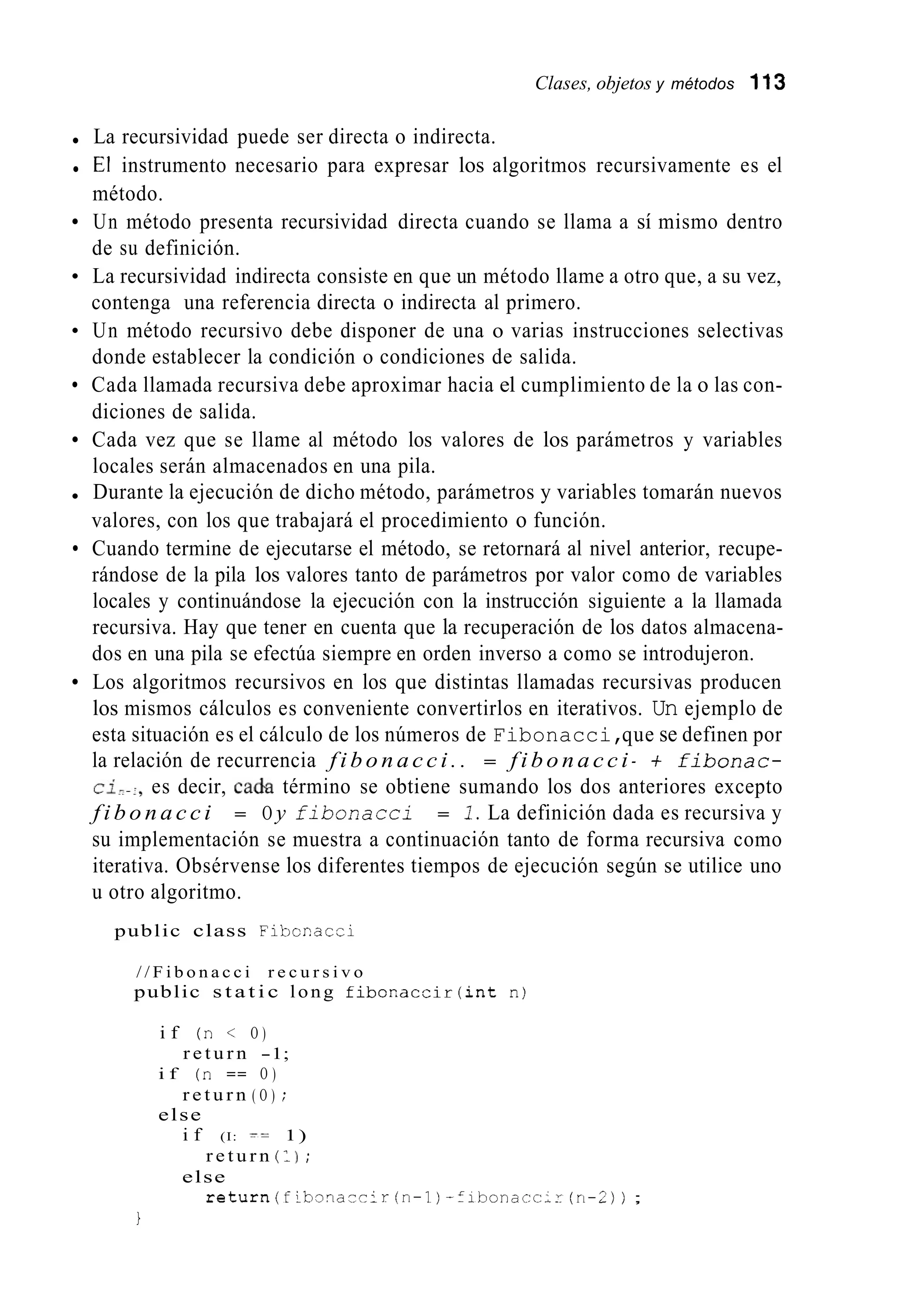 Clases, objetos y métodos 113
La recursividad puede ser directa o indirecta.
El instrumento necesario para expresar los algoritmos recursivamente es el
método.
Un método presenta recursividad directa cuando se llama a sí mismo dentro
de su definición.
La recursividad indirecta consiste en que un método llame a otro que, a su vez,
contenga una referencia directa o indirecta al primero.
Un método recursivo debe disponer de una o varias instrucciones selectivas
donde establecer la condición o condiciones de salida.
Cada llamada recursiva debe aproximar hacia el cumplimiento de la o las con-
diciones de salida.
Cada vez que se llame al método los valores de los parámetros y variables
locales serán almacenados en una pila.
Durante la ejecución de dicho método, parámetros y variables tomarán nuevos
valores, con los que trabajará el procedimiento o función.
Cuando termine de ejecutarse el método, se retornará al nivel anterior, recupe-
rándose de la pila los valores tanto de parámetros por valor como de variables
locales y continuándose la ejecución con la instrucción siguiente a la llamada
recursiva. Hay que tener en cuenta que la recuperación de los datos almacena-
dos en una pila se efectúa siempre en orden inverso a como se introdujeron.
Los algoritmos recursivos en los que distintas llamadas recursivas producen
los mismos cálculos es conveniente convertirlos en iterativos. Un ejemplo de
esta situación es el cálculo de los números de Fibonacci,que se definen por
la relación de recurrencia f i b o n a c c i . . = f i b o n a c c i - i fibonac-
ci?.:,es decir, cada término se obtiene sumando los dos anteriores excepto
f i b o n a c c i = O y f i b o n a c c i = 1.La definición dada es recursiva y
su implementación se muestra a continuación tanto de forma recursiva como
iterativa. Obsérvense los diferentes tiempos de ejecución según se utilice uno
u otro algoritmo.
public class Fibcriacci
/ / F i b o n a c c i r e c u r s i v o
public s t a t i c long f i b o r . a c ¿ i r ( i n t n)
i f (n < O )
i f (n == O )
else
r e t u r n -1;
r e t u r n ( O ) ;
i f (I: := 1)
else
r e t u r n (11 ;
r e t u r n ( f i b T n a c c i r ( r i - 1 ) -fibonacc;r (ri-2) ) ;
1
 