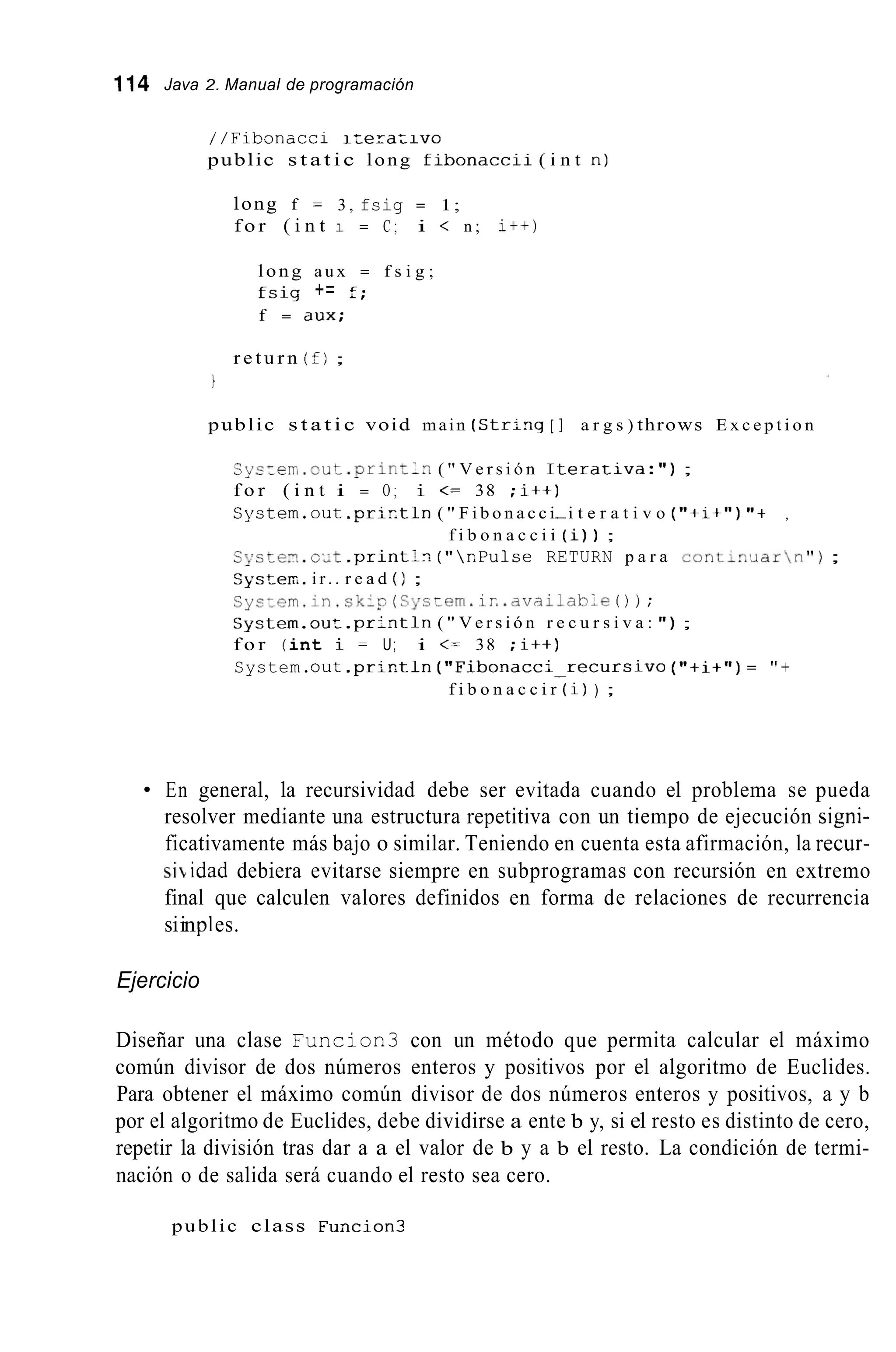 114 Java 2. Manual de programación
//Fibsnacci i z e r a z i v o
public s t a t i c long f i b o n a c c i i ( i n t n )
long f = 3 , fsig = 1;
f o r ( i n t 1 = C ; i < n ; i t + )
long a u x = f s i g ;
f s i g += f;
f = a u x ;
r e t u r n ( f) ;
i
public s t a t i c void main (Str;-,g [ ] a r g s ) throws E x c e p t i o n
S y s z e ~ ~ . o u t . p r i n t l n( " V e r s i ó n I t e r a t i v a : " ) ;
f o r ( i n t i = O ; i <= 38 ; i t + )
S y s t e r n . o u i . p r ; r t l n ( " F i b o n a c c i-i t e r a t i v o ("+;+") "+
f i b o n a c c i i (i)) ;
C$'stem.cYt .print:?. ( "  r , P u l s e RETURN p a r a c o n t i ? , ' J a r  n " ) ;
Syszer;. ir.. r e a d ( ) ;
C y s ~ e m . i n . s k i s ( S y c ~ e m . ; ~ . . a v a i l a b l e0 ) ;
System.ouz.pr:ntln ( " V e r s i ó n r e c u r s i v a : " ) ;
f o r ( i n t i = U; i <= 38 ;I++)
System.out . p r i r . t l n ( " F i b o n a c c ; - r e c u r s i v o ("+i+")= "+
,
f i b o n a c c i r (i)) ;
En general, la recursividad debe ser evitada cuando el problema se pueda
resolver mediante una estructura repetitiva con un tiempo de ejecución signi-
ficativamente más bajo o similar. Teniendo en cuenta esta afirmación, la recur-
si idad debiera evitarse siempre en subprogramas con recursión en extremo
final que calculen valores definidos en forma de relaciones de recurrencia
siinples.
Ejercicio
Diseñar una clase Funcion3 con un método que permita calcular el máximo
común divisor de dos números enteros y positivos por el algoritmo de Euclides.
Para obtener el máximo común divisor de dos números enteros y positivos, a y b
por el algoritmo de Euclides, debe dividirse a ente b y, si el resto es distinto de cero,
repetir la división tras dar a a el valor de b y a b el resto. La condición de termi-
nación o de salida será cuando el resto sea cero.
public class Funcion3
 