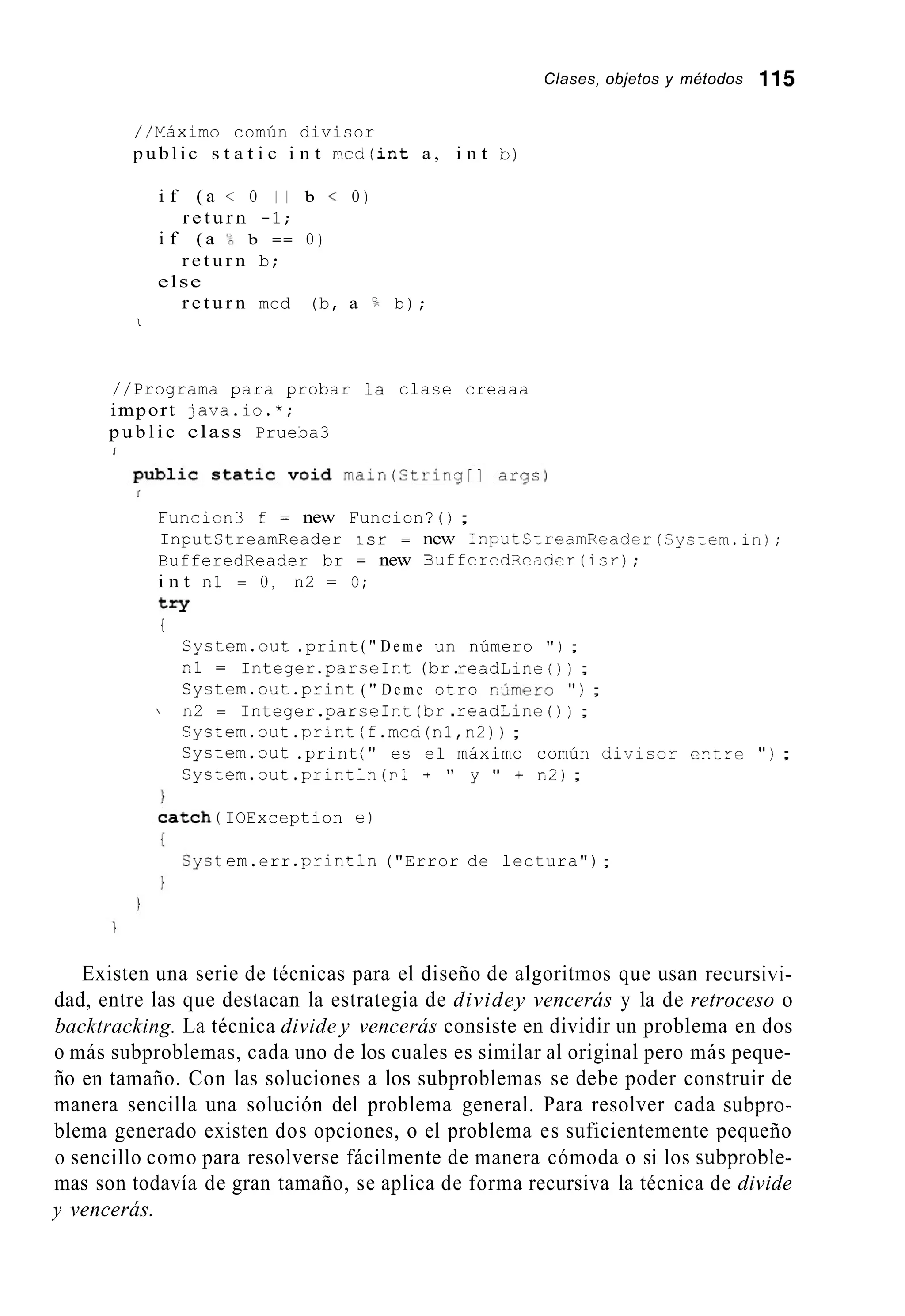 Clases, objetos y métodos 115
//Máximo común divisor
p u b l i c s t a t i c i n t m c d ( i n t a , i n t b)
i f ( a < O I 1 b < O )
r e t u r n -1;
i f ( a '? b == O )
r e t u r n b;
else
r e t u r n mcd (b, a b);
1
//Programa para probar la clase creaaa
import java.io.*;
p u b l i c class Prueba3
i
Funcion3 f = new Funcion? ( ) ;
InputStreamReader i s r = new InputCtreamReacler(System.in);
BufferedReader br = new BufferedReacier(isr);
i n t nl = O , n2 = O;
t r y
i
System.out.print( " D e m e un número " ) ;
nl = Integer .parseInt(br.readLir.e( ) ) ;
System.out.print( " D e m e otro r.,Amero " ) ;
 n2 = Integer.parseInE (br.readline ( ) ) ;
Cystem.out.prict (f.mca(nl,n2)) ;
Cystem.out .print( " es el máximo común divisor e n t z e " ) ;
System.out.println(p1 + " y " + n2);
IOException e )
em.err .println ("Error de lectura");
Existen una serie de técnicas para el diseño de algoritmos que usan recursivi-
dad, entre las que destacan la estrategia de dividey vencerás y la de retroceso o
backtracking. La técnica divide y vencerás consiste en dividir un problema en dos
o más subproblemas, cada uno de los cuales es similar al original pero más peque-
ño en tamaño. Con las soluciones a los subproblemas se debe poder construir de
manera sencilla una solución del problema general. Para resolver cada subpro-
blema generado existen dos opciones, o el problema es suficientemente pequeño
o sencillo como para resolverse fácilmente de manera cómoda o si los subproble-
mas son todavía de gran tamaño, se aplica de forma recursiva la técnica de divide
y vencerás.
 