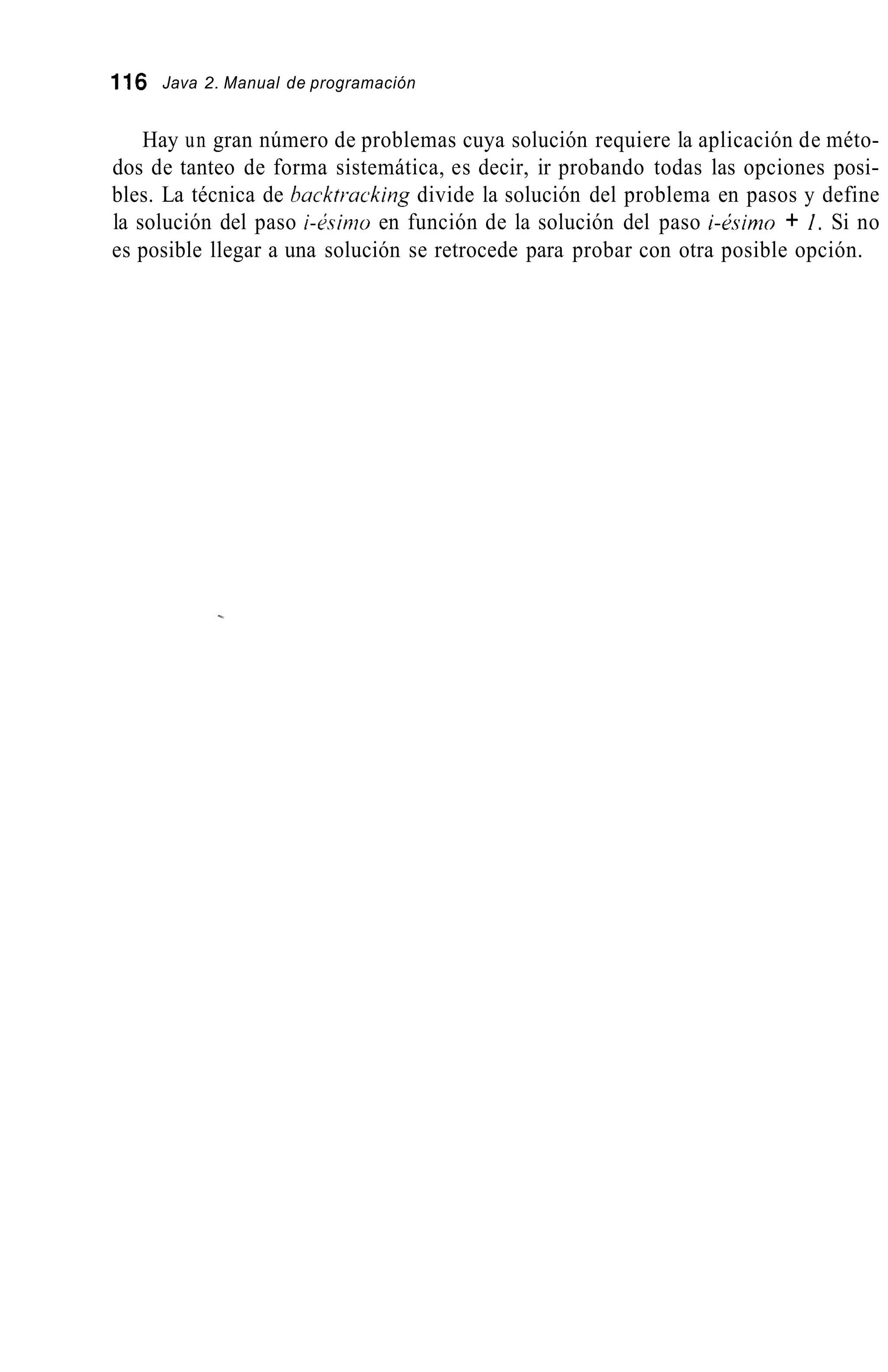 116 Java 2. Manual de programación
Hay un gran número de problemas cuya solución requiere la aplicación de méto-
dos de tanteo de forma sistemática, es decir, ir probando todas las opciones posi-
bles. La técnica de backtracking divide la solución del problema en pasos y define
la solución del paso i-L;simoen función de la solución del paso i-&.sirno+ 1. Si no
es posible llegar a una solución se retrocede para probar con otra posible opción.
 