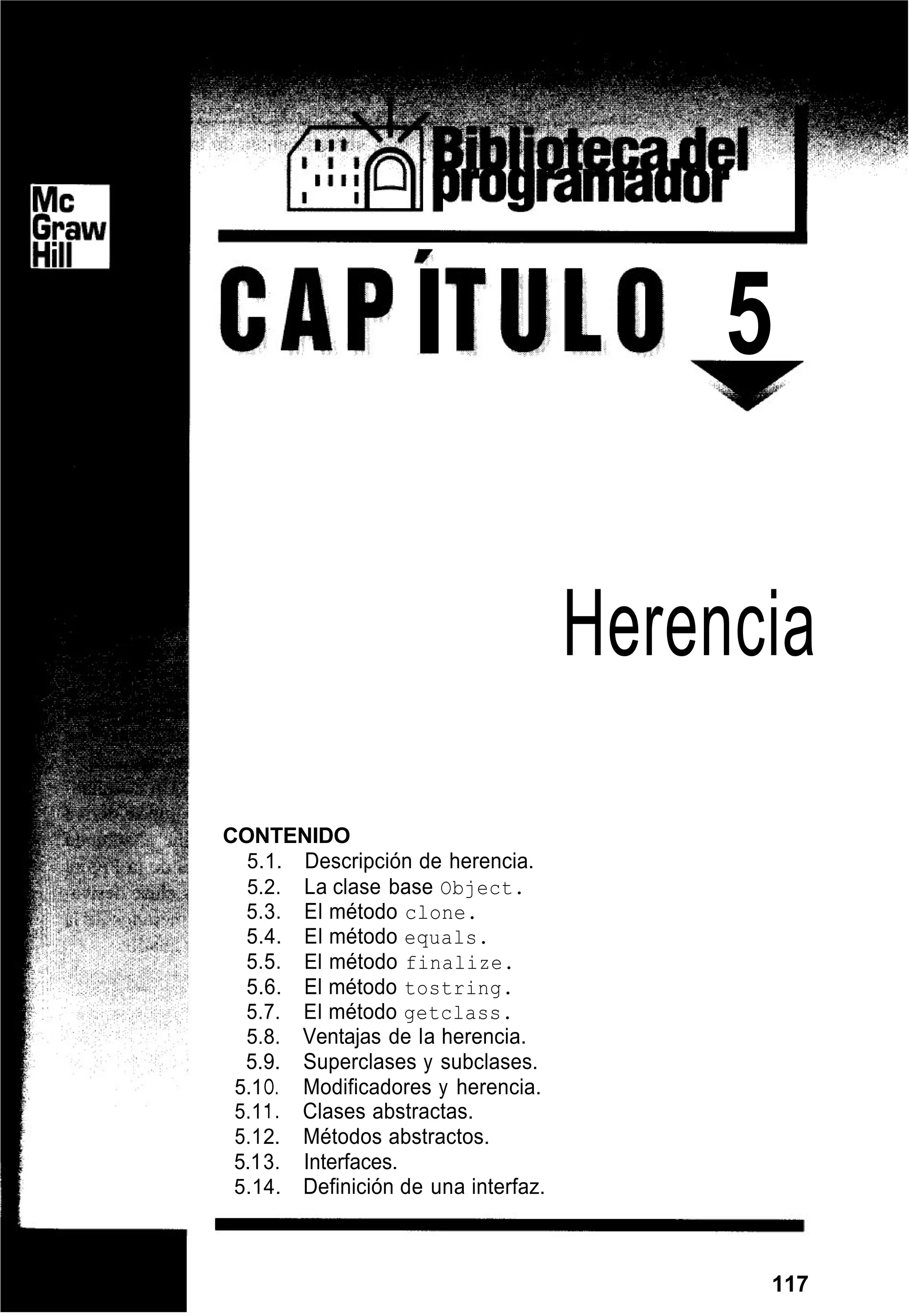 I 5
Herencia
CONTENIDO
5.1. Descripción de herencia.
5.2. La clase base Object.
5.3. El método clone.
5.4. El método equals.
5.5. El método finalize.
5.6. El método tostring.
5.7. El método getclass.
5.8. Ventajas de la herencia.
5.9. Superclases y subclases.
5.1O. Modificadores y herencia.
5.11. Clases abstractas.
5.12. Métodos abstractos.
5.13. Interfaces.
5.14. Definición de una interfaz.
117
 