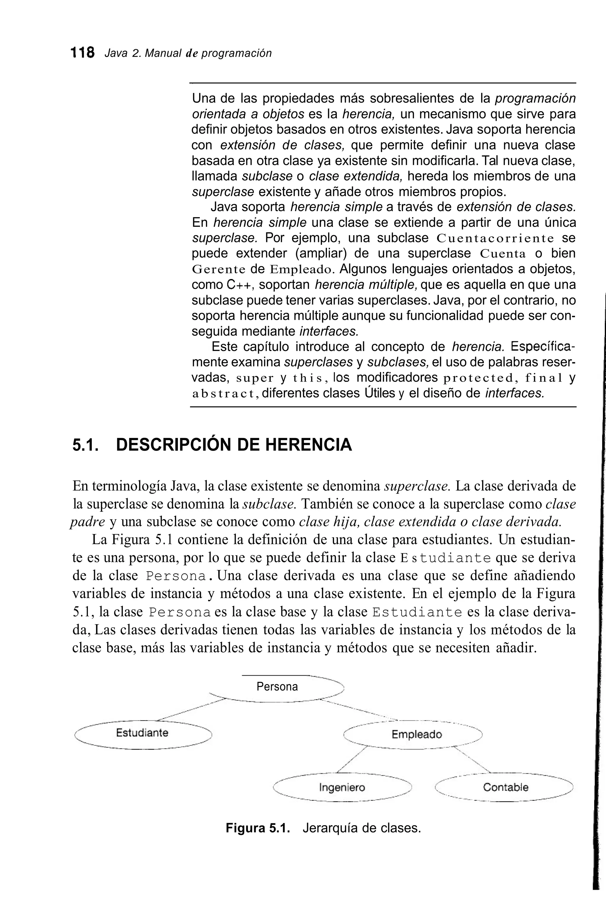 118 Java 2. Manual de programación
~~~~~
Una de las propiedades más sobresalientes de la programación
orientada a objetos es la herencia, un mecanismo que sirve para
definir objetos basados en otros existentes. Java soporta herencia
con extensión de clases, que permite definir una nueva clase
basada en otra clase ya existente sin modificarla. Tal nueva clase,
llamada subclase o clase extendida, hereda los miembros de una
superclase existente y añade otros miembros propios.
Java soporta herencia simple a través de extensión de clases.
En herencia simple una clase se extiende a partir de una única
superclase. Por ejemplo, una subclase Cuentacorriente se
puede extender (ampliar) de una superclase Cuenta o bien
Gerente de Empleado. Algunos lenguajes orientados a objetos,
como C++, soportan herencia múltiple, que es aquella en que una
subclase puede tener varias superclases. Java, por el contrario, no
soporta herencia múltiple aunque su funcionalidad puede ser con-
seguida mediante interfaces.
Este capítulo introduce al concepto de herencia. Específica-
mente examina superclases y subclases, el uso de palabras reser-
vadas, super y t h i s , 10s modificadores p r o t e c t e d , f i n a l y
a b s t r a c t , diferentes clases Útiles y el diseño de interfaces.
5.1. DESCRIPCIÓN DE HERENCIA
En terminología Java, la clase existente se denomina superclase. La clase derivada de
la superclase se denomina la subclase. También se conoce a la superclase como clase
padre y una subclase se conoce como clase hija, clase extendida o clase derivada.
La Figura 5.1 contiene la definición de una clase para estudiantes. Un estudian-
te es una persona, por lo que se puede definir la clase E s tudiante que se deriva
de la clase Persona.Una clase derivada es una clase que se define añadiendo
variables de instancia y métodos a una clase existente. En el ejemplo de la Figura
5.1, la clase Persona es la clase base y la clase Estudiante es la clase deriva-
da, Las clases derivadas tienen todas las variables de instancia y los métodos de la
clase base, más las variables de instancia y métodos que se necesiten añadir.
Persona 7
Figura 5.1. Jerarquía de clases.
 