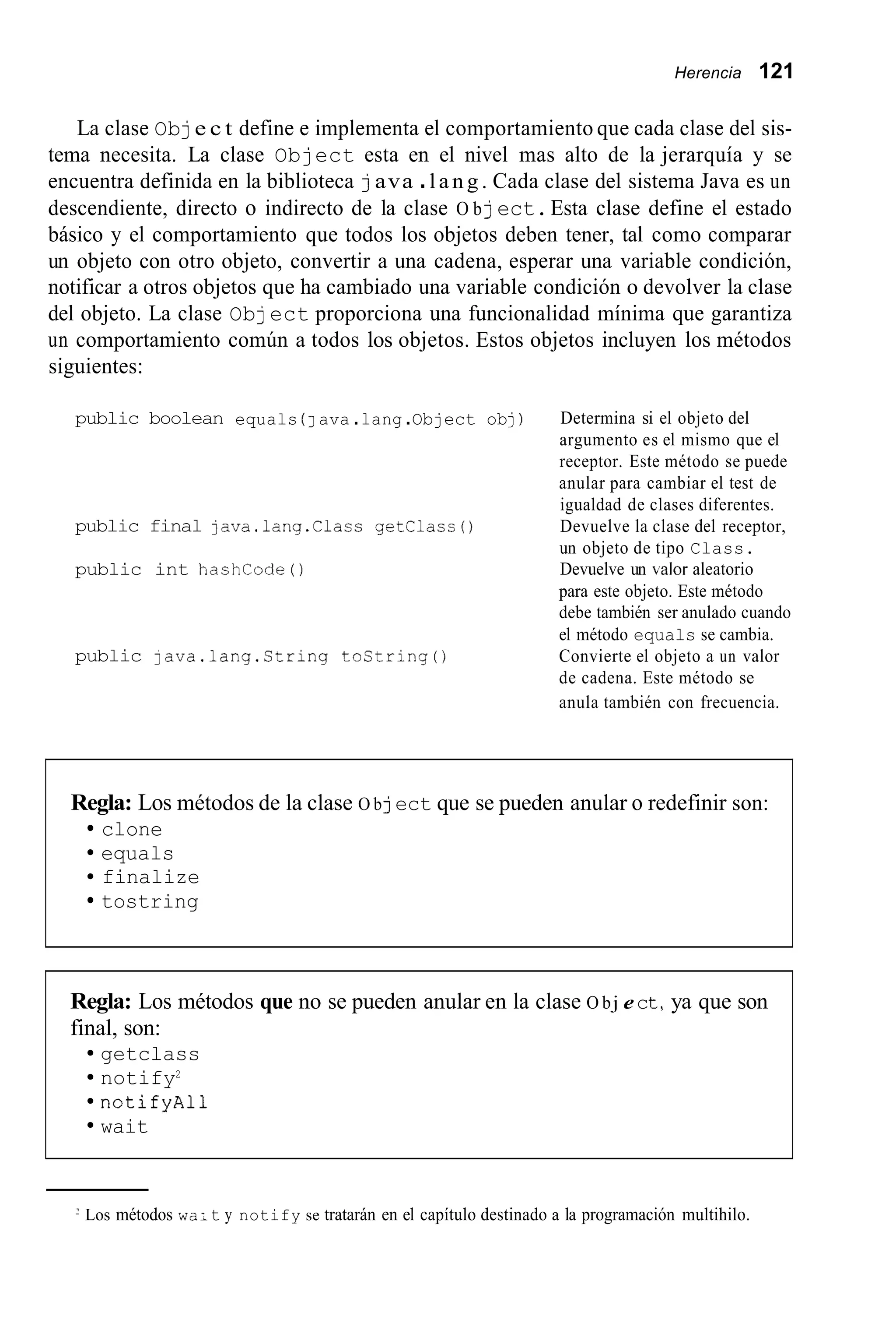 Herencia 121
La clase Obje c t define e implementa el comportamiento que cada clase del sis-
tema necesita. La clase Object esta en el nivel mas alto de la jerarquía y se
encuentra definida en la biblioteca java .l a n g . Cada clase del sistema Java es un
descendiente, directo o indirecto de la clase O bject.Esta clase define el estado
básico y el comportamiento que todos los objetos deben tener, tal como comparar
un objeto con otro objeto, convertir a una cadena, esperar una variable condición,
notificar a otros objetos que ha cambiado una variable condición o devolver la clase
del objeto. La clase Object proporciona una funcionalidad mínima que garantiza
un comportamiento común a todos los objetos. Estos objetos incluyen los métodos
siguientes:
public boolean equals ( J ava .lang.Object obj) Determina si el objeto del
argumento es el mismo que el
receptor. Este método se puede
anular para cambiar el test de
igualdad de clases diferentes.
Devuelve la clase del receptor,
un objeto de tipo Class.
Devuelve un kalor aleatorio
para este objeto. Este método
debe también ser anulado cuando
public final java.lang.Class getClacs0
public int hashcode ( )
public 1ava.lang.String tostring0
el método equals se cambia.
Convierte el objeto a un valor
de cadena. Este método se
anula también con frecuencia.
Regla: Los métodos de la clase O bject que se pueden anular o redefinir son:
clone
equals
finalize
tostring
Regla: Los métodos que no se pueden anular en la clase O bj ect,ya que son
final, son:
getclass
notify2
notifyAll
wait
Los métodos wa; t y notify se tratarán en el capítulo destinado a la programación multihilo.
 