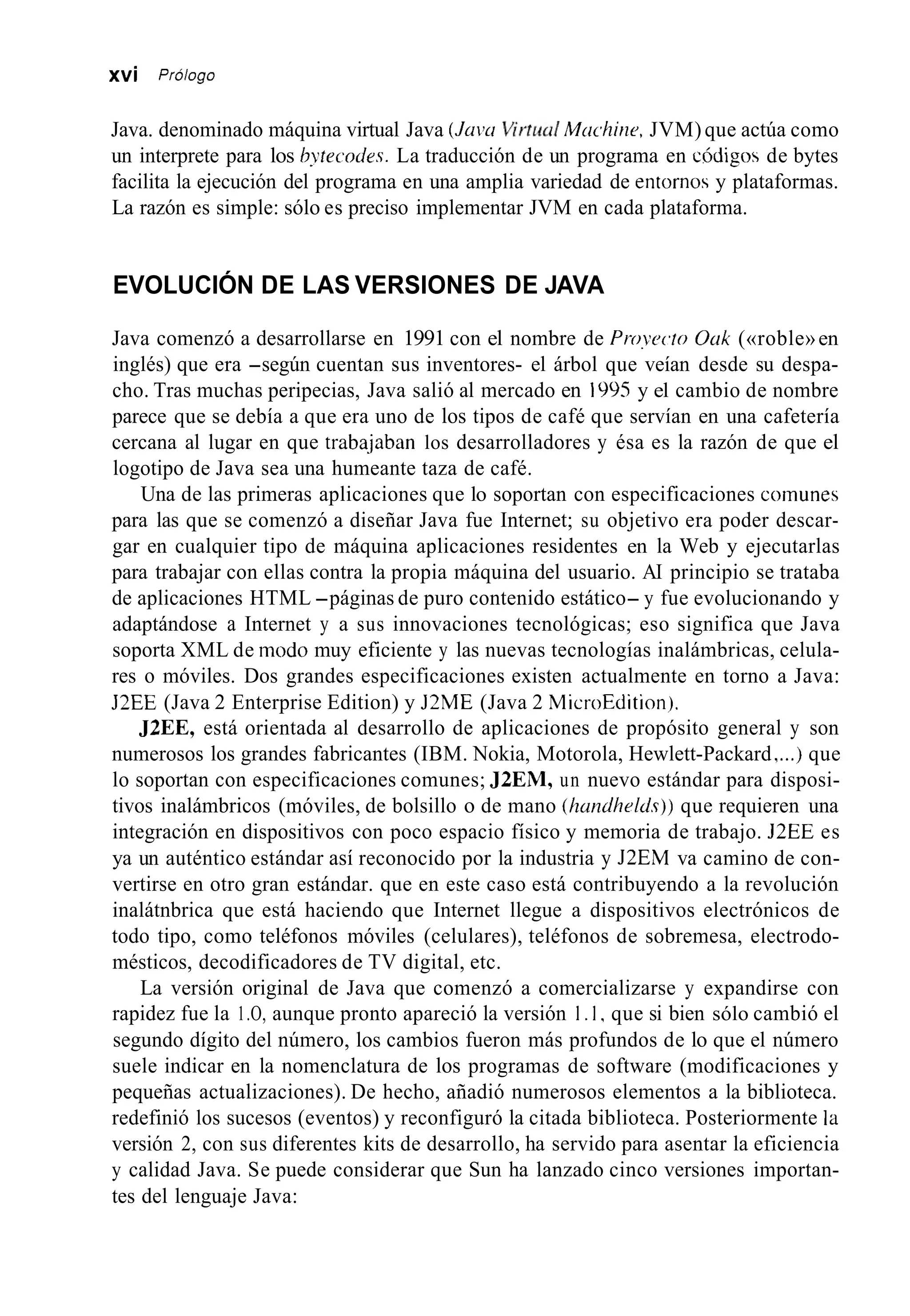 xvi Prólogo
Java. denominado máquina virtual Java (JUVLIVit+mdMachine, JVM)que actúa como
un interprete para los bytecodes. La traducción de un programa en código4 de bytes
facilita la ejecución del programa en una amplia variedad de entorna y plataformas.
La razón es simple: sólo es preciso implementar JVM en cada plataforma.
EVOLUCIÓN DE LAS VERSIONES DE JAVA
Java comenzó a desarrollarse en 1991 con el nombre de Proyecto Ouk («roble»en
inglés) que era -según cuentan sus inventores- el árbol que veían desde su despa-
cho. Tras muchas peripecias, Java salió al mercado en 1995 y el cambio de nombre
parece que se debía a que era uno de los tipos de café que servían en una cafetería
cercana al lugar en que traba.jaban los desarrolladores y ésa es la razón de que el
logotipo de Java sea una humeante taza de café.
Una de las primeras aplicaciones que lo soportan con especificaciones comunes
para las que se comenzó a diseñar Java fue Internet; su objetivo era poder descar-
gar en cualquier tipo de máquina aplicaciones residentes en la Web y ejecutarlas
para trabajar con ellas contra la propia máquina del usuario. AI principio se trataba
de aplicaciones HTML -páginas de puro contenido estático- y fue evolucionando y
adaptándose a Internet y a sus innovaciones tecnológicas; eso significa que Java
soporta XML de modo muy eficiente y las nuevas tecnologías inalámbricas, celula-
res o móviles. Dos grandes especificaciones existen actualmente en torno a Java:
J2EE (Java 2 Enterprise Edition) y J2ME (Java 2 MicroEdition).
J2EE, está orientada al desarrollo de aplicaciones de propósito general y son
numerosos los grandes fabricantes (IBM. Nokia, Motorola, Hewlett-Packard ....) que
lo soportan con especificaciones comunes; J2EM, un nuevo estándar para disposi-
tivos inalámbricos (móviles, de bolsillo o de mano (handhrlds))que requieren una
integración en dispositivos con poco espacio físico y memoria de trabajo. J2EE es
ya un auténtico estándar así reconocido por la industria y J2EM va camino de con-
vertirse en otro gran estándar. que en este caso está contribuyendo a la revolución
inalátnbrica que está haciendo que Internet llegue a dispositivos electrónicos de
todo tipo, como teléfonos móviles (celulares), teléfonos de sobremesa, electrodo-
mésticos, decodificadores de TV digital, etc.
La versión original de Java que comenzó a comercializarse y expandirse con
rapidez fue la 1.O, aunque pronto apareció la versión I . I , que si bien sólo cambió el
segundo dígito del número, los cambios fueron más profundos de lo que el número
suele indicar en la nomenclatura de los programas de software (modificaciones y
pequeñas actualizaciones). De hecho, añadió numerosos elementos a la biblioteca.
redefinió los sucesos (eventos) y reconfiguró la citada biblioteca. Posteriormente la
versión 2, con sus diferentes kits de desarrollo, ha servido para asentar la eficiencia
y calidad Java. Se puede considerar que Sun ha lanzado cinco versiones importan-
tes del lenguaje Java:
 