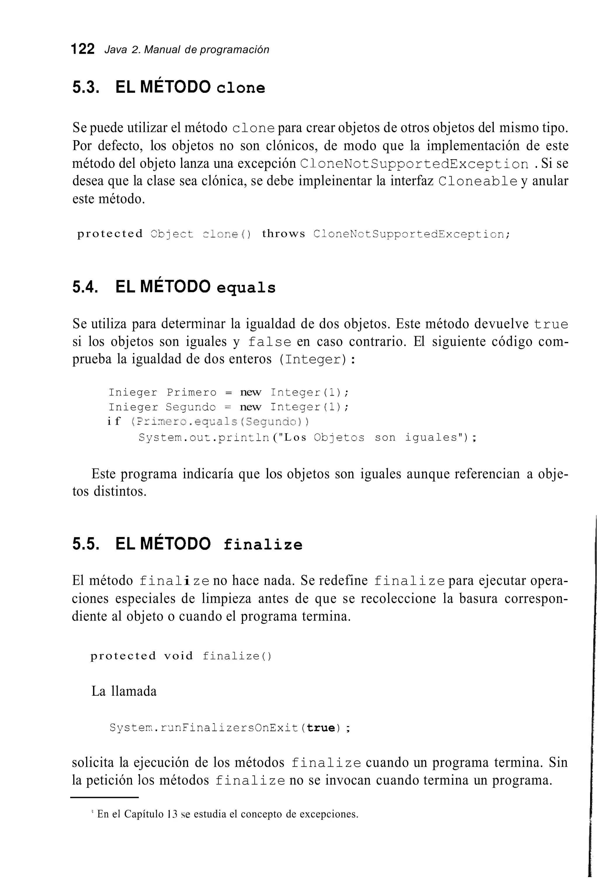 122 Java 2. Manual de programación
5.3. EL MÉTODO clone
Se puede utilizar el método clone para crear objetos de otros objetos del mismo tipo.
Por defecto, los objetos no son clónicos, de modo que la implementación de este
método del objeto lanza una excepción CloneNotCupportedException . Si se
desea que la clase sea clónica, se debe impleinentar la interfaz Cloneable y anular
este método.
protected C'bjert c l o r . e ( ) throws CloneKotCupportedYxceptlon;
5.4. EL MÉTODO equals
Se utiliza para determinar la igualdad de dos objetos. Este método devuelve true
si los objetos son iguales y false en caso contrario. El siguiente código com-
prueba la igualdad de dos enteros (Integer):
Inieger Primero = new Integer(i);
Inieger CeguEdc = new Integer(i);
i f (iri~ero.eqLals(Cegunas))
Cystem.ouz.prinZln ( "L o s O b j e t o s son iguales");
Este programa indicaría que los objetos son iguales aunque referencian a obje-
tos distintos.
5.5. EL MÉTODO finalize
El método finalize no hace nada. Se redefine finalize para ejecutar opera-
ciones especiales de limpieza antes de que se recoleccione la basura correspon-
diente al objeto o cuando el programa termina.
protected void finalize ( )
La llamada
Syster.rxnFinalizercOnExit(true);
solicita la ejecución de los métodos finalize cuando un programa termina. Sin
la petición los métodos finalize no se invocan cuando termina un programa.
I En el Capítulo 13 e estudia el concepto de excepciones.
 
