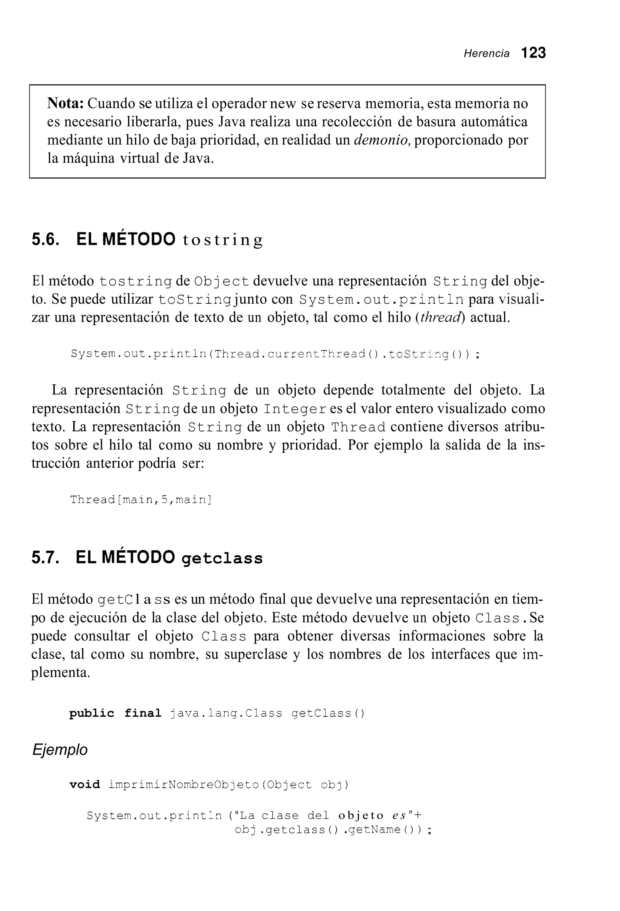 Herencia 123
Nota: Cuando se utiliza el operador new se reserva memoria, esta memoria no
es necesario liberarla, pues Java realiza una recolección de basura automática
mediante un hilo de baja prioridad, en realidad un demonio,proporcionado por
la máquina virtual de Java.
5.6. EL MÉTODO t o s t r i n g
El método tostring de Object devuelve una representación String del obje-
to. Se puede utilizar tostring junto con System.out .printlnpara visuali-
zar una representación de texto de un objeto, tal como el hilo (thread actual.
Syctern.out .println(Thread.current-hread() .toltr:ng ( ) ) ;
La representación String de un objeto depende totalmente del objeto. La
representación String de un objeto Integer es el valor entero visualizado como
texto. La representación String de un objeto Thread contiene diversos atribu-
tos sobre el hilo tal como su nombre y prioridad. Por ejemplo la salida de la ins-
trucción anterior podría ser:
Thread[main,5,mainl
5.7. EL MÉTODO getclass
El método getCl a ss es un método final que devuelve una representación en tiem-
po de ejecución de la clase del objeto. Este método devuelve un objeto Class.Se
puede consultar el objeto Class para obtener diversas informaciones sobre la
clase, tal como su nombre, su superclase y los nombres de los interfaces que im-
plementa.
public final java.lang.Clacs getclass0
Ejemplo
void imprimirNombreOb~eto(0bJectob])
Cystem.out.println ("La clase del o b j e t o e s "+
obj .getclass ( ) .getName ( ) ) ;
 
