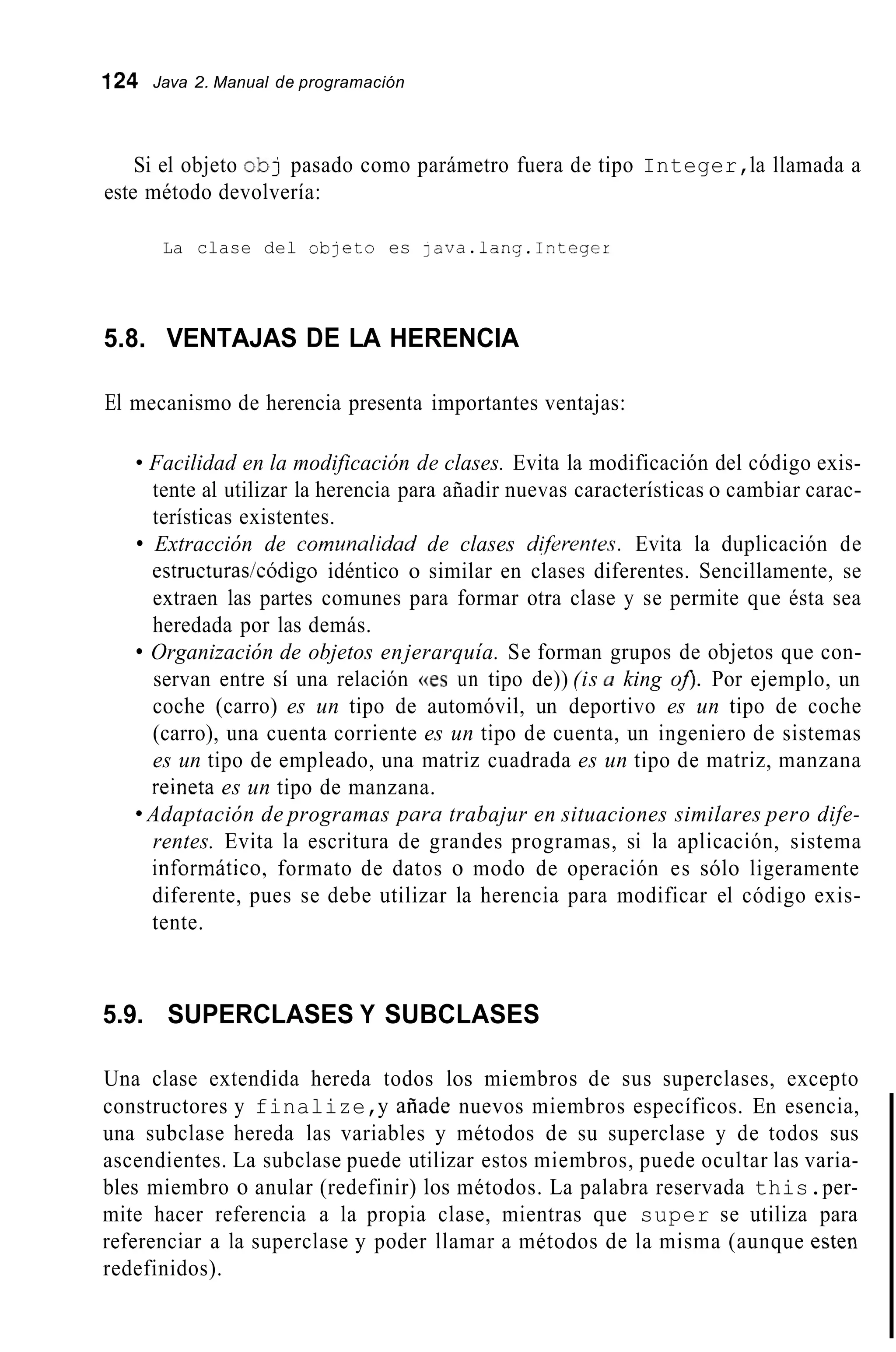 124 Java 2. Manual de programación
Si el objeto ob) pasado como parámetro fuera de tipo Integer,la llamada a
este método devolvería:
La clase del obleto es java.lang.Integer
5.8. VENTAJAS DE LA HERENCIA
El mecanismo de herencia presenta importantes ventajas:
Facilidad en la modificación de clases. Evita la modificación del código exis-
tente al utilizar la herencia para añadir nuevas características o cambiar carac-
terísticas existentes.
Extracción de commalidad de clases difirentes. Evita la duplicación de
estructuras/código idéntico o similar en clases diferentes. Sencillamente, se
extraen las partes comunes para formar otra clase y se permite que ésta sea
heredada por las demás.
Organización de objetos enjerarquía. Se forman grupos de objetos que con-
servan entre sí una relación ((es un tipo de)) (is u king oJ>. Por ejemplo, un
coche (carro) es un tipo de automóvil, un deportivo es un tipo de coche
(carro), una cuenta corriente es un tipo de cuenta, un ingeniero de sistemas
es un tipo de empleado, una matriz cuadrada es un tipo de matriz, manzana
reineta es un tipo de manzana.
9 Adaptación de programas para trabajur en situaciones similares pero dife-
rentes. Evita la escritura de grandes programas, si la aplicación, sistema
informático, formato de datos o modo de operación es sólo ligeramente
diferente, pues se debe utilizar la herencia para modificar el código exis-
tente.
5.9. SUPERCLASES Y SUBCLASES
Una clase extendida hereda todos los miembros de sus superclases, excepto
constructores y finalize,y afiade nuevos miembros específicos. En esencia,
una subclase hereda las variables y métodos de su superclase y de todos sus
ascendientes. La subclase puede utilizar estos miembros, puede ocultar las varia-
bles miembro o anular (redefinir) los métodos. La palabra reservada this.per-
mite hacer referencia a la propia clase, mientras que super se utiliza para
referenciar a la superclase y poder llamar a métodos de la misma (aunque esten
redefinidos).
 