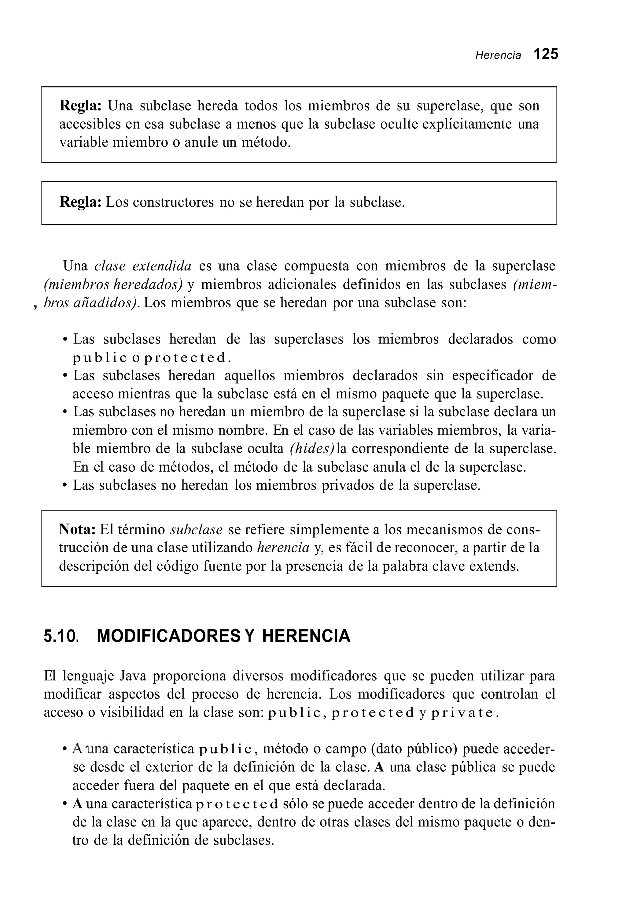 Herencia 125
Regla: Una subclase hereda todos los miembros de su superclase, que son
accesibles en esa subclase a menos que la subclase oculte explícitamente una
variable miembro o anule un método.
Regla: Los constructores no se heredan por la subclase.
Una clase extendida es una clase compuesta con miembros de la superclase
(miembros heredados) y miembros adicionales definidos en las subclases (miem-
, bros añadidos). Los miembros que se heredan por una subclase son:
Las subclases heredan de las superclases los miembros declarados como
p u b l i c o p r o t e c t e d .
Las subclases heredan aquellos miembros declarados sin especificador de
acceso mientras que la subclase está en el mismo paquete que la superclase.
Las subclases no heredan un miembro de la superclase si la subclase declara un
miembro con el mismo nombre. En el caso de las variables miembros, la varia-
ble miembro de la subclase oculta (hides)la correspondiente de la superclase.
En el caso de métodos, el método de la subclase anula el de la superclase.
Las subclases no heredan los miembros privados de la superclase.
Nota: El término subclase se refiere simplemente a los mecanismos de cons-
trucción de una clase utilizando herencia y, es fácil de reconocer, a partir de la
descripción del código fuente por la presencia de la palabra clave extends.
5.1O. MODIFICADORES Y HERENCIA
El lenguaje Java proporciona diversos modificadores que se pueden utilizar para
modificar aspectos del proceso de herencia. Los modificadores que controlan el
acceso o visibilidad en la clase son: p u b l i c , p r o t e c t e d y p r i v a t e .
A m a característica p u b l i c , método o campo (dato público) puede acceder-
se desde el exterior de la definición de la clase. A una clase pública se puede
acceder fuera del paquete en el que está declarada.
A una característica p r o t e c t e d sólo se puede acceder dentro de la definición
de la clase en la que aparece, dentro de otras clases del mismo paquete o den-
tro de la definición de subclases.
 