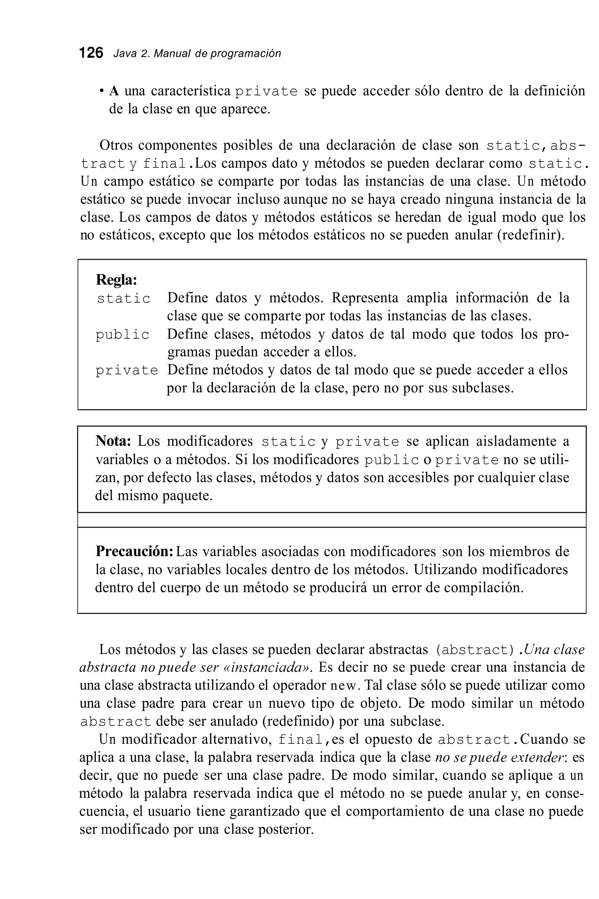 126 Java 2. Manual de programación
A una característica private se puede acceder sólo dentro de la definición
de la clase en que aparece.
Otros componentes posibles de una declaración de clase son static,abs-
tract y final.Los campos dato y métodos se pueden declarar como static.
Un campo estático se comparte por todas las instancias de una clase. Un método
estático se puede invocar incluso aunque no se haya creado ninguna instancia de la
clase. Los campos de datos y métodos estáticos se heredan de igual modo que los
no estáticos, excepto que los métodos estáticos no se pueden anular (redefinir).
Regla:
static Define datos y métodos. Representa amplia información de la
clase que se comparte por todas las instancias de las clases.
public Define clases, métodos y datos de tal modo que todos los pro-
gramas puedan acceder a ellos.
private Define métodos y datos de tal modo que se puede acceder a ellos
por la declaración de la clase, pero no por sus subclases.
Nota: Los modificadores static y private se aplican aisladamente a
variables o a métodos. Si los modificadores public o private no se utili-
zan, por defecto las clases, métodos y datos son accesibles por cualquier clase
del mismo paquete.
Precaución:Las variables asociadas con modificadores son los miembros de
la clase, no variables locales dentro de los métodos. Utilizando modificadores
dentro del cuerpo de un método se producirá un error de compilación.
Los métodos y las clases se pueden declarar abstractas (abstract).Una clase
abstracta no puede ser ((instanciada)).Es decir no se puede crear una instancia de
una clase abstracta utilizando el operador new. Tal clase sólo se puede utilizar como
una clase padre para crear un nuevo tipo de objeto. De modo similar un método
abstract debe ser anulado (redefinido) por una subclase.
Un modificador alternativo, final,es el opuesto de abstract.Cuando se
aplica a una clase, la palabra reservada indica que la clase no se puede atender: es
decir, que no puede ser una clase padre. De modo similar, cuando se aplique a un
método la palabra reservada indica que el método no se puede anular y, en conse-
cuencia, el usuario tiene garantizado que el comportamiento de una clase no puede
ser modificado por una clase posterior.
 