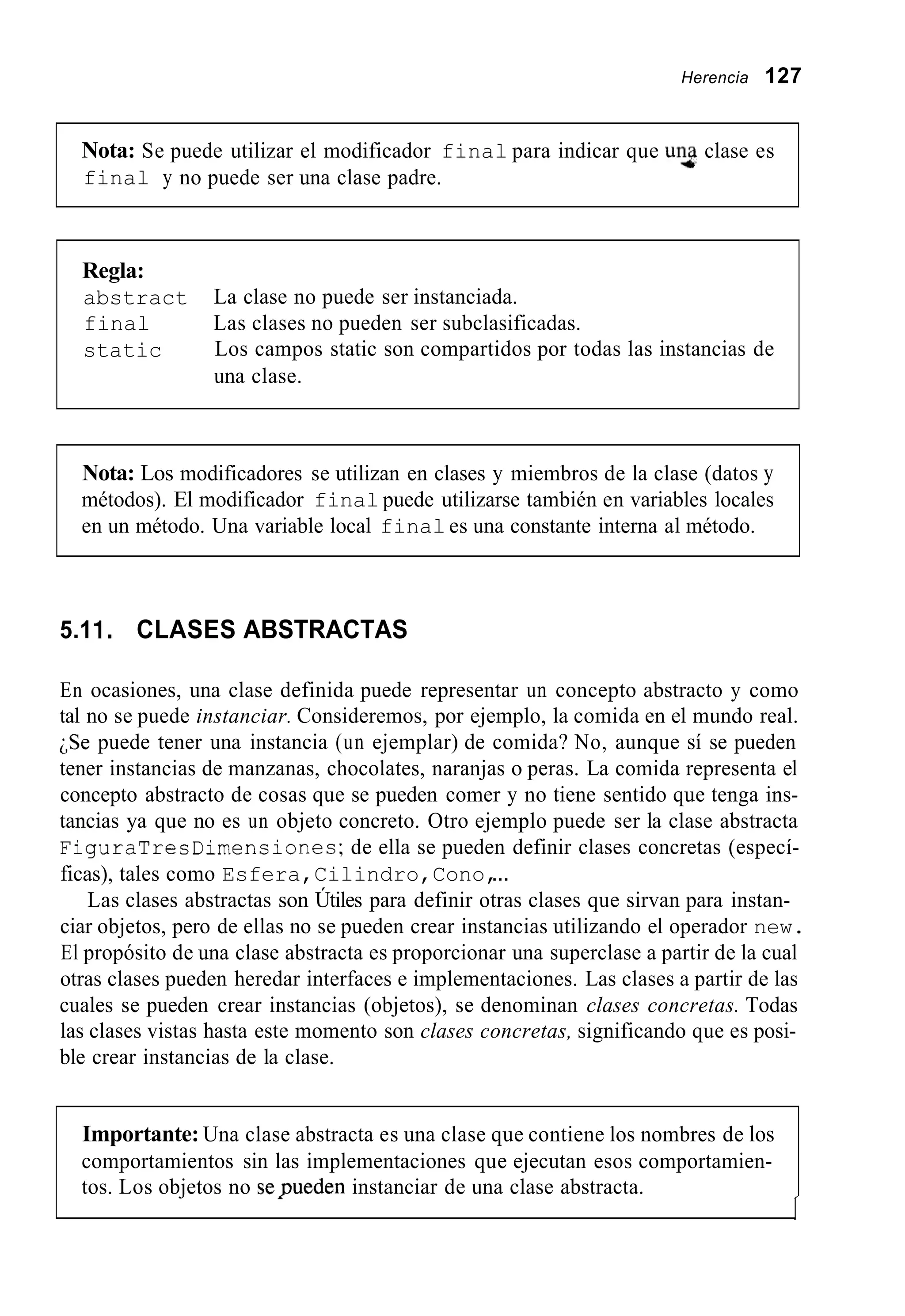 Herencia 127
Nota: Se puede utilizar el modificador final para indicar que UT clase es
final y no puede ser una clase padre.
Regla:
abstract
final
static
La clase no puede ser instanciada.
Las clases no pueden ser subclasificadas.
Los campos static son compartidos por todas las instancias de
una clase.
Nota: Los modificadores se utilizan en clases y miembros de la clase (datos y
métodos). El modificador final puede utilizarse también en variables locales
en un método. Una variable local final es una constante interna al método.
5.11. CLASES ABSTRACTAS
En ocasiones, una clase definida puede representar un concepto abstracto y como
tal no se puede instanciar. Consideremos, por ejemplo, la comida en el mundo real.
;Se puede tener una instancia (un ejemplar) de comida? No, aunque sí se pueden
tener instancias de manzanas, chocolates, naranjas o peras. La comida representa el
concepto abstracto de cosas que se pueden comer y no tiene sentido que tenga ins-
tancias ya que no es un objeto concreto. Otro ejemplo puede ser la clase abstracta
FiguraTresDimensiones;de ella se pueden definir clases concretas (especí-
ficas), tales como Esfera,Cilindro,Cono,...
Las clases abstractas son Útiles para definir otras clases que sirvan para instan-
ciar objetos, pero de ellas no se pueden crear instancias utilizando el operador new.
El propósito de una clase abstracta es proporcionar una superclase a partir de la cual
otras clases pueden heredar interfaces e implementaciones. Las clases a partir de las
cuales se pueden crear instancias (objetos), se denominan clases concretas. Todas
las clases vistas hasta este momento son clases concretas, significando que es posi-
ble crear instancias de la clase.
Importante: Una clase abstracta es una clase que contiene los nombres de los
comportamientos sin las implementaciones que ejecutan esos comportamien-
tos. Los objetos no sepueden instanciar de una clase abstracta.
I
 