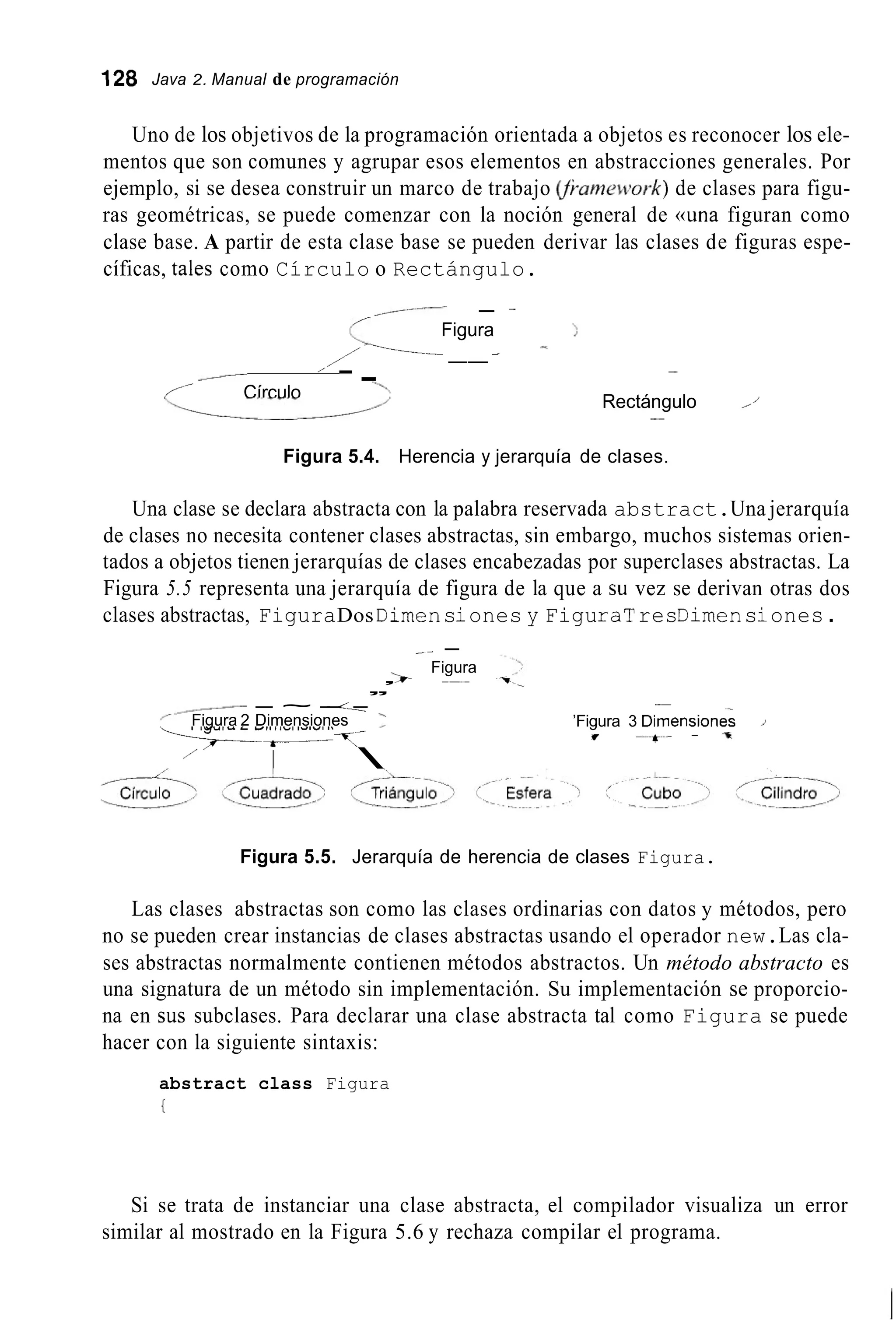 128 Java 2. Manual de programación
Uno de los objetivos de la programación orientada a objetos es reconocer los ele-
mentos que son comunes y agrupar esos elementos en abstracciones generales. Por
ejemplo, si se desea construir un marco de trabajo íJi-ameti?ork)de clases para figu-
ras geométricas, se puede comenzar con la noción general de «una figuran como
clase base. A partir de esta clase base se pueden derivar las clases de figuras espe-
cíficas, tales como Círculo o Rectángulo.
- -
Figura >-
-
c,/------- ---
/ -.
/
Rectángulo I

1’
- --
/’ Círculo
it__/
Figura 5.4. Herencia y jerarquía de clases.
Una clase se declara abstracta con la palabra reservada abstract.Una jerarquía
de clases no necesita contener clases abstractas, sin embargo, muchos sistemas orien-
tados a objetos tienen jerarquías de clases encabezadas por superclases abstractas. La
Figura 5.5 representa una jerarquía de figura de la que a su vez se derivan otras dos
clases abstractas, FiguraDos Dimensiones y FiguraTresDimensiones.
_ - -
Figura
--* -~~
,,’
,-/ - ~ - --.Figura 2 Dimensiones 3
-----7-
I /
__
’Figura 3 Dimension&
I - * - - %
Figura 5.5. Jerarquía de herencia de clases Figura.
Las clases abstractas son como las clases ordinarias con datos y métodos, pero
no se pueden crear instancias de clases abstractas usando el operador new.Las cla-
ses abstractas normalmente contienen métodos abstractos. Un método abstracto es
una signatura de un método sin implementación. Su implementación se proporcio-
na en sus subclases. Para declarar una clase abstracta tal como Figura se puede
hacer con la siguiente sintaxis:
abstract class Figura
I
Si se trata de instanciar una clase abstracta, el compilador visualiza un error
similar al mostrado en la Figura 5.6 y rechaza compilar el programa.
 