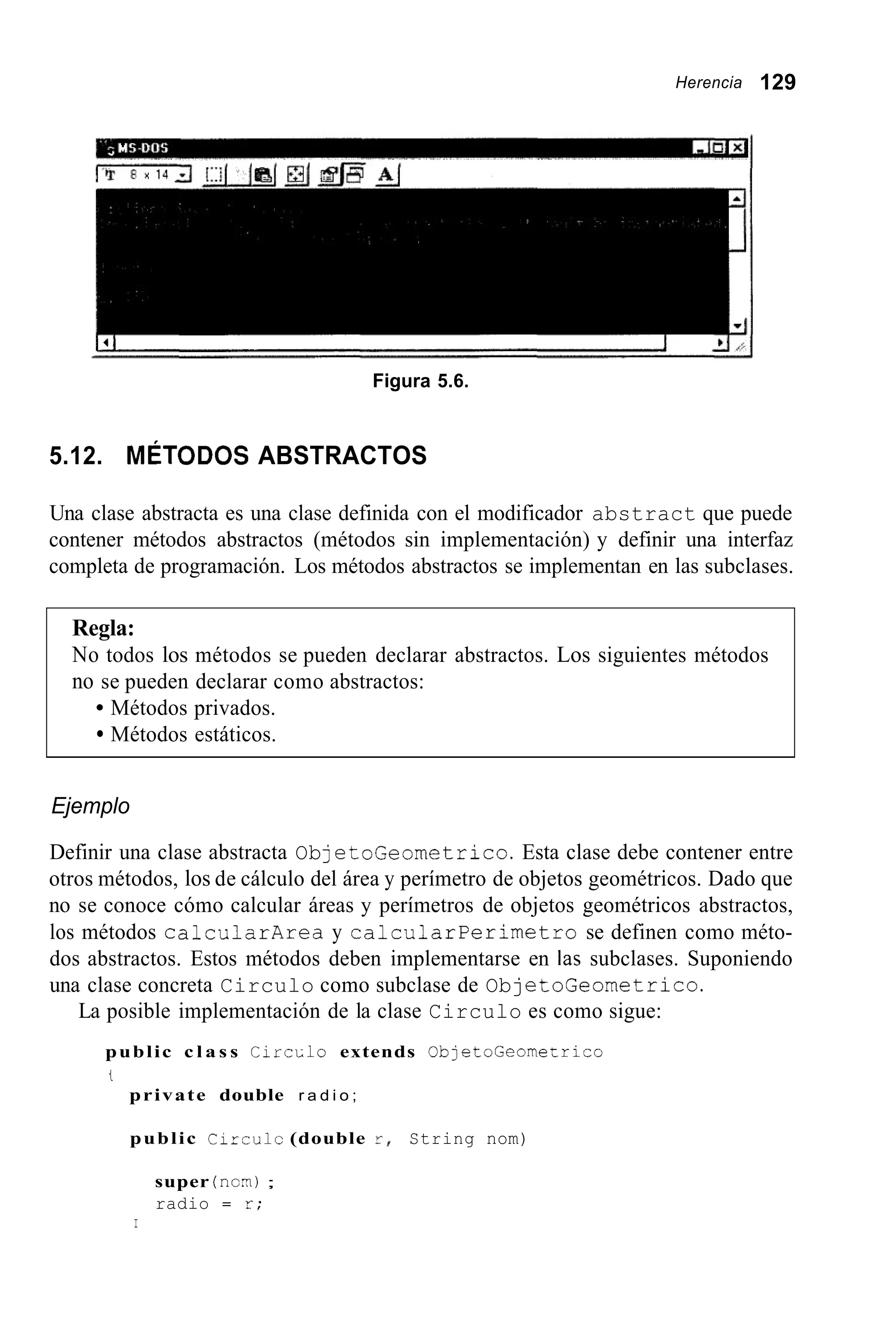 Herencia 129
1 4 1 I
Figura 5.6.
5.12. MÉTODOS ABSTRACTOS
Una clase abstracta es una clase definida con el modificador abstract que puede
contener métodos abstractos (métodos sin implementación) y definir una interfaz
completa de programación. Los métodos abstractos se implementan en las subclases.
Regla:
No todos los métodos se pueden declarar abstractos. Los siguientes métodos
no se pueden declarar como abstractos:
Métodos privados.
Métodos estáticos.
Ejemplo
Definir una clase abstracta ObjetoGeometrico. Esta clase debe contener entre
otros métodos, los de cálculo del área y perímetro de objetos geométricos. Dado que
no se conoce cómo calcular áreas y perímetros de objetos geométricos abstractos,
los métodos calcularArea y CalcularPerimetro se definen como méto-
dos abstractos. Estos métodos deben implementarse en las subclases. Suponiendo
una clase concreta Circulo como subclase de ObjetoGeometrico.
La posible implementación de la clase Circulo es como sigue:
public c l a s s C i r c ~ l oextends ObletoGeomeLrico
t
private double r a d i o ;
public C i r r u l c (double Y , String nom)
super (ncn?);
radio = z;
I
 
